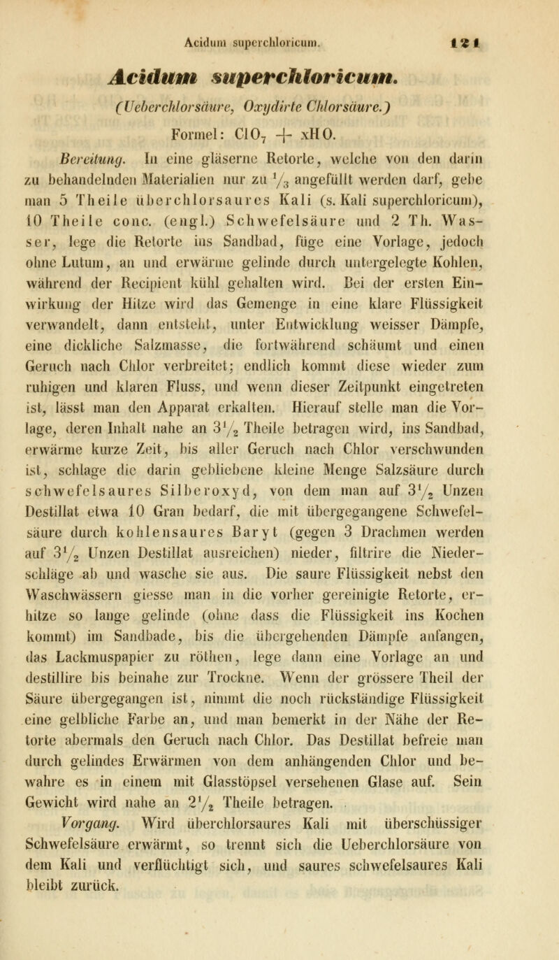 Acidum superchtoricum. (U eberchlor säure, Oxydirte Chlorsäure.) Formel: C107 + xHO. Bereitung. In eine gläserne Retorte, welche von den dann zu behandelnden Materialien nur zu 1/3 angefüllt werden darf, gebe man 5 Theile überchlorsaures Kali (s. Kali superchloricum), 10 Theile conc. (engl.) Schwefelsäure und 2 Th. Was- ser, lege die Relorte ins Sandbad, füge eine Vorlage, jedoch ohne Lutimi, an und erwärme gelinde durch untergelegte Kohlen, während der Recipient kühl gehalten wird. Bei der ersten Ein- wirkung der Hitze wird das Gemenge in eine klare Flüssigkeit verwandelt, dann entsteht, unter Entwicklung weisser Dämpfe, eine dickliche Salzmasse, die fortwährend schäumt und einen Geruch nach Chlor verbreitet; endlich kommt diese wieder zum ruhigen und klaren Fluss, und wenn dieser Zeitpunkt eingetreten ist, lässt man den Apparat erkalten. Hierauf stelle man die Vor- lage, deren Inhalt nahe an 3% Theile betragen wird, ins Sandbad, erwärme kurze Zeit, bis aller Geruch nach Chlor verschwunden ist, schlage die darin gebliebene kleine Menge Salzsäure durch schwefelsaures Silberoxyd, von dem man auf 3l/2 Unzen Destillat etwa 10 Gran bedarf, die mit übergegangene Schwefel- säure durch kohlensaures Baryt (gegen 3 Drachmen werden auf 3l/2 Unzen Destillat ausreichen) nieder, filtrire die Nieder- schläge ab und wasche sie aus. Die saure Flüssigkeit nebst den Waschwässern giesse man in die vorher gereinigte Retorte, er- hitze so lange gelinde (ohne dass die Flüssigkeit ins Kochen kommt) im Sandbade, bis die übergehenden Dämpfe anfangen, das Lackmuspapier zu röthen, lege dann eine Vorlage an und destillire bis beinahe zur Trockne. Wenn der grössere Theil der Säure übergegangen ist, nimmt die noch rückständige Flüssigkeit eine gelbliche Farbe an, und man bemerkt in der Nähe der Re- torte abermals den Geruch nach Chlor. Das Destillat befreie man durch gelindes Erwärmen von dem anhängenden Chlor und be- wahre es in einem mit Glasstöpsel versehenen Glase auf. Sein Gewicht wird nahe an 2% Theile betragen. . Vorgang. Wird überchlorsaures Kali mit überschüssiger Schwefelsäure erwärmt, so trennt sich die Ueberchlorsäure von dem Kali und verflüchtigt sich, und saures schwefelsaures Kali bleibt zurück.