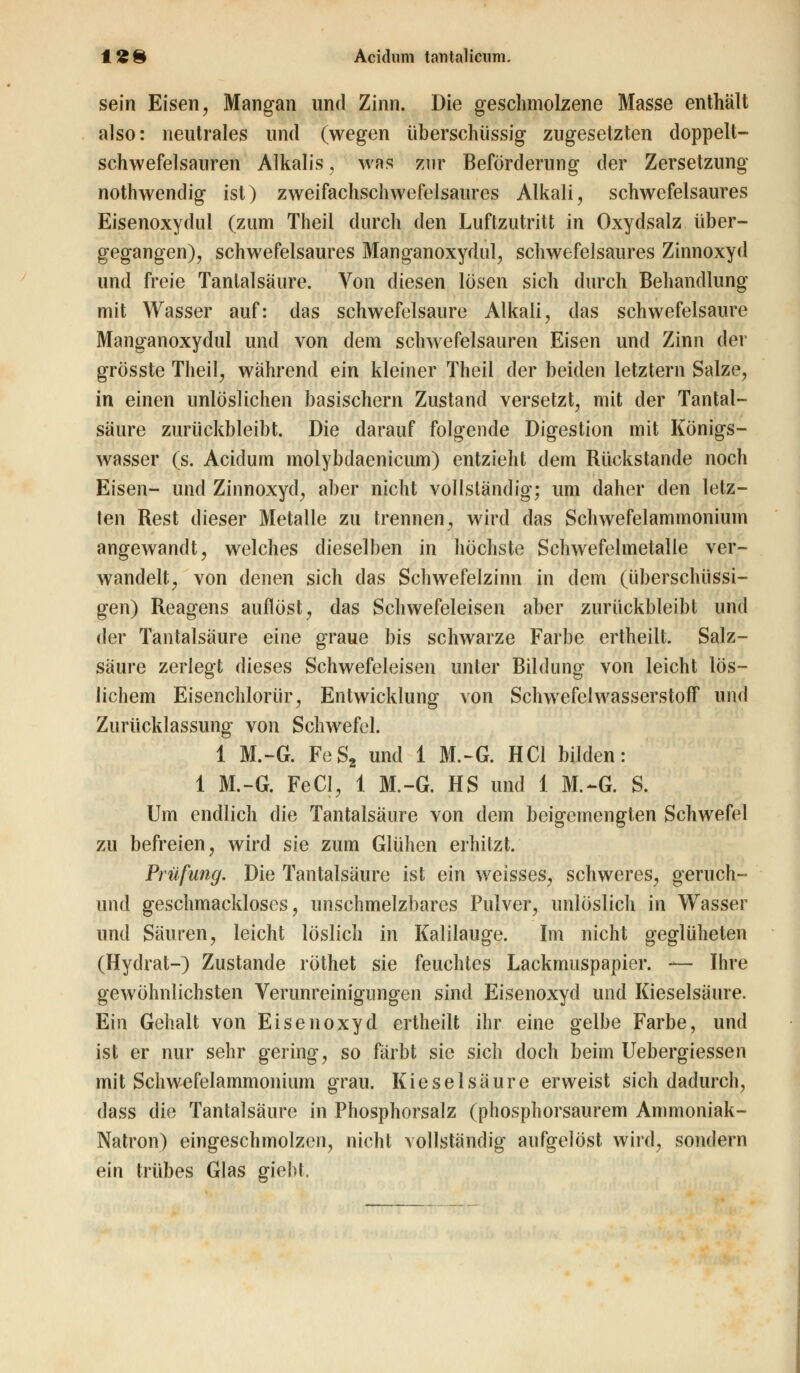 sein Eisen, Mangan und Zinn. Die geschmolzene Masse enthält also: neutrales und (wegen überschüssig zugesetzten doppelt- schwefelsauren Alkalis, was zur Beförderung der Zersetzung nothwendig ist) zweifachschwefelsaures Alkali, schwefelsaures Eisenoxydul (zum Theil durch den Luftzutritt in Oxydsalz über- gegangen), schwefelsaures Manganoxydul, schwefelsaures Zinnoxyd und freie Tanlalsäure. Von diesen lösen sich durch Behandlung mit Wasser auf: das schwefelsaure Alkali, das schwefelsaure Manganoxydul und von dem schwefelsauren Eisen und Zinn der grösste Theil, während ein kleiner Theil der beiden letztern Salze, in einen unlöslichen basischem Zustand versetzt, mit der Tantal- säure zurückbleibt. Die darauf folgende Digestion mit Königs- wasser (s. Acidum molybdaenicum) entzieht dem Rückstande noch Eisen- und Zinnoxyd, aber nicht vollständig; um daher den letz- ten Rest dieser Metalle zu trennen, wird das Schwefelammonium angewandt, welches dieselben in höchste Schwefehnetalle ver- wandelt, von denen sich das Schwefelzinn in dem (überschüssi- gen) Reagens auflöst, das Schwefeleisen aber zurückbleibt und der Tantalsäure eine graue bis schwarze Farbe ertheilt. Salz- säure zerlegt dieses Schwefeleisen unter Bildung von leicht lös- lichem Eisenchlorür, Entwicklung von Schwefelwasserstoff und Zurücklassung von Schwefel. 1 M.-G. FeS2 und 1 M.-G. HCl bilden: 1 M.-G. FeCl, 1 M.-G. HS und 1 M.-G. S. Um endlich die Tantalsäure von dem beigemengten Schwefel zu befreien, wird sie zum Glühen erhitzt. Prüfung. Die Tantalsäure ist ein weisses, schweres, geruch- und geschmackloses, unschmelzbares Pulver, unlöslich in Wasser und Säuren, leicht löslich in Kalilauge. Im nicht geglüheten (Hydrat-) Zustande röthet sie feuchtes Lackmuspapier. — Ihre gewöhnlichsten Verunreinigungen sind Eisenoxyd und Kieselsäure. Ein Gehalt von Eisenoxyd ertheilt ihr eine gelbe Farbe, und ist er nur sehr gering, so färbt sie sich doch beim Uebergiessen mit Schwefelammonium grau. Kieselsäure erweist sich dadurch, dass die Tantalsäure in Phosphorsalz (phosphorsaurem Ammoniak- Natron) eingeschmolzen, nicht vollständig aufgelöst wird, sondern ein trübes Glas giebt.