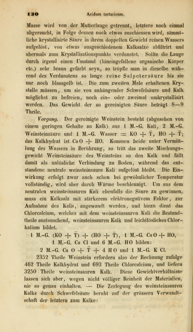 Masse wird von der Mutterlauge getrennt, letztere noch einmal abgeraucht, in Folge dessen noch etwas anschiessen wird, sämmt- liche krystallisirte Säure m ihrem doppelten Gewicht reinen Wassers aufgelöst, von etwas ausgeschiedenem Kalksalze abfiltrirt und abermals zum Krystallisationspunkte verdunstet. Sollte die Lauge durch irgend einen Umstand (hineingefallene organische Körper etc.) sehr braun gefärbt seyn, so tröpfle man in dieselbe wäh- rend des Verdunstens so lange reine Salpetersäure bis sie nur noch blassgelb ist. Die zum zweiten Male erhaltenen Kry- stalle müssen, um sie von anhängender Schwefelsäure und Kalk möglichst zu befreien, noch ein- oder zweimal umkrystallisirt werden. Das Gewicht der so gereinigten Säure beträgt 8—9 Theile. Vorgang. Der gereinigte Weinstein besteht (abgesehen von einem geringen Gehalte an Kalk) aus 1 M.-G. Kali, 2 M.-G. Weinsteinsäure und 1 M.-G. Wasser = KO + T, HO + T; das Kalkhydrat ist CaO -f- HO. Kommen beide unter Vermitt- lung des Wassers in Berührung, so tritt das zweite Mischungs- gewicht Weinsteinsäure des Weinsteins an den Kalk und fällt damit als unlösliche Verbindung zu Boden, während das ent- standene neutrale weinsteinsaure Kali aufgelöst bleibt. Die Ein- wirkung erfolgt zwar auch schon bei gewöhnlicher Temperatur vollständig, wird aber durch Wärme beschleunigt. Um aus dem neutralen weinsteinsauren Kali ebenfalls die Säure zu gewinnen, muss ein Kalksalz mit stärkerem elektronegativem Faktor, zur Aufnahme des Kalis, angewandt werden, und hiezu dient das Chlorcalcium, welches mit dem weinsteinsauren Kali die Bestand- teile austauschend, weinsteinsauren Kalk und leichtlösliches Chlor- kalium bildet. 1 M.-G. (KO + T) + (HO + f), 1 M.-G. CaO + HO, 1 M.-G. Ca Clund 6 M.-G. HO bilden: 2 M.-G. Ca 0 + T + 4 HO und 1 M.-G. K Cl. 2352 Theile Weinstein erfordern also der Rechnung zufolge 462 Theile Kalkhydrat und 693 Theile Chlorcalcium, und liefern 3250 Theile weinsteinsauren Kalk. Diese Gewichtverhältnisse lassen sich aber, wegen nicht völliger Reinheit der Materialien, nie so genau einhalten. — Die Zerlegung des weinsteinsauren Kalks durch Schwefelsäure beruht auf der grössern Verwandt- schaft der letztern zum Kalke: