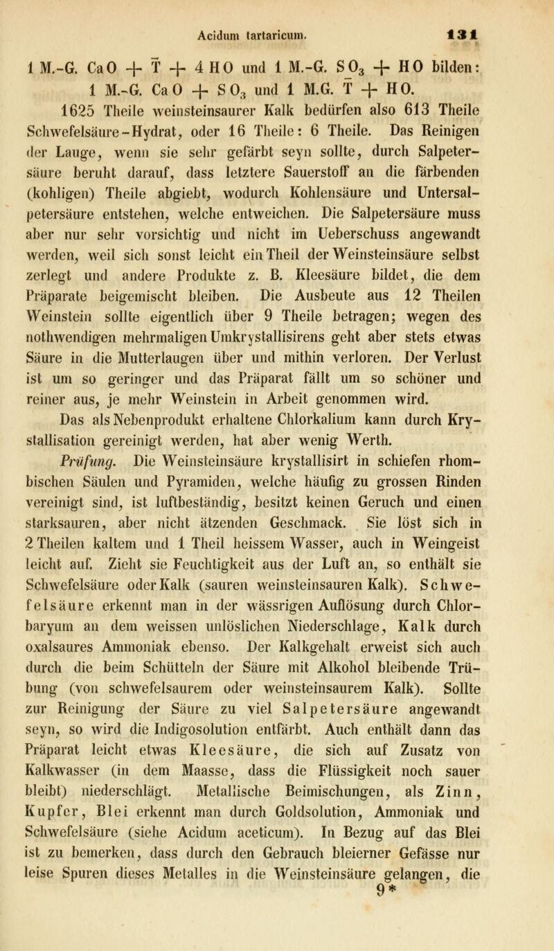 1 M.-G. CaO + T + 4 HO und 1 M.-G. S_03 + HO bilden: 1 M.-G. CaO + S03 und 1 M.G. T + HO. 1625 Theile weinsteinsaurer Kalk bedürfen also 613 Theile Schwefelsäure-Hydrat, oder 16 Theile: 6 Theile. Das Reinigen der Lauge, wenn sie sehr gefärbt seyn sollte, durch Salpeter- säure beruht darauf, dass letztere Sauerstoff an die färbenden (kohligen) Theile abgiebt, wodurch Kohlensäure und Untersal- petersäure entstehen, welche entweichen. Die Salpetersäure muss aber nur sehr vorsichtig und nicht im Ueberschuss angewandt werden, weil sich sonst leicht ein Theil der Weinsteinsäure selbst zerlegt und andere Produkte z. B. Kleesäure bildet, die dem Präparate beigemischt bleiben. Die Ausbeute aus 12 Theilen Weinstein sollte eigentlich über 9 Theile betragen; wegen des notwendigen mehrmaligen Umkrystallisirens geht aber stets etwas Säure in die Mutterlaugen über und mithin verloren. Der Verlust ist um so geringer und das Präparat fällt um so schöner und reiner aus, je mehr Weinstein in Arbeit genommen wird. Das als Nebenprodukt erhaltene Chlorkalium kann durch Kry- stallisation gereinigt werden, hat aber wenig Werth. Prüfimg. Die Weinsteinsäure krystallisirt in schiefen rhom- bischen Säulen und Pyramiden, welche häufig zu grossen Rinden vereinigt sind, ist luftbeständig, besitzt keinen Geruch und einen starksauren, aber nicht ätzenden Geschmack. Sie löst sich in 2 Theilen kaltem und 1 Theil heissem Wasser, auch in Weingeist leicht auf. Zieht sie Feuchtigkeit aus der Luft an, so enthält sie Schwefelsäure oder Kalk (sauren weinsteinsauren Kalk). Schwe- felsäure erkennt man in der wässrigen Auflösung durch Chlor- baryum an dem weissen unlöslichen Niederschlage, Kalk durch oxalsaures Ammoniak ebenso. Der Kalkgehalt erweist sich auch durch die beim Schütteln der Säure mit Alkohol bleibende Trü- bung (von schwefelsaurem oder weinsteinsaurem Kalk). Sollte zur Reinigung der Säure zu viel Salpetersäure angewandt seyn, so wird die Indigosolution entfärbt. Auch enthält dann das Präparat leicht etwas Klee säure, die sich auf Zusatz von Kalkwasser (in dem Maassc, dass die Flüssigkeit noch sauer bleibt) niederschlägt. Metallische Beimischungen, als Zinn, Kupfer, Blei erkennt man durch Goldsolution, Ammoniak und Schwefelsäure (siehe Acidum aceticum). In Bezug auf das Blei ist zu bemerken, dass durch den Gebrauch bleierner Gefässe nur leise Spuren dieses Metalles in die Weinsteinsäure gelangen, die 9*