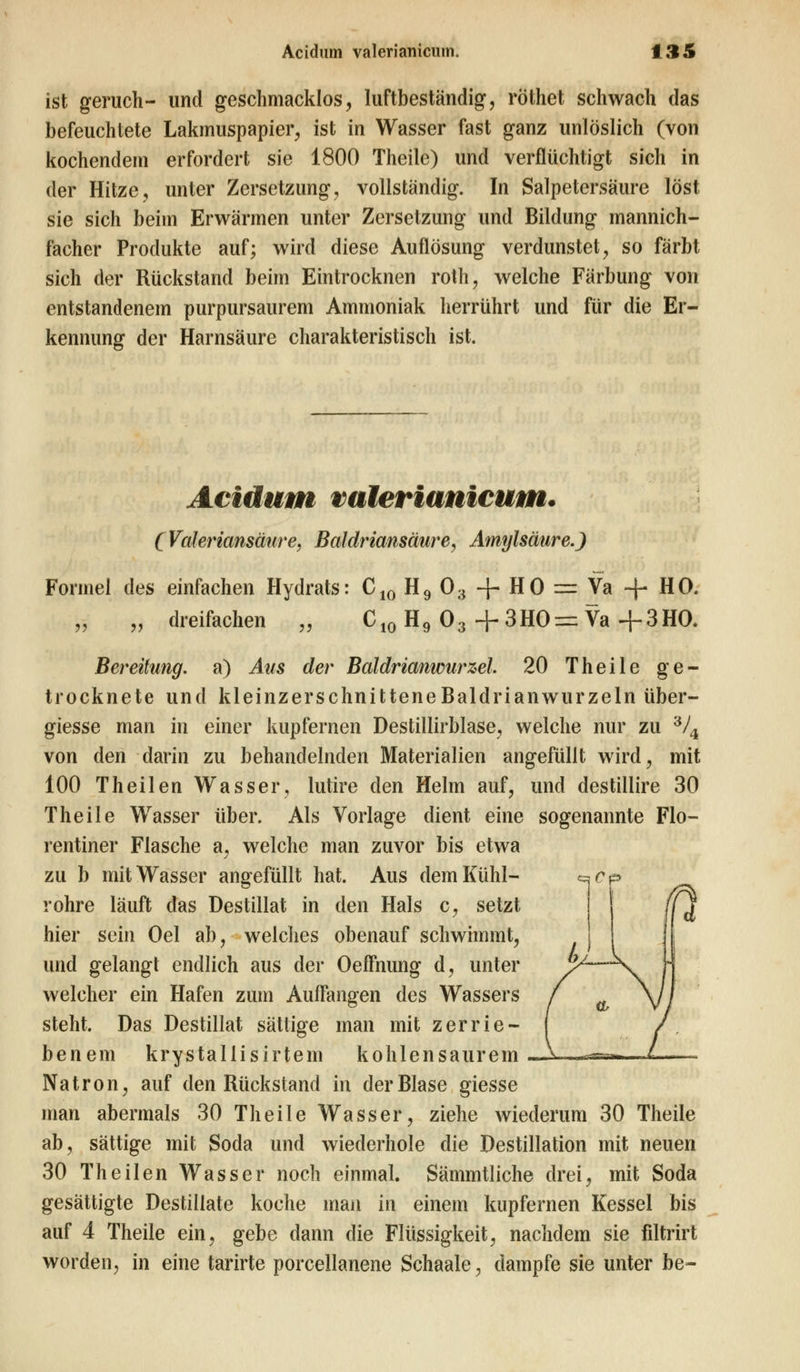 ist geruch- und geschmacklos, luftbeständig, röthet schwach das befeuchtete Lakmuspapier, ist in Wasser fast ganz unlöslich (von kochendem erfordert sie 1800 Theile) und verflüchtigt sich in der Hitze, unter Zersetzung, vollständig. In Salpetersäure löst sie sich beim Erwärmen unter Zersetzung und Bildung mannich- facher Produkte auf; wird diese Auflösung verdunstet, so färbt sich der Rückstand beim Eintrocknen roth, welche Färbung von entstandenem purpursaurem Ammoniak herrührt und für die Er- kennung der Harnsäure charakteristisch ist. Acidum valerianicum. (Valeriansäure. Baldriansäure, Amylsäure.) Formel des einfachen Hydrats: C10 H9 03 -f- HO = Va -f- HO. „ dreifachen „ C10 H9 03 + 3HO= Va +3HO. Bereitung, a) Aus der Baldrianwurzel 20 Theile ge- trocknete und kleinzerschnitteneBaldrianwurzeln über- giesse man in einer kupfernen Destillirblase, welche nur zu 3/4 von den darin zu behandelnden Materialien angefüllt wird, mit 100 Theilen Wasser, lutire den Helm auf, und destillire 30 Theile Wasser über. Als Vorlage dient eine sogenannte Flo- rentiner Flasche a, welche man zuvor bis etwa zu b mit Wasser angefüllt hat. Aus dem Kühl- c^<?p röhre läuft das Destillat in den Hals c, setzt hier sein Oel ab, welches obenauf schwimmt, und gelangt endlich aus der Oeffnung d, unter welcher ein Hafen zum Auffangen des Wassers steht. Das Destillat sättige man mit zerrie- benem krystallisirtein kohlensaurem Natron, auf den Rückstand in der Blase giesse man abermals 30 Theile Wasser, ziehe wiederum 30 Theile ab, sättige mit Soda und wiederhole die Destillation mit neuen 30 Theilen Wasser noch einmal. Sämmtliche drei, mit Soda gesättigte Destillate koche man in einem kupfernen Kessel bis auf 4 Theile ein, gebe dann die Flüssigkeit, nachdem sie filtrirt worden, in eine tarirte porcellanene Schaale, dampfe sie unter be-