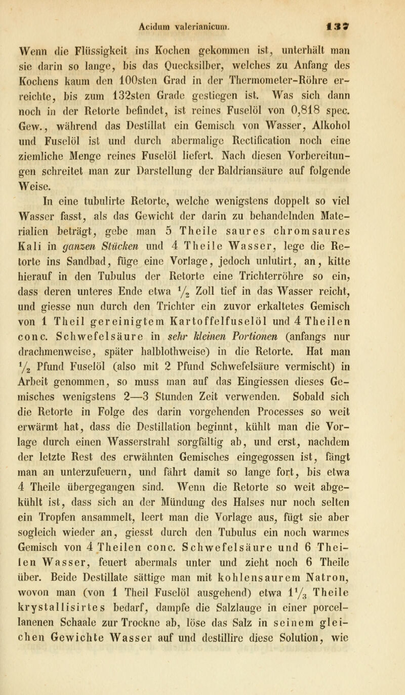 Wenn die Flüssigkeit ins Kochen gekommen ist, unterhält man sie darin so lange, bis das Quecksilber, welches zu Anfang des Kochens kaum den lOOsten Grad in der Thermometer-Röhre er- reichte, bis zum 132sten Grade gestiegen ist. Was sich dann noch in der Retorte befindet, ist reines Fuselöl von 0,818 spec. Gew., während das Destillat ein Gemisch von Wasser, Alkohol und Fuselöl ist und durch abermalige Reclification noch eine ziemliche Menge reines Fuselöl liefert. Nach diesen Vorbereitun- gen schreitet man zur Darstellung der Baldriansäure auf folgende Weise. In eine tubulirte Retorte, welche wenigstens doppelt so viel Wasser fasst, als das Gewicht der darin zu behandelnden Mate- rialien beträgt, gebe man 5 Theile saures ehromsaures Kali in ganzen Stücken und 4 Theile Wasser, lege die Re- torte ins Sandbad, füge eine Vorlage, jedoch unlutirt, an, kitte hierauf in den Tubulus der Retorte eine Trichterröhre so ein, dass deren unteres Ende etwa 1/2 Zoll tief in das Wasser reicht, und giesse nun durch den Trichter ein zuvor erkaltetes Gemisch von 1 Theil gereinigtem Kartoffelfuselöl und 4 Theilen conc. Schwefelsäure in sehr kleinen Portionen (anfangs nur drachmenweise, später halblothweise) in die Retorte. Hat man y, Pfund Fuselöl (also mit 2 Pfund Schwefelsäure vermischt) in Arbeit genommen, so muss man auf das Eingiessen dieses Ge- misches wenigstens 2—3 Stunden Zeit verwenden. Sobald sich die Retorte in Folge des darin vorgehenden Processes so weit erwärmt hat, dass die Destillation beginnt, kühlt man die Vor- lage durch einen Wasserstrahl sorgfältig ab, und erst, nachdem der letzte Rest des erwähnten Gemisches eingegossen ist, fängt man an unterzufeuern, und fährt damit so lange fort, bis etwa 4 Theile übergegangen sind. Wenn die Retorte so weit abge- kühlt ist, dass sich an der Mündung des Halses nur noch selten ein Tropfen ansammelt, leert man die Vorlage aus, fügt sie aber sogleich wieder an, giesst durch den Tubulus ein noch warmes Gemisch von 4 Theilen conc. Schwefelsäure und 6 Thei- len Wasser, feuert abermals unter und zieht noch 6 Theile über. Beide Destillate sättige man mit kohlensaurem Natron, wovon man (von 1 Theil Fuselöl ausgehend) etwa 1% Theile krystallisirtes bedarf, dampfe die Salzlauge in einer porcel- lanenen Schaale zur Trockne ab, löse das Salz in seinem glei- chen Gewichte Wasser auf und destillire diese Solution, wie