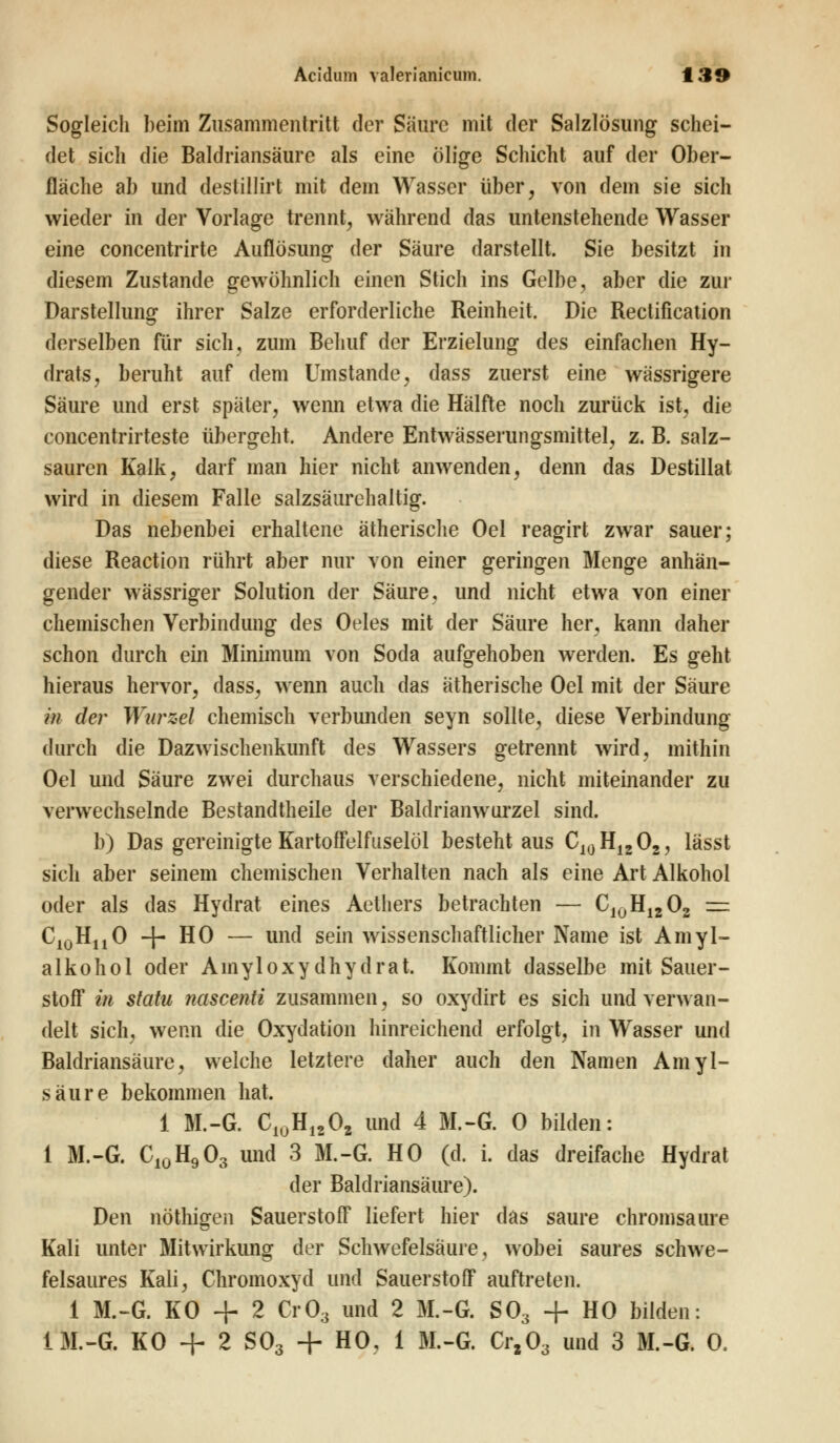 Sogleich I)eim Zusammentritt der Säure mit der Salzlösung schei- det sich die Baldriansäure als eine ölige Schicht auf der Ober- fläche ab und destillirt mit dem Wasser über, von dem sie sich wieder in der Vorlage trennt, während das untenstehende Wasser eine concentrirte Auflösung der Säure darstellt. Sie besitzt in diesem Zustande gewöhnlich einen Stich ins Gelbe, aber die zur Darstellung ihrer Salze erforderliche Reinheit. Die Rectification derselben für sich, zum Behuf der Erzielung des einfachen Hy- drats, beruht auf dem Umstände, dass zuerst eine wässrigere Säure und erst später, wenn etwa die Hälfte noch zurück ist, die concentrirteste übergeht. Andere Entwässerungsmittel, z. B. salz- sauren Kalk, darf man hier nicht anwenden, denn das Destillat wird in diesem Falle salzsäurehaitig. Das nebenbei erhaltene ätherische Oel reagirt zwar sauer; diese Reaction rührt aber nur von einer geringen Menge anhän- gender wässriger Solution der Säure, und nicht etwa von einer chemischen Verbindung des Oeles mit der Säure her, kann daher schon durch ein Minimum von Soda aufgehoben werden. Es geht hieraus hervor, dass, wenn auch das ätherische Oel mit der Säure in der Wtirzel chemisch verbunden seyn sollte, diese Verbindung durch die Dazwischenkunft des Wassers getrennt wird, mithin Oel und Säure zwei durchaus verschiedene, nicht miteinander zu verwechselnde Bestandteile der Baldrianwurzel sind. b) Das gereinigte Kartoffelfuselöl besteht aus C10H12O2, lässt sich aber seinem chemischen Verhalten nach als eine Art Alkohol oder als das Hydrat eines Aethers betrachten — CIUH1202 = C^HjjO + HO — und sein wissenschaftlicher Name ist Amyl- alkohol oder Ainyloxydhydrat. Kommt dasselbe mit Sauer- stoff in statu nascenti zusammen, so oxydirt es sich und verwan- delt sich, wenn die Oxydation hinreichend erfolgt, in Wasser und Baldriansäure, welche letztere daher auch den Namen Amyl- säure bekommen hat. 1 M.-G. C10H1202 und 4 M.-G. 0 bilden: i M.-G. CI0H903 und 3 M.-G. HO (d. i. das dreifache Hydrat der Baldriansäure). Den nöthigen Sauerstoff liefert hier das saure chromsaure Kali unter Mitwirkung der Schwefelsäure, wobei saures schwe- felsaures Kali, Chromoxyd und Sauerstoff auftreten. 1 M.-G. KO + 2 Cr03 und 2 M.-G. S03 + HO bilden: iM.-G. KO + 2 S03 + HO, 1 M.-G. Crz03 und 3 M.-G. 0.