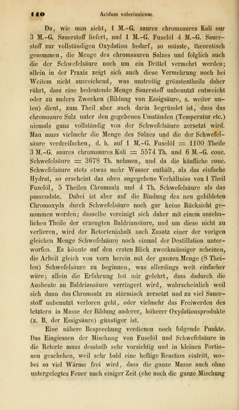 Da, wie man sieht, 1 M.-G. saures chromsaures Kali nur 3 M.-G. Sauerstoff liefert, und 1 M.-G. Fuselöl 4 M.-G. Sauer- stoff zur vollständigen Oxydation bedarf, so müsste, theoretisch genommen, die Menge des chromsauren Salzes und folglich auch die der Schwefelsäure noch um ein Drittel vermehrt werden; allein in der Praxis zeigt sich auch diese Vermehrung noch bei Weitem nicht ausreichend, was unstreitig grösstenteils daher rührt, dass eine bedeutende Menge Sauerstoff unbenutzt entweicht oder zu andern Zwecken (Bildung von Essigsäure, s. weiter un- ten) dient, zum Theil aber auch darin begründet ist, dass das chromsaure Salz unter den gegebenen Umständen (Temperatur etc.) niemals ganz vollständig von der Schwefelsäure zersetzt wird. Man muss vielmehr die Menge des Salzes und die der Schwefel- säure verdreifachen, d. h. auf 1 M.-G. Fuselöl = 1100 Theile 3 M.-G. saures chromsaures Kali = 5574 Th. und 6 M.-G. conc. Schwefelsäure = 3678 Th. nehmen, und da die käufliche conc. Schwefelsäure stets etwas mehr Wasser enthält, als das einfache Hydrat, so erscheint das oben angegebene Verhältniss von 1 Theil Fuselöl, 5 Theilen Chromsalz und 4 Th. Schwefelsäure als das passendste. Dabei ist aber auf die Bindung des neu gebildeten Chromoxyds durch Schwefelsäure noch gar keine Rücksicht ge- nommen worden; dasselbe vereinigt sich daher mit einem ansehn- lichen Theile der erzeugten Baldriansäure, und um diese nicht zu verlieren, wird der Retorteninhalt nach Zusatz einer der vorigen gleichen Menge Schwefelsäure noch einmal der Destillation unter- worfen. Es könnte auf den ersten Blick zweckmässiger scheinen, die Arbeit gleich von vorn herein mit der ganzen Menge (8 Thei- len) Schwefelsäure zu beginnen, was allerdings weit einfacher wäre; allein die Erfahrung hat mir gelehrt, dass dadurch die Ausbeute an Baldriansäure verringert wird, wahrscheinlich weil sich dann das Chromsalz zu stürmisch zersetzt und zu viel Sauer- stoff unbenutzt verloren geht, oder vielmehr das Freiwerden des letztern in Masse der Bildung anderer, höherer Oxydationsprodukte (z. B. der Essigsäure) günstiger ist. Eine nähere Besprechung verdienen noch folgende Punkte. Das Eingiessen der Mischung von Fuselöl und Schwefelsäure in die Retorte muss desshalb sehr vorsichtig und in kleinen Portio- nen geschehen, weil sehr bald eine heftige Reaction eintritt, wo- bei so viel Wärme frei wird, dass die ganze Masse auch ohne untergelegtes Feuer nach einiger Zeit (ehe noch die ganze Mischung