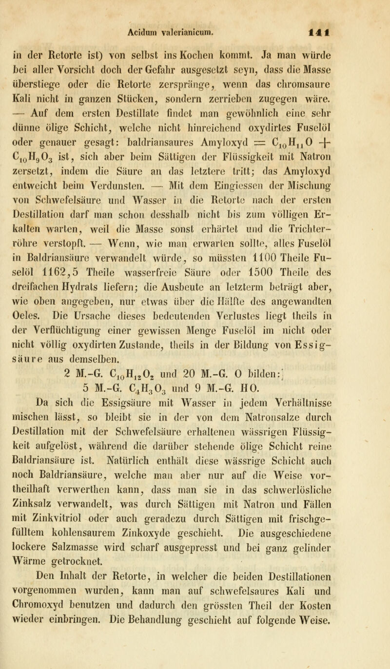 in der Retorte ist) von selbst ins Kochen kommt. Ja man würde bei aller Vorsicht doch der Gefahr ausgesetzt seyn, dass die Masse überstiege oder die Retorte zerspränge, wenn das chromsaurc Kali nicht in ganzen Stücken, sondern zerrieben zugegen wäre. — Auf dem ersten Destillate findet man gewöhnlich eine sehr dünne ölige Schicht, welche nicht hinreichend oxydirtes Fuselöl oder genauer gesagt: baldriansaures Amyloxyd = C10HnO + C10H9O3 ist, sich aber beim Sättigen der Flüssigkeit mit Natron zersetzt, indem die Säure an das letztere tritt; das Amyloxyd entweicht beim Verdunsten. — Mit dem Eingiesscn der Mischung von Schwefelsäure und Wasser in die Retorte nach der ersten Destillation darf man schon desshalb nicht bis zum völligen Er- kalten warten, weil die Masse sonst erhärtet und die Trichter- röhre verstopft. — Wenn, wie man erwarten sollte, alles Fuselöl in Baldriansäure verwandelt würde, so müssten 1100 Theile Fu- selöl 1162,5 Theile wasserfreie Säure oder 1500 Theile des dreifachen Hydrats liefern; die Ausbeute an letzterm beträgt aber, wie oben angegeben, nur etwas über die Hälfte des angewandten Oeles. Die Ursache dieses bedeutenden Verlustes liegt theils in der Verflüchtigung einer gewissen Menge Fuselöl im nicht oder nicht völlig oxydirten Zustande, theils in der Bildung von Essig- säure aus demselben. 2 M.-G. C10H1202 und 20 M.-G. O bilden:: 5 M.-G. C4H303 und 9 M.-G. HO. Da sich ilie Essigsäure mit Wasser in jedem Verhältnisse mischen lässt, so bleibt sie in der von dem Natronsalze durch Destillation mit der Schwefelsäure erhaltenen wässrigen Flüssig- keit aufgelöst, während die darüber stehende ölige Schicht reine Baldriansäure ist. Natürlich enthält diese wässrige Schicht auch noch Baldriansäure, welche man aber nur auf die Weise vor- teilhaft verwerthen kann, dass man sie in das schwerlösliche Zinksalz verwandelt, was durch Sättigen mit Natron und Fällen mit Zinkvitriol oder auch geradezu durch Sättigen mit frischge- fülltem kohlensaurem Zinkoxyde geschieht. Die ausgeschiedene lockere Salzmasse wird scharf ausgepresst und bei ganz gelinder Wärme getrocknet. Den Inhalt der Retorte, in welcher die beiden Destillationen vorgenommen wurden, kann man auf schwefelsaures Kali und Chromoxyd benutzen und dadurch den grössten Theil der Kosten wieder einbringen. Die Behandlung geschieht auf folgende Weise.