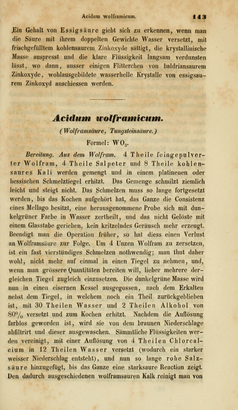 JEin Gehalt von Essigsäure giebt sich zu erkennen, wenn man die Säure mit ihrem doppelten Gewichte Wasser versetzt, mit frischgefülltem kohlensaurem Zinkoxyde sättigt, die krystallinische Masse auspresst und die klare Flüssigkeit langsam verdunsten lässt, wo dann, ausser einigen Flitterchen von baldriansaurem Zinkoxyde, wohlausgebildete wasserhelle Krystalle von essigsau- rem Zinkoxyd anschiessen werden. Acidum wolframicum. C Wolframsäure, Tungsteinsäure.) Formel: W03. Bereitung. Aus dem Wolfram. 4 Theile fehigepuWer- ter Wolfram, 4 Theile Salpeter und 8 Theile kohlen- saures Kali werden gemengt und in einem platinenen oder hessischen Schmelztiegel erhitzt. Das Gemenge schmilzt ziemlich leicht und steigt nicht. Das Schmelzen muss so lange fortgesetzt werden, bis das Kochen aufgehört hat, das Ganze die Consistenz eines Mellago besitzt, eine herausgenommene Probe sich mit dun- kelgrüner Farbe in Wasser zertheilt, und das nicht Gelöste mit einem Glasstabe gerieben, kein kritzelndes Geräusch mehr erzeugt. Beendigt man die Operation früher, so hat diess einen Verlust an Wolframsäure zur Folge. Um 4 Unzen Wolfram zu zersetzen, ist ein fast vierstündiges Schmelzen nothwenclig; man thut daher wohl, nicht mehr auf einmal in einen Tiegel zu nehmen, und, wenn man grössere Quantitäten bereiten will, lieber mehrere der- gleichen Tiegel zugleich einzusetzen. Die dunkelgrüne Masse wird nun in einen eisernen Kessel ausgegossen, nach dem Erkalten nebst dem Tiegel, in welchem noch ein Theil zurückgeblieben ist, mit 30 Theilen Wasser und 2 Theilen Alkohol von 80% versetzt und zum Kochen erhitzt. Nachdem die Auflösung farblos geworden ist, wird sie von dem braunen Niederschlage abfiltrirt und dieser ausgewaschen. Sämmtliche Flüssigkeiten wer- den vereinigt, mit einer Auflösung von 4 Theilen Chlor cal- ci um in 12 Theilen Wasser versetzt (wodurch ein starker weisser Niederschlag entsteht), und nun so lange rohe Salz- säure hinzugefügt, bis das Ganze eine starksaure Reaction zeigt. Den dadurch ausgeschiedenen wolframsauren Kalk reinigt man von