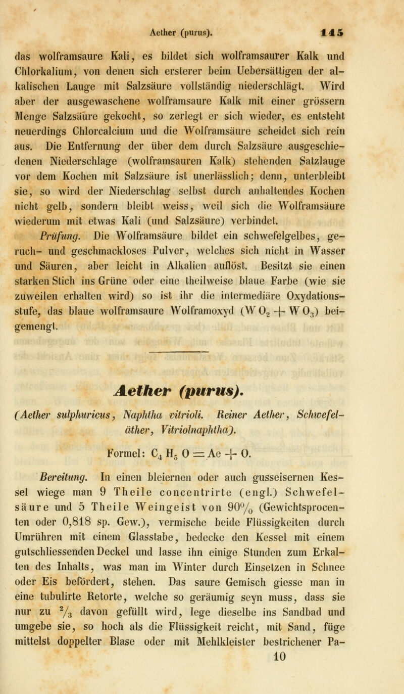 das wolframsaure Kali, es bildet sich wolframsaurer Kalk und Chlorkalium, von denen sich ersterer beim Uebersättigen der al- kalischen Lauge mit Salzsäure vollständig niederschlägt. Wird aber der ausgewaschene wolframsaure Kalk mit einer grössern Menge Salzsäure gekocht, so zerlegt er sich wieder, es entsteht neuerdings Chlorcalcium und die Wolframsäure scheidet sich rein aus. Die Entfernung der über dem durch Salzsäure ausgeschie- denen Niederschlage (wolframsauren Kalk) stehenden Satzlauge vor dem Kochen mit Salzsäure ist unerlässlich; denn, unterbleibt sie, so wird der Niederschlag selbst durch anhaltendes Kochen nicht gelb, sondern bleibt weiss, weil sich die Wolfrainsäure wiederum mit etwas Kali (und Salzsäure) verbindet. Prüfung. Die Wolframsäure bildet ein schwefelgelbes, ge- ruch- und geschmackloses Pulver, welches sich nicht in Wasser und Säuren, aber leicht in Alkalien auflöst. Besitzt sie einen starken Stich ins Grüne oder eine theilweise blaue Farbe (wie sie zuweilen erhalten wird) so ist ihr die intermediäre Oxydations- stufe, das blaue wolframsaure Wolframoxyd (W02-f-W03) bei- gemengt. Aether (purus). (Aether sulphuricus, Naphtha mtrioli. Reiner Aether, Schwefel- äther, Vitriolnaphtha). Formel: C4 H5 0 = Ae + 0. Bereitung. In einen bleiernen oder auch gusseisernen Kes- sel wiege man 9 Theile concentrirte (engl.) Schwefel- säure und 5 Theile Weingeist von 90°/o (Gewichtsprocen- ten oder 0,818 sp. Gew.), vermische beide Flüssigkeiten durch Umrühren mit einem Glasstabe, bedecke den Kessel mit einem gutschliessenden Deckel und lasse ihn einige Stunden zum Erkal- ten des Inhalts, was man im Winter durch Einsetzen in Schnee oder Eis befördert, stehen. Das saure Gemisch giesse man in eine tubulirte Retorte, welche so geräumig seyn muss, dass sie nur zu 2/3 davon gefüllt wird, lege dieselbe ins Sandbad und umgebe sie, so hoch als die Flüssigkeit reicht, mit Sand, füge mittelst doppelter Blase oder mit Mehlkleister bestrichener Pa- 10