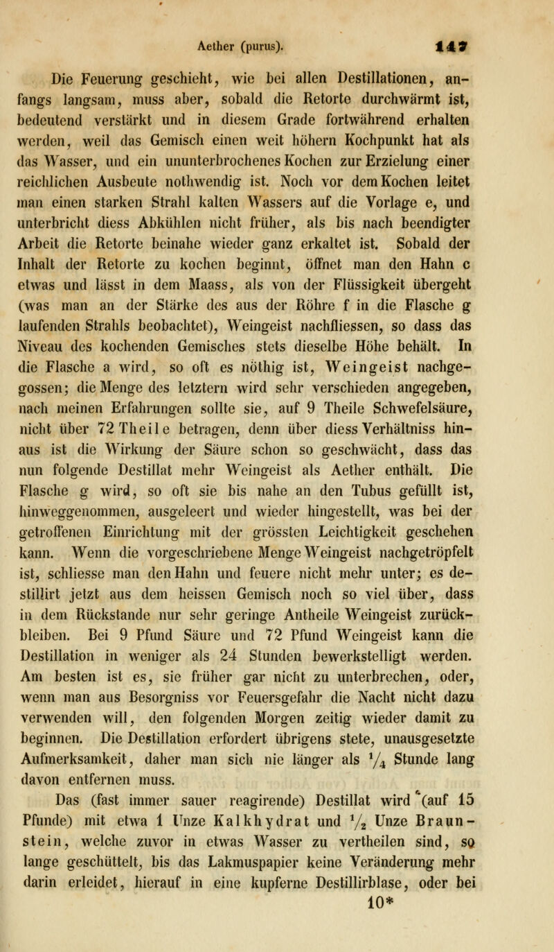 Die Feuerung geschieht, wie bei allen Destillationen, an- fangs langsam, muss aber, sobald die Retorte durchwärmt ist, bedeutend verstärkt und in diesem Grade fortwährend erhalten werden, weil das Gemisch einen weit höhern Kochpunkt hat als das Wasser, und ein ununterbrochenes Kochen zur Erzielung einer reichlichen Ausbeute nothwendig ist. Noch vor dem Kochen leitet man einen starken Strahl kalten Wassers auf die Vorlage e, und unterbricht diess Abkühlen nicht früher, als bis nach beendigter Arbeit die Retorte beinahe wieder ganz erkaltet ist. Sobald der Inhalt der Retorte zu kochen beginnt, öffnet man den Hahn c etwas und lässt in dem Maass, als von der Flüssigkeit übergeht (was man an der Stärke des aus der Röhre f in die Flasche g laufenden Strahls beobachtet), Weingeist nachfliessen, so dass das Niveau des kochenden Gemisches stets dieselbe Höhe behält. In die Flasche a wird, so oft es nöthig ist, Weingeist nachge- gossen; die Menge des letztern wird sehr verschieden angegeben, nach meinen Erfahrungen sollte sie, auf 9 Theile Schwefelsäure, nicht über 72 Theile betragen, denn über diess Verhältniss hin- aus ist die Wirkung der Säure schon so geschwächt, dass das nun folgende Destillat mehr Weingeist als Aether enthält. Die Flasche g wird, so oft sie bis nahe an den Tubus gefüllt ist, hinweggenommen, ausgeleert und wieder hingestellt, was bei der getroffenen Einrichtung mit der grössten Leichtigkeit geschehen kann. Wenn die vorgeschriebene Menge Weingeist nachgetröpfelt ist, schliesse man den Hahn und feuere nicht mehr unter; es de- stillirt jetzt aus dem heissen Gemisch noch so viel über, dass in dem Rückstande nur sehr geringe Antheile Weingeist zurück- bleiben. Bei 9 Pfund Säure und 72 Pfund Weingeist kann die Destillation in weniger als 24 Stunden bewerkstelligt werden. Am besten ist es, sie früher gar nicht zu unterbrechen, oder, wenn man aus Besorgniss vor Feuersgefahr die Nacht nicht dazu verwenden will, den folgenden Morgen zeitig wieder damit zu beginnen. Die Destillation erfordert übrigens stete, unausgesetzte Aufmerksamkeit, daher man sich nie länger als % Stunde lang davon entfernen muss. Das (fast immer sauer reagirende) Destillat wird *(auf 15 Pfunde) mit etwa 1 Unze Kalkhydrat und % Unze Braun- stein, welche zuvor in etwas Wasser zu vertheilen sind, sq lange geschüttelt, bis das Lakmuspapier keine Veränderung mehr darin erleidet, hierauf in eine kupferne Destillirblase, oder bei 10*
