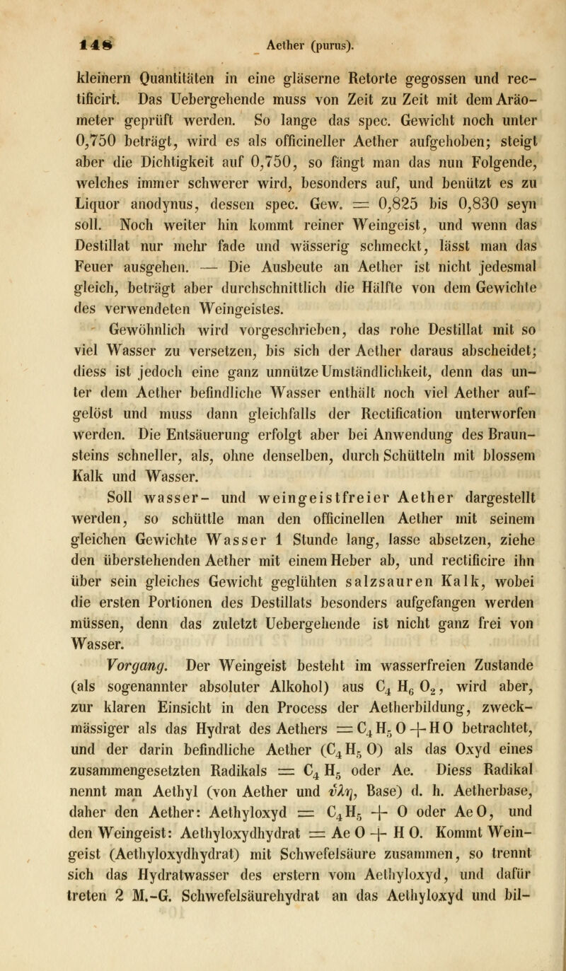 kleinem Quantitäten m eine gläserne Retorte gegossen und rec- tificirt. Das Uebergehende muss von Zeit zu Zeit mit dem Aräo- meter geprüft werden. So lange das spec. Gewicht noch unter 0,750 beträgt, wird es als officineller Aether aufgehoben; steigt aber die Dichtigkeit auf 0,750, so fängt man das nun Folgende, welches immer schwerer wird, besonders auf, und benützt es zu Liquor anodynus, dessen spec. Gew. t=* 0,825 bis 0,830 seyn soll. Noch weiter hin kommt reiner Weingeist, und wenn das Destillat nur mehr fade und wässerig schmeckt, lässt man das Feuer ausgehen. — Die Ausbeute an Aether ist nicht jedesmal gleich, beträgt aber durchschnittlich die Hälfte von dem Gewichte des verwendeten Weingeistes. Gewöhnlich wird vorgeschrieben, das rohe Destillat mit so viel Wasser zu versetzen, bis sich der Aether daraus abscheidet; diess ist jedoch eine ganz unnütze Umständlichkeit, denn das un- ter dem Aether befindliche Wasser enthält noch viel Aether auf- gelöst und muss dann gleichfalls der Rectification unterworfen werden. Die Entsäuerung erfolgt aber bei Anwendung des Braun- steins schneller, als, ohne denselben, durch Schütteln mit blossem Kalk und Wasser. Soll wasser- und weingeistfreier Aether dargestellt werden, so schüttle man den officinellen Aether mit seinem gleichen Gewichte Wasser 1 Stunde lang, lasse absetzen, ziehe den überstehenden Aether mit einem Heber ab, und rectificire ihn über sein gleiches Gewicht geglühten salzsauren Kalk, wobei die ersten Portionen des Destillats besonders aufgefangen werden müssen, denn das zuletzt Uebergehende ist nicht ganz frei von Wasser. Vorgang. Der Weingeist besteht im wasserfreien Zustande (als sogenannter absoluter Alkohol) aus C4 H6 02, wird aber, zur klaren Einsicht in den Process der Aetherbilclung, zweck- mässiger als das Hydrat des Aethers =C4H50 + H0 betrachtet, und der darin befindliche Aether (C4 H5 O) als das Oxyd eines zusammengesetzten Radikals r± C4 H5 oder Ae. Diess Radikal nennt man Aethyl (von Aether und vlr\, Base) d. h. Aetherbase, daher den Aether: Aethyloxyd =. C4H5 -f- 0 oder AeO, und den Weingeist: Aethyloxydhydrat = Ae 0 -f- H 0. Kommt Wein- geist (Aethyloxydhydrat) mit Schwefelsäure zusammen, so trennt sich das Hydratwasser des erstem vom Aethyloxyd, und dafür treten 2 M.-G. Schwefelsäurehydrat an das Aethyloxyd und bil-
