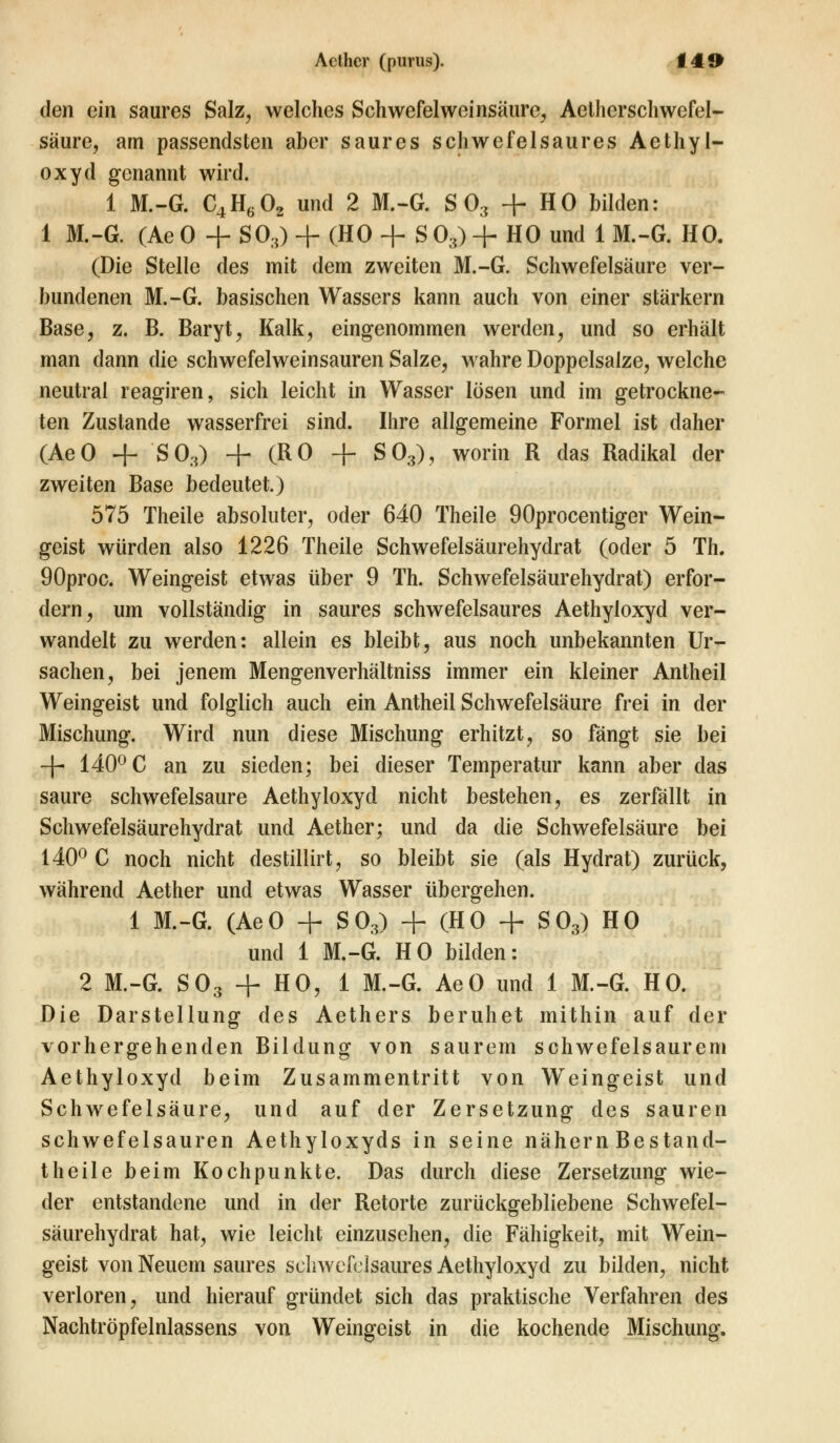 den ein saures Salz, welches Schwefel Weinsäure, Aeiherschwefel- säure, am passendsten aber saures schwefelsaures Aethyl- oxyd genannt wird. 1 M.-G. C4H602 und 2 M.-G. S03 + HO bilden: 1 M.-G. (Ae0 + SO,) + (HO + S0,) + HO und 1 M.-G. HO. (Die Stelle des mit dem zweiten M.-G. Schwefelsäure ver- bundenen M.-G. basischen Wassers kann auch von einer stärkern Base, z. B. Baryt, Kalk, eingenommen werden, und so erhält man dann die schwefelweinsauren Salze, wahre Doppelsalze, welche neutral reagiren, sich leicht in Wasser lösen und im getrockne- ten Zustande wasserfrei sind. Ihre allgemeine Formel ist daher (AeO + S03) + (RO + S03), worin R das Radikal der zweiten Base bedeutet.) 575 Theile absoluter, oder 640 Theile 90procentiger Wein- geist würden also 1226 Theile Schwefelsäurehydrat (oder 5 Th. 90proc. Weingeist etwas über 9 Th. Schwefelsäurehydrat) erfor- dern, um vollständig in saures schwefelsaures Aethyloxyd ver- wandelt zu werden: allein es bleibt, aus noch unbekannten Ur- sachen, bei jenem Mengenverhältniss immer ein kleiner Antheil Weingeist und folglich auch ein Antheil Schwefelsäure frei in der Mischung. Wird nun diese Mischung erhitzt, so fängt sie bei ~\- 140° C an zu sieden; bei dieser Temperatur kann aber das saure schwefelsaure Aethyloxyd nicht bestehen, es zerfällt in Schwefelsäurehydrat und Aether; und da die Schwefelsäure bei 140° C noch nicht destillirt, so bleibt sie (als Hydrat) zurück, während Aether und etwas Wasser übergehen. 1 M.-G. (AeO + S03) + (HO + S03) HO und 1 M.-G. HO bilden: 2 M.-G. S03 + HO, 1 M.-G. AeO und 1 M.-G. HO. Die Darstellung des Aethers beruhet mithin auf der vorhergehenden Bildung von saurem schwefelsaurem Aethyloxyd beim Zusammentritt von Weingeist und Schwefelsäure, und auf der Zersetzung des sauren schwefelsauren Aethyloxyds in seine nähern Bestand- teile beim Kochpunkte. Das durch diese Zersetzung wie- der entstandene und in der Retorte zurückgebliebene Schwefel- säurehydrat hat, wie leicht einzusehen, die Fähigkeit, mit Wein- geist von Neuem saures schwefelsaures Aethyloxyd zu bilden, nicht verloren, und hierauf gründet sich das praktische Verfahren des Nachtröpfelnlassens von Weingeist in die kochende Mischung.