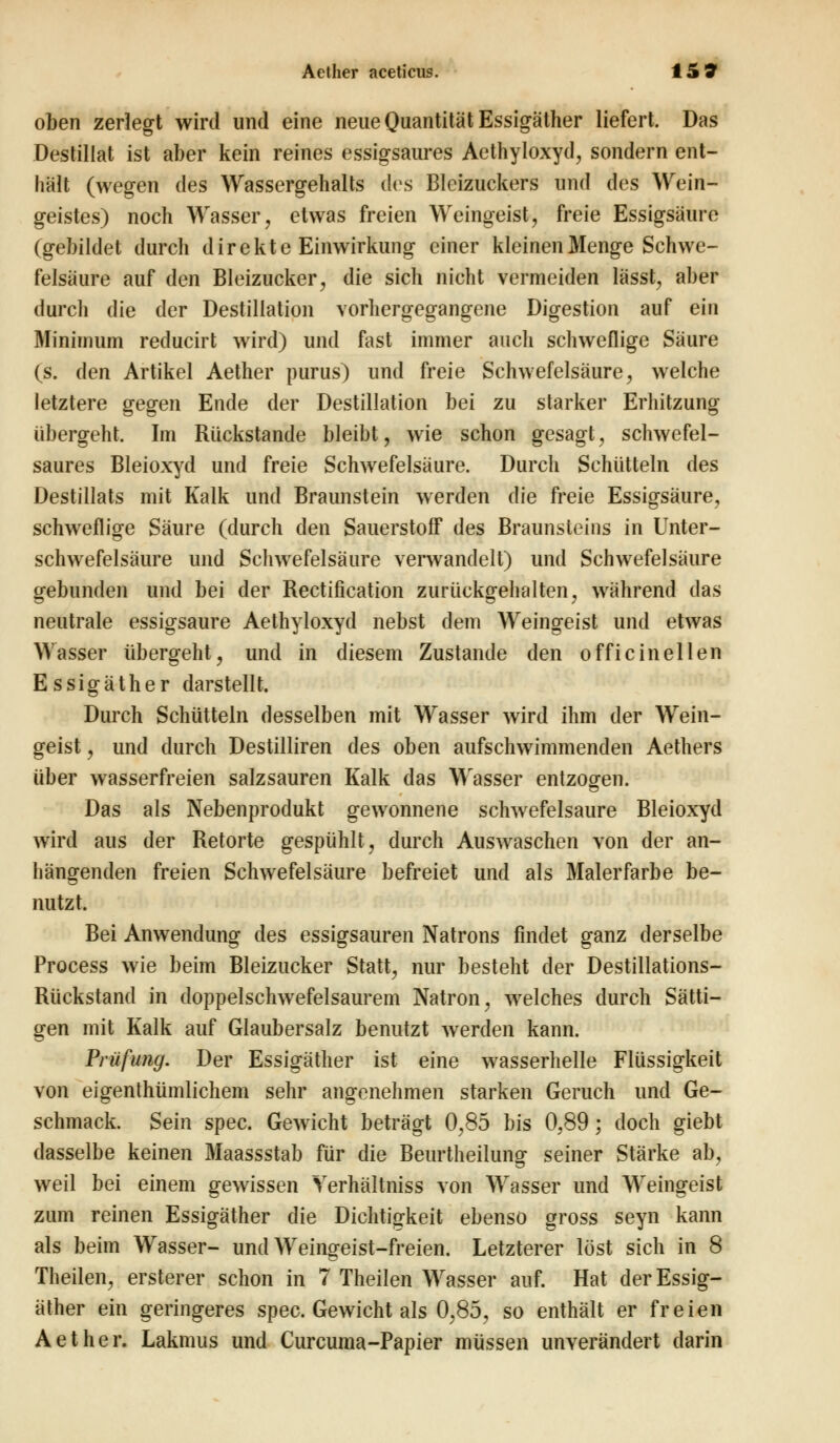 oben zerlegt wird und eine neue Quantität Essigäther liefert. Das Destillat ist aber kein reines essigsaures Aethyloxyd, sondern ent- hält (wegen des Wassergehalts des Blcizuckers und des Wein- geistes) noch Wasser, etwas freien Weingeist, freie Essigsäure (gebildet durch direkte Einwirkung einer kleinen Menge Schwe- felsäure auf den Bleizucker, die sich nicht vermeiden lässt, aber durch die der Destillation vorhergegangene Digestion auf ein Minimum reducirt wird) und fast immer auch schweflige Säure (s. den Artikel Aether purus) und freie Schwefelsäure, welche letztere gegen Ende der Destillation bei zu starker Erhitzung übergeht. Im Rückstande bleibt, wie schon gesagt, schwefel- saures Bleioxyd und freie Schwefelsäure. Durch Schütteln des Destillats mit Kalk und Braunstein werden die freie Essigsäure, schweflige Säure (durch den Sauerstoff des Braunsteins in Unter- schwefelsäure und Schwefelsäure verwandelt) und Schwefelsäure gebunden und bei der Rectification zurückgehalten, während das neutrale essigsaure Aethyloxyd nebst dem Weingeist und etwas Wasser übergeht, und in diesem Zustande den officinellen Essigäther darstellt. Durch Schütteln desselben mit Wasser wird ihm der Wein- geist , und durch Destilliren des oben aufschwimmenden Aethers über wasserfreien salzsauren Kalk das Wasser entzogen. Das als Nebenprodukt gewonnene schwefelsaure Bleioxyd wird aus der Retorte gespühlt, durch Auswaschen von der an- hängenden freien Schwefelsäure befreiet und als Malerfarbe be- nutzt. Bei Anwendung des essigsauren Natrons findet ganz derselbe Process wie beim Bleizucker Statt, nur besteht der Destillations- Rückstand in doppelschwefelsaurem Natron, welches durch Sätti- gen mit Kalk auf Glaubersalz benutzt werden kann. Prüfung. Der Essigäther ist eine wasserhelle Flüssigkeit von eigenthümlichem sehr angenehmen starken Geruch und Ge- schmack. Sein spec. Gewicht beträgt 0,85 bis 0,89; doch giebt dasselbe keinen Maassstab für die Beurtheilung seiner Stärke ab, weil bei einem gewissen Yerhältniss von Wasser und Weingeist zum reinen Essigäther die Dichtigkeit ebenso gross seyn kann als beim Wasser- und Weingeist-freien. Letzterer löst sich in 8 Theilen, ersterer schon in 7 Theilen Wasser auf. Hat der Essig- äther ein geringeres spec. Gewicht als 0,85, so enthält er freien Aether. Lakmus und Curcunia-Papier müssen unverändert darin