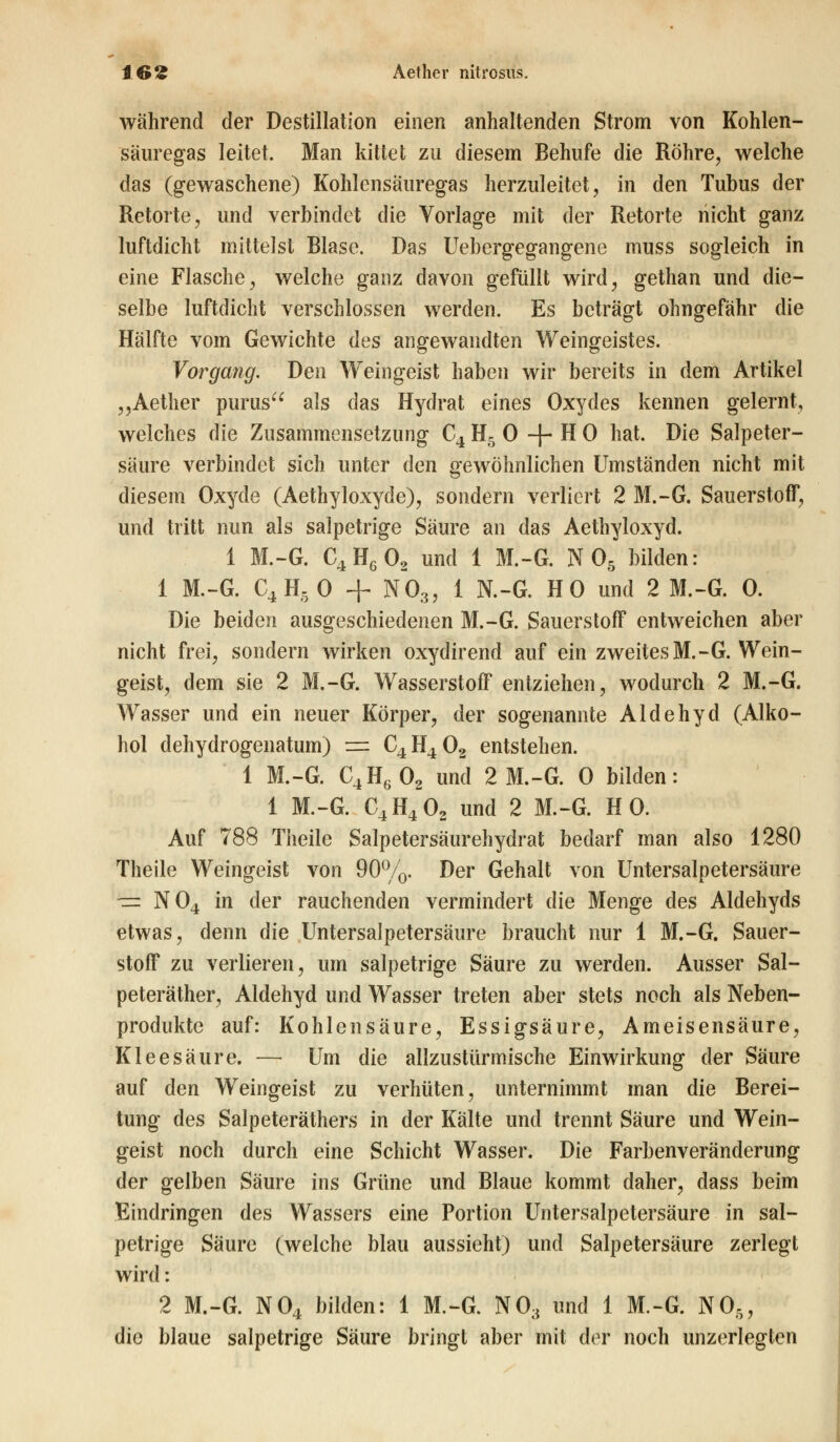 16£ Aether nitrosus. während der Destillation einen anhaltenden Strom von Kohlen- säuregas leitet. Man kittet zu diesem Behufe die Röhre, welche das (gewaschene) Kohlensäuregas herzuleitet, in den Tubus der Retorte, und verbindet die Vorlage mit der Retorte nicht ganz luftdicht mittelst Blase. Das Uebergegangene muss sogleich in eine Flasche, welche ganz davon gefüllt wird, gethan und die- selbe luftdicht verschlossen werden. Es beträgt ohngefähr die Hälfte vom Gewichte des angewandten Weingeistes. Vorgang. Den Weingeist haben wir bereits in dem Artikel ,,Aether purus als das Hydrat eines Oxydes kennen gelernt, welches die Zusammensetzung C4 H5 0 + H 0 hat. Die Salpeter- säure verbindet sich unter den gewöhnlichen Umständen nicht mit diesem Oxyde (Aethyloxyde), sondern verliert 2 M.-G. Sauerstoff, und tritt nun als salpetrige Säure an das Aethyloxyd. 1 M.-G. C4HG02 und 1 M.-G. N 05 bilden: 1 M.-G. C4H50 + N03, 1 N.-G. HO und 2 M.-G. 0. Die beiden ausgeschiedenen M.-G. Sauerstoff entweichen aber nicht frei, sondern wirken oxydirend auf ein zweites M.-G. Wein- geist, dem sie 2 M.-G. Wasserstoff entziehen, wodurch 2 M.-G. Wasser und ein neuer Körper, der sogenannte Aldehyd (Alko- hol dehydrogenatum) ■=. C4 H4 02 entstehen. 1 M.-G. C4H602 und 2 M.-G. 0 bilden: 1 M.-G. C4H402 und 2 M.-G. HO. Auf 788 Theile Salpetersäurehydrat bedarf man also 1280 Theile Weingeist von 90%. Der Gehalt von Untersalpetersäure — N04 in der rauchenden vermindert die Menge des Aldehyds etwas, denn die Untersalpetersäure braucht nur 1 M.-G. Sauer- stoff zu verlieren, um salpetrige Säure zu werden. Ausser Sal- peteräther, Aldehyd und Wasser treten aber stets noch als Neben- produkte auf: Kohlensäure, Essigsäure, Ameisensäure, Kleesäure. — Um die allzustürmische Einwirkung der Säure auf den Weingeist zu verhüten, unternimmt man die Berei- tung des Salpeteräthers in der Kälte und trennt Säure und Wein- geist noch durch eine Schicht Wasser. Die Farbenveränderung der gelben Säure ins Grüne und Blaue kommt daher, dass beim Eindringen des Wassers eine Portion Untersalpetersäure in sal- petrige Säure (welche blau aussieht) und Salpetersäure zerlegt wird: 2 M.-G. N04 bilden: 1 M.-G. N03 und 1 M.-G. N05, die blaue salpetrige Säure bringt aber mit der noch unzerlegten