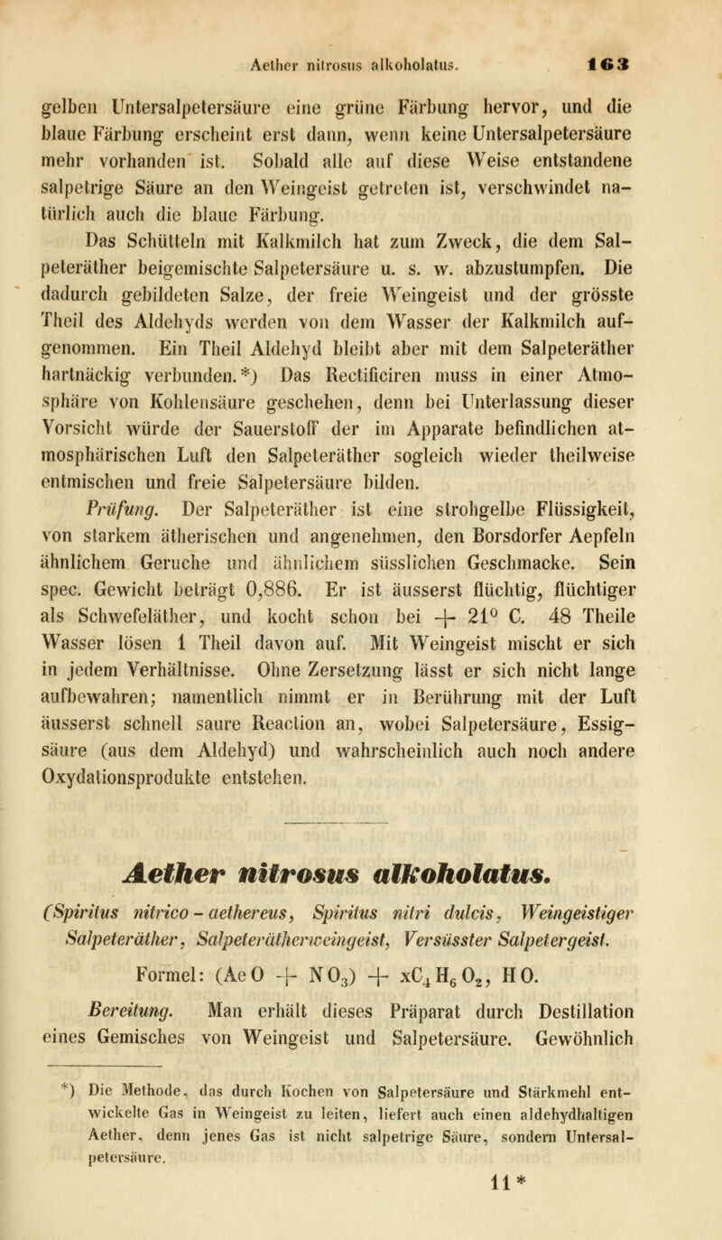 gelben Untersalpetersäure eine grüne Färbung hervor, und die blaue Färbung erscheint erst dann, wenn keine Untersalpetersäure mehr vorhanden ist. Sobald alle auf diese Weise entstandene salpetrige Säure an den Weingeist getreten ist, verschwindet na- türlich auch die blaue Färbung. Das Schütteln mit Kalkmilch hat zum Zweck, die dem Sal- peteräther beigemischte Salpetersäure u. s. w. abzustumpfen. Die dadurch gebildeten Salze, der freie Weingeist und der grösste Theil des Aldehyds werden von dem Wasser der Kalkmilch auf- genommen. Ein Theil Aldehyd bleibt aber mit dem Salpeteräther hartnäckig verbunden.*) Das Rectificiren muss in einer Atmo- sphäre von Kohlensäure geschehen, denn bei Unterlassung dieser Vorsicht würde der Sauerstoff der im Apparate befindlichen at- mosphärischen Luft den Salpeteräther sogleich wieder theilweise entmischen und freie Salpetersäure bilden. Prüfung. Der Salpeteräther ist eine strohgelbe Flüssigkeit, von starkem ätherischen und angenehmen, den Borsdorfer Aepfeln ähnlichem Gerüche und ähnlichem süsslichen Geschmacke. Sein spec. Gewicht beträgt 0,886. Er ist äusserst flüchtig, flüchtiger als Schwefeläther, und kocht schon bei -j- 21° C. 48 Theile Wasser lösen 1 Theil davon auf. Mit Weingeist mischt er sich in jedem Verhältnisse. Ohne Zersetzung lässt er sich nicht lange aufbewahren; namentlich nimmt er in Berührung mit der Luft äusserst schnell saure Reaction an, wobei Salpetersäure, Essig- säure (aus dem Aldehyd) und wahrscheinlich auch noch andere Oxydalionsprodukte entstehen. Aether nitrosus alftoholatus. (Spiritus nitrico - aethereus, Spiritus nitri dulcis. Weingeistiger Salpeteräther, Salpeter'ätherweingeist, Versüsster Salpetergeist. Formel: (AeO + N03) + xC4H602, HO. Bereitung. Man erhält dieses Präparat durch Destillation eines Gemisches von Weingeist und Salpetersäure. Gewöhnlich ') Die Methode, das durch Kochen von Salpetersäure und Stärkmehl ent- wickelte Gas in Weingeist zu leiten, liefert auch einen aldehydhaltigen Aether, denn jenes Gas ist nicht salpetrige Säure, sondern Untersal- peterscäure. 11*