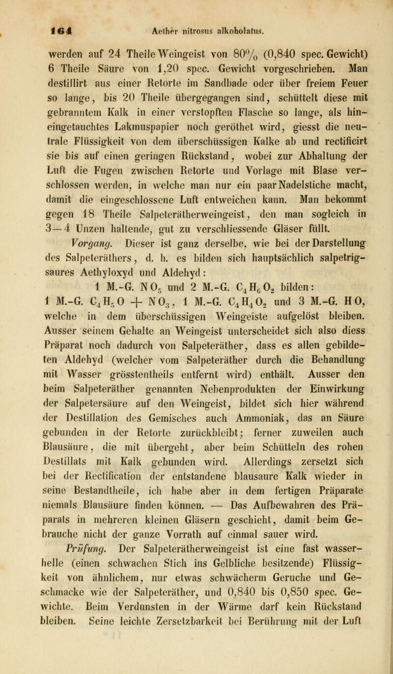werden auf 24 Theile Weingeist von 80% (0,840 spec. Gewicht) 6 Theile Säure von 1,20 spec. Gewicht vorgeschrieben. Man destillirt aus einer Retorte im Sandbade oder über freiem Feuer so lange, bis 20 Theile übergegangen sind, schüttelt diese mit gebranntem Kalk in einer verstopften Flasche so lange, als hin- eingetauchtes Lakmuspapier noch geröthet wird, giesst die neu- trale Flüssigkeit von dem überschüssigen Kalke ab und rectificirt sie bis auf einen geringen Rückstand, wobei zur Abhaltung der Luft die Fugen zwischen Retorte und Vorlage mit Blase ver- schlossen werden, in welche man nur ein paar Nadelstiche macht, damit die eingeschlossene Luft entweichen kann. Man bekommt gegen 18 Theile Salpeterätherweingeist, den man sogleich in 3 — 4 Unzen haltende, gut zu verschliessende Gläser füllt. Vorgang. Dieser ist ganz derselbe, wie bei der Darstellung des Salpeteräthers, d. h. es bilden sich hauptsächlich salpetrig- saures Aethyloxyd und Aldehyd: 1 M.-G. N05 und 2 M.-G. C4H602 bilden: 1 M.-G. C4H50 + N03, 1 M.-G. C4H402 und 3 M.-G. HO, welche in dem überschüssigen Weingeiste aufgelöst bleiben. Ausser seinem Gehalte an Weingeist unterscheidet sich also diess Präparat noch dadurch von Salpeteräther, dass es allen gebilde- ten Aldehyd (welcher vom Salpeteräther durch die Behandlung mit Wasser grösstenteils entfernt wird) enthält. Ausser den beim Salpeteräther genannten Nebenprodukten der Einwirkung der Salpetersäure auf den Weingeist, bildet sich hier während der Destillation des Gemisches auch Ammoniak, das an Säure gebunden in der Retorte zurückbleibt; ferner zuweilen auch Blausäure, die mit übergeht, aber beim Schütteln des rohen Destillats mit Kalk gebunden wird. Allerdings zersetzt sich bei der Rectification der entstandene blausaure Kalk wieder in seine Bestandtheile, ich habe aber in dem fertigen Präparate niemals Blausäure finden können. — Das Aufbewahren des Prä- parats in mehreren kleinen Gläsern geschieht, damit beim Ge- brauche nicht der ganze Vorrath auf einmal sauer wird. Prüfung. Der Salpeterätherweingeist ist eine fast wasser- helle (einen schwachen Stich ins Gelbliche besitzende) Flüssig- keit von ähnlichem, nur etwas schwächerm Gerüche und Ge- schmacke wie der Salpeteräther, und 0,840 bis 0,850 spec. Ge- wichte. Beim Verdunsten in der Wärme darf kein Rückstand bleiben. Seine leichte Zersetzbarkeit bei Berührung mit der Luft