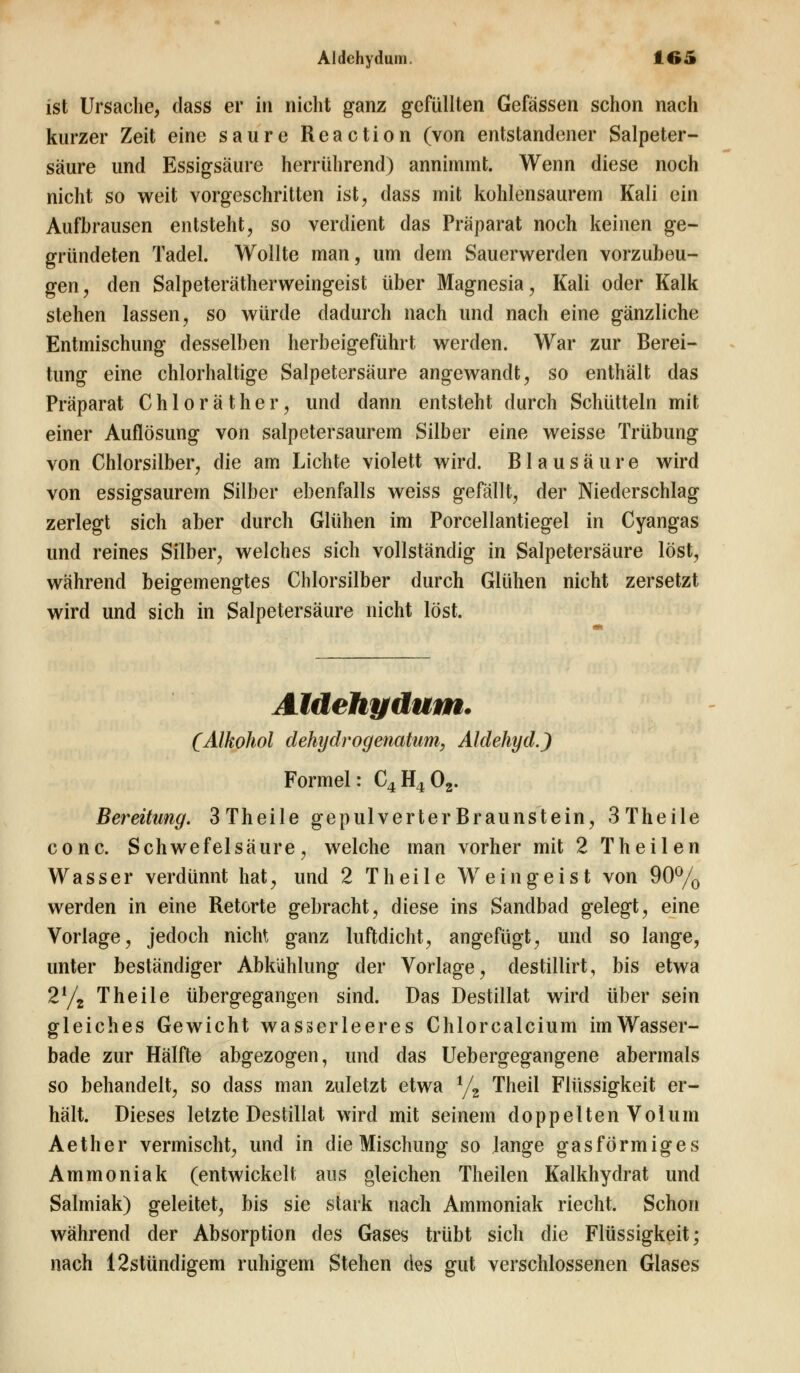 ist Ursache, class er in nicht ganz gefüllten Gefässen schon nach kurzer Zeit eine saure Reaction (von entstandener Salpeter- säure und Essigsäure herrührend) annimmt. Wenn diese noch nicht so weit vorgeschritten ist, dass mit kohlensaurem Kali ein Aufbrausen entsteht, so verdient das Präparat noch keinen ge- gründeten Tadel. Wollte man, um dem Sauerwerden vorzubeu- gen, den Salpeterätherweingeist über Magnesia, Kali oder Kalk stehen lassen, so würde dadurch nach und nach eine gänzliche Entmischung desselben herbeigeführt werden. War zur Berei- tung eine chlorhaltige Salpetersäure angewandt, so enthält das Präparat Chloräther, und dann entsteht durch Schütteln mit einer Auflösung von salpetersaurem Silber eine weisse Trübung von Chlorsilber, die am Lichte violett wird. Blausäure wird von essigsaurem Silber ebenfalls weiss gefällt, der Niederschlag zerlegt sich aber durch Glühen im Porcellantiegel in Cyangas und reines Silber, welches sich vollständig in Salpetersäure löst, während beigemengtes Chlorsilber durch Glühen nicht zersetzt wird und sich in Salpetersäure nicht löst. Aldehydum. (Alkohol dehydrogemtum, Aldehyd.) Formel: C4H402. Bereitung. 3 Theile gepulverterBraunstein, 3Theile conc. Schwefelsäure, welche man vorher mit 2 Theilen Wasser verdünnt hat, und 2 Theile Weingeist von 90% werden in eine Retorte gebracht, diese ins Sandbad gelegt, eine Vorlage, jedoch nicht ganz luftdicht, angefügt, und so lange, unter beständiger Abkühlung der Vorlage, destillirt, bis etwa 2l/t Theile übergegangen sind. Das Destillat wird über sein gleiches Gewicht wasserleeres Chlorcalcium im Wasser- bade zur Hälfte abgezogen, und das Uebergegangene abermals so behandelt, so dass man zuletzt etwa 1/2 Theil Flüssigkeit er- hält. Dieses letzte Destillat wird mit seinem doppelten Volum Aether vermischt, und in die Mischung so lange gasförmiges Ammoniak (entwickelt aus gleichen Theilen Kalkhydrat und Salmiak) geleitet, bis sie stark nach Ammoniak riecht. Schon während der Absorption des Gases trübt sich die Flüssigkeit; nach 12stündigem ruhigem Stehen des gut verschlossenen Glases
