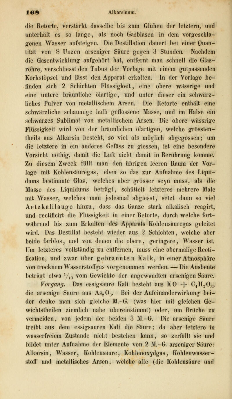 die Retorte, verstärkt dasselbe bis zum Glühen der letztem, und unterhält es so lange, als noch Gasblasen in dem vorgeschla- genen Wasser aufsteigen. Die Destillation dauert bei einer Quan- tität von 8 Unzen arseniger Säure gegen 3 Stunden. Nachdem die Gasentwicklung aufgehört hat, entfernt man schnell die Glas- röhre, verschliesst den Tubus der Vorlage mit einem gutpassenden Korkstöpsel und lässt den Apparat erkalten. In der Vorlage be- finden sich 2 Schichten Flüssigkeit, eine obere wässrige und eine untere bräunliche ölartige, und unter dieser ein schwärz- liches Pulver von metallischem Arsen. Die Retorte enthält eine schwärzliche schaumige halb geflossene Masse, und im Halse ein schwarzes Sublimat von metallischem Arsen. Die obere wässrige Flüssigkeit wird von der bräunlichen ölartigen, welche grössten- theils aus Alkarsin besteht, so viel als möglich abgegossen; um die letztere in ein anderes Gefäss zu giessen, ist eine besondere Vorsicht nöthig, damit die Luft nicht damit in Berührung komme. Zu diesem Zweck füllt man den übrigen leeren Raum der Vor- lage mit Kohlensäuregas, eben so das zur Aufnahme des Liqui- dums bestimmte Glas, welches aber grösser seyn muss, als die Masse des Liquidums beträgt, schüttelt letzteres mehrere Male mit Wasser, welches man jedesmal abgiesst, setzt dann so viel Aetzkalilauge hinzu, dass das Ganze stark alkalisch reagirt, und rectificirt die Flüssigkeit in einer Retorte, durch welche fort- während bis zum Erkalten des Apparats Kohlensäuregas geleitet wird. Das Destillat besteht wieder aus 2 Schichten, welche aber beide farblos, und von denen die obere, geringere, Wasser ist. Um letzteres vollständig zu entfernen, muss eine abermalige Recti- fication, und zwar über gebrannten Kalk, in einer Atmosphäre von trocknem Wasserstoffgas vorgenommen werden. — Die Ausbeute beträgt etwa */10 vom Gewichte der angewandten arsenigen Säure. Vorgang. Das essigsaure Kali besteht aus KO -f- C4H303, die arsenige Säure aus As203. Bei der Aufeinanderwirkung bei- der denke man sich gleiche M.-G. (was hier mit gleichen Ge- wichtstheilen ziemlich nahe übereinstimmt) oder, um Brüche zu vermeiden, von jedem der beiden 3 M.-G. Die arsenige Säure treibt aus dem essigsauren Kali die Säure; da aber letztere in wasserfreiem Zustande nicht bestehen kann, so zerfällt sie und bildet unter Aufnahme der Elemente von 2 M.-G. arseniger Säure: Alkarsin, Wasser, Kohlensäure, Kohlenoxydgas, Kohlenwasser- stoff und metallisches Arsen, welche alle (die Kohlensäure und