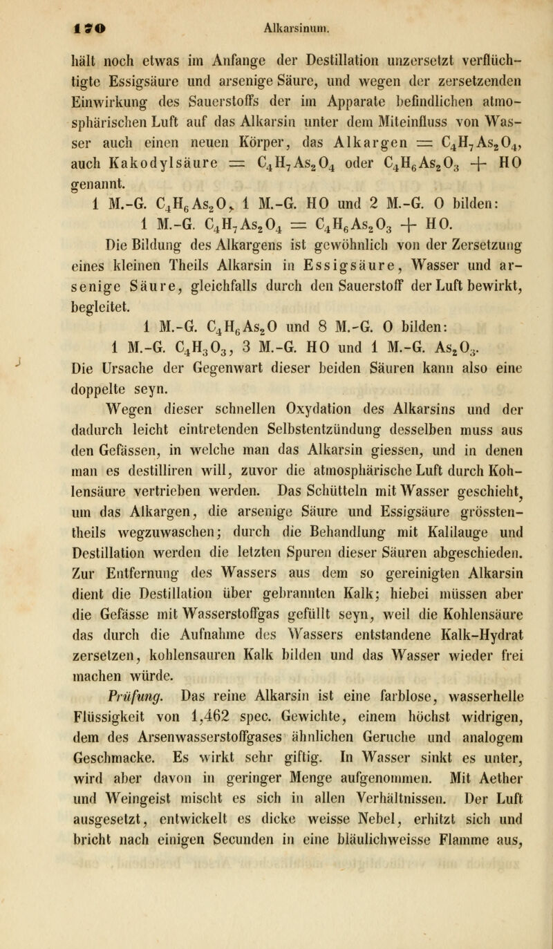 18*0 Alkarsinuin. hält noch etwas im Anfange der Destillation unzersetzt verflüch- tigte Essigsäure und arsenige Säure, und wegen der zersetzenden Einwirkung des Sauerstoffs der im Apparate befindlichen atmo- sphärischen Luft auf das Alkarsin unter dem Miteinfluss von Was- ser auch einen neuen Körper, das Alkargen = C4H7As204, auch Kakodylsäure = C4H7As204 oder C4H6As203 + HO genannt. 1 M.-G. C4H6As20> 1 M.-G. HO und 2 M.-G. 0 bilden: 1 M.-G. C4H7As204 = C4H6As203 + HO. Die Bildung des Alkargens ist gewöhnlich von der Zersetzung eines kleinen Theils Alkarsin in Essigsäure, Wasser und ar- senige Säure, gleichfalls durch den Sauerstoff der Luft bewirkt, begleitet. 1 M.-G. C4H6As20 und 8 M.-G. 0 bilden: 1 M.-G. C4H303, 3 M.-G. HO und 1 M.-G. As203. Die Ursache der Gegenwart dieser beiden Säuren kann also eine doppelte seyn. Wegen dieser schnellen Oxydation des Alkarsins und der dadurch leicht eintretenden Selbstentzündung desselben muss aus den Gefässen, in welche man das Alkarsin giessen, und in denen man es destilliren will, zuvor die atmosphärische Luft durch Koh- lensäure vertrieben werden. Das Schütteln mit Wasser geschieht^ um das Alkargen, die arsenige Säure und Essigsäure grössten- teils wegzuwaschen; durch die Behandlung mit Kalilauge und Destillation werden die letzten Spuren dieser Säuren abgeschieden. Zur Entfernung des Wassers aus dem so gereinigten Alkarsin dient die Destillation über gebrannten Kalk; hiebei müssen aber die Gefässe mit Wasserstoffgas gefüllt seyn, weil die Kohlensäure das durch die Aufnahme des Wassers entstandene Kalk-Hydrat zersetzen, kohlensauren Kalk bilden und das Wasser wieder frei machen würde. Prüfung. Das reine Alkarsin ist eine farblose, wasserhelle Flüssigkeit von 1,462 spec. Gewichte, einem höchst widrigen, dem des Arsenwasserstoffgases ähnlichen Gerüche und analogem Geschmacke. Es wirkt sehr giftig. In Wasser sinkt es unter, wird aber davon in geringer Menge aufgenommen. Mit Aether und Weingeist mischt es sich in allen Verhältnissen. Der Luft ausgesetzt, entwickelt es dicke weisse Nebel, erhitzt sich und bricht nach einigen Secunden in eine bläulichweisse Flamme aus,