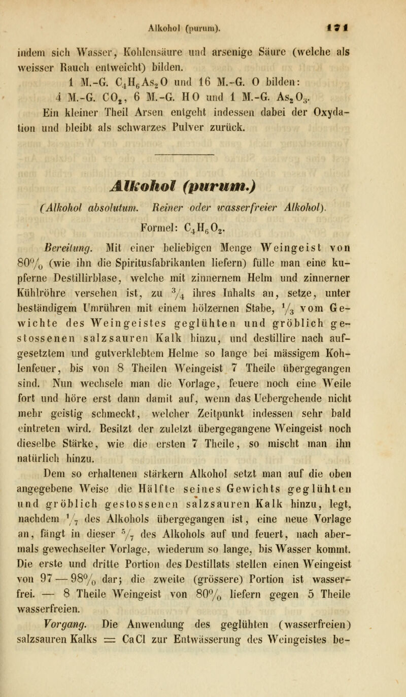 indem sich Wasser, Kohlensäure und arsenige Säure (welche als weisser Rauch entweicht) bilden. 1 M.-G. C4H6As20 und 16 M.-G. 0 bilden: 4 M.-G. CO,, 6 M.-G. HO und 1 M.-G. Asa03. Ein kleiner Theil Arsen entgeht indessen dabei der Oxyda- tion und bleibt als schwarzes Pulver zurück. Alkohol (purum.) (Alkohol absolutum. Reiner oder wasserfreier Alkohol). Formel: C4H602. Bereifung. Mit einer beliebigen Menge Weingeist von 80% (wie ihn die Spiritus Fabrikanten liefern) fülle man eine ku- pferne Destillirblase, welche mit zinnernem Helm und zinnerner Kühlröhre versehen ist, zu 3/4 ihres Inhalts an, setze, unter beständigem Umrühren mit einem hölzernen Stabe, i/3 vom Ge- wichte des Weingeistes geglühten und gröblich ge- stossenen salzsauren Kalk hinzu, und destillire nach auf- gesetztem und gutverklebtem Helme so lange bei massigem Koh- lenfeuer, bis von 8 Theilen Weingeist 7 Theile übergegangen sind. Nun wechsele man die Vorlage, feuere noch eine Weile fort und höre erst dann damit auf, wenn das Uebergehende nicht mehr geistig schmeckt, welcher Zeitpunkt indessen sehr bald eintreten wird. Besitzt der zuletzt übergegangene Weingeist noch dieselbe Stärke, wie die ersten 7 Theile, so mischt man ihn natürlich hinzu. Dem so erhaltenen stärkern Alkohol setzt man auf die oben angegebene Weise die Hälfte seines Gewichts geglühten und gröblich gestossenen salzsauren Kalk hinzu, legt, nachdem 1 7 des Alkohols übergegangen ist, eine neue Vorlage an, fängt in dieser 5/7 des Alkohols auf und feuert, nach aber- mals gewechselter Vorlage, wiederum so lange, bis Wasser kommt. Die erste und dritte Portion des Destillats stellen einen Weingeist von 97 — 98% dar; die zweite (grössere) Portion ist wasser- frei. — 8 Theile Weingeist von 80% liefern gegen 5 Theile wasserfreien. Vorgang. Die Anwendung des geglühten (wasserfreien) salzsauren Kalks = CaCl zur Entwässerung des Weingeistes be-