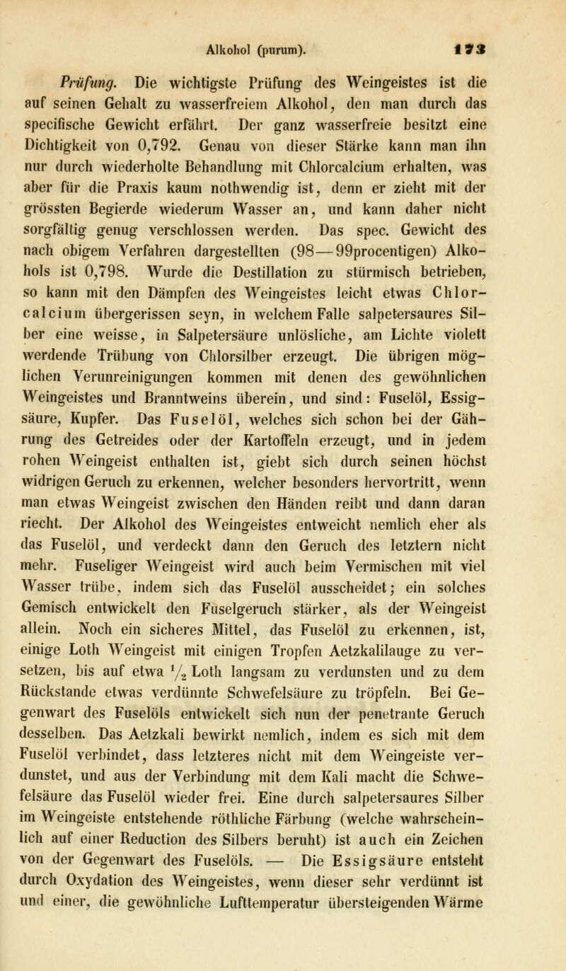 Prüfung. Die wichtigste Prüfung des Weingeistes ist die auf seinen Gehalt zu wasserfreiem Alkohol, den man durch das specifische Gewicht erfahrt. Der ganz wasserfreie besitzt eine Dichtigkeit von 0,792. Genau von dieser Stärke kann man ihn nur durch wiederholte Behandlung mit Chlorcalcium erhalten, was aber für die Praxis kaum nothwendig ist, denn er zieht mit der grössten Begierde wiederum Wasser an, und kann daher nicht sorgfältig genug verschlossen werden. Das spec. Gewicht des nach obigem Verfahren dargestellten (98—99procentigen) Alko- hols ist 0,798. Wurde die Destillation zu stürmisch betrieben, so kann mit den Dämpfen des Weingeistes leicht etwas Chlor- calcium übergerissen seyn, in welchem Falle salpetersaures Sil- ber eine weisse, in Salpetersäure unlösliche, am Lichte violett werdende Trübung von Chlorsilber erzeugt. Die übrigen mög- lichen Verunreinigungen kommen mit denen des gewöhnlichen Weingeistes und Branntweins überein, und sind: Fuselöl, Essig- säure, Kupfer. Das Fuselöl, welches sich schon bei der Gäh- rung des Getreides oder der KartofFeln erzeugt, und in jedem rohen Weingeist enthalten ist, giebt sich durch seinen höchst widrigen Geruch zu erkennen, welcher besonders hervortritt, wenn man etwas Weingeist zwischen den Händen reibt und dann daran riecht. Der Alkohol des Weingeistes entweicht nemlich eher als das Fuselöl, und verdeckt dann den Geruch des letztern nicht mehr. Fuseliger Weingeist wird auch beim Vermischen mit viel Wasser trübe, indem sich das Fuselöl ausscheidet; ein solches Gemisch entwickelt den Fuselgeruch stärker, als der Weingeist allein. Noch ein sicheres Mittel, das Fuselöl zu erkennen, ist, einige Loth Weingeist mit einigen Tropfen Aetzkalilauge zu ver- setzen, bis auf etwa 4/2 Loth langsam zu verdunsten und zu dem Rückstande etwas verdünnte Schwefelsäure zu tröpfeln. Bei Ge- genwart des Fuselöls entwickelt sich nun der penetrante Geruch desselben. Das Aetzkali bewirkt nemlich, indem es sich mit dem Fuselöl verbindet, dass letzteres nicht mit dem Weingeiste ver- dunstet, und aus der Verbindung mit dem Kali macht die Schwe- felsäure das Fuselöl wieder frei. Eine durch salpetersaures Silber im Weingeiste entstehende röthliche Färbung (Welche wahrschein- lich auf einer Reduction des Silbers beruht) ist auch ein Zeichen von der Gegenwart des Fuselöls. — Die Essigsäure entsteht durch Oxydation des Weingeistes, wenn dieser sehr verdünnt ist und einer, die gewöhnliche Lufttemperatur übersteigenden Wärme