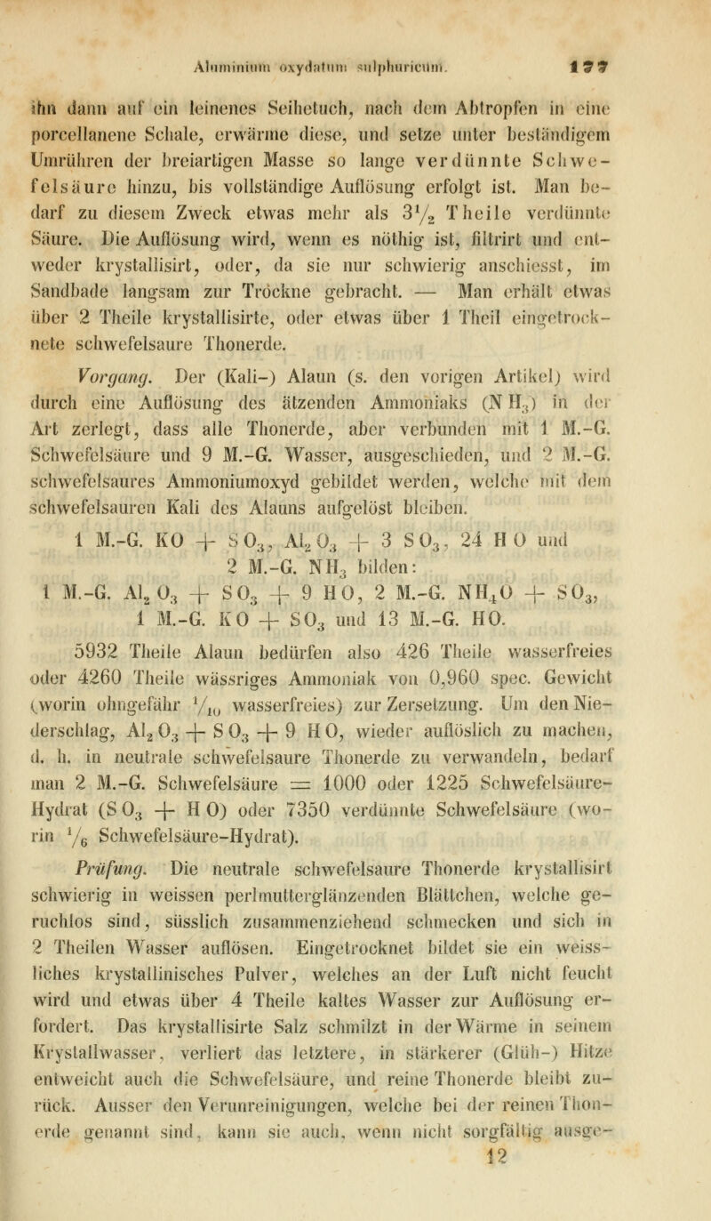 Aluminium oxydattim sulphuricUnl. t9 9 üm dann auf ein leinenes Seihetuch, nach dem Abtropfen in eine porcellanenc Schale, erwärme diese, und setze unter beständigem Umrühren der breiartigen Masse so lange verdünnte Schwe- felsäure hinzu, bis vollständige Auflösung erfolgt ist. Man be- darf zu diesem Zweck etwas mehr als 3l/2 T heile verdünnte Säure. Die Auflösung wird, wenn es nöthig ist, filtrirt und ent- weder krystallisirt, oder, da sie nur schwierig anschienst, im Sandbade langsam zur Trockne gebracht. — Man erhält etwas über 2 Theile krystallisirte, oder etwas über 1 Theil eingetrock- nete schwefelsaure Thonerde. Vorgang. Der (Kali-) Alaun (s. den vorigen Artikel) wird durch eine Auflösung des ätzenden Ammoniaks (N H3) in der Art zerlegt, dass alle Thonerde, aber verbunden mit 1 M.-G. Schwefelsäure und 9 M.-G. Wasser, ausgeschieden, und 2 M.-G. schwefelsaures Ammoniumoxyd gebildet werden, welche mit (fem schwefelsauren Kali des Alauns aufgelöst bleiben. 1 M.-G. KO + S03, A1203 + 3 S03J 24 HO und 2 M.-G. NH3 bilden: l M.-G. A1203 + S03 -f 9 HO, 2 M.-G. NH40 + S03, 1 M.-G. KO* + S03 und 13 M.-G. HO. 5932 Theile Alaun bedürfen also 426 Theile wasserfreies oder 4260 Theile wässriges Ammoniak von 0,960 spec. Gewicht (^worin ohngefähr l/l0 wasserfreies) zur Zersetzung. Um den Nie- derschlag, Al2 03 + S 03 + 9 HO, wieder auflöslich zu machen, d. h. in neutrale schwefelsaure Thonerde zu verwandeln, bedarf man 2 M.-G. Schwefelsäure = 1000 oder 1225 Schwefelsäure- Hydrat (S 03 -f- H O) oder 7350 verdünnte Schwefelsäure (wo- rin y6 Schwefelsäure-Hydrat). Prüfung. Die neutrale schwefelsaure Thonerde krystallisirt schwierig in weissen perlmutterglänzenden Blättchen, welche ge- ruchlos sind, süsslich zusammenziehend schmecken und sich in 2 Theilen Wasser auflösen. Eingetrocknet bildet sie ein weiss- liches krystaiiinisches Pulver, welches an der Luft nicht feucht wird und etwas über 4 Theile kaltes Wasser zur Auflösung er- fordert. Das krystallisirte Salz schmilzt in der Wärme in seinem Krystallwasser, verliert das letztere, in stärkerer (Glüh-) Hitze entweicht auch die Schwefelsäure, und reine Thonerde bleibt zu- rück. Ausser den Verunreinigungen, welche bei der reinen Thon- erde genannt sind, kann sie auch, wenn nicht sorgfältig ansge^ 12