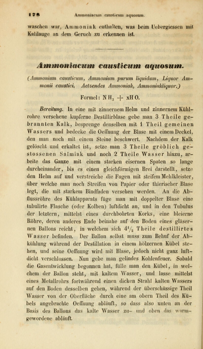 waschen war, Ammoniak enthalten, was beim Uebergiessen mit Kalilauge an dem Geruch zu erkennen ist. Ammoniacum causticum aquosum. (Ammonium causticum, Ammonium purum liquidum, Liquor Am- monii caustici Aetzendes Ammoniak, Ammoniakliquor.) Formel: NH3 + xHO. Bereitung. In eine mit zinnernem Helm und zinnernem Kühl- rohre versehene kupferne Destillirblase gebe man 3 Theile ge- brannten Kalk, besprenge denselben mit 1 Theil gemeinen Wassers und bedecke die Oeffnung der Blase mit einem Deckel, den man noch mit einem Steine beschwert. Nachdem der Kalk gelöscht und erkaltet ist, setze man 3 Theile gröblich ge- stossenen Salmiak und noch 2 Theile Wasser hinzu, ar- beite das Ganze mit einem starken eisernen Spaten so lange durcheinander, bis es einen gleichförmigen Brei darstellt, setze den Helm auf und verstreiche die Fugen mit steifem Mehlkleister, über welche man noch Streifen von Papier oder thierischer Blase legt, die mit starkem Bindfaden versehen werden. An die Ab- flussröhre des Kühlapparats füge man mit doppelter Blase eine tubulirte Flasche (oder Kolben) luftdicht an, und in den Tubulus der letztern, mittelst eines durchbohrten Korks, eine bleierne Röhre, deren anderes Ende beinahe auf den Boden eines gläser- nen Ballons reicht, in welchem sich 4y2 Theile destillirtes Wasser befinden. Der Ballon selbst muss zum Behuf der Ab- kühlung während der Destillation in einem hölzernen Kübel ste- hen, und seine Oeffnung wird mit Blase, jedoch nicht ganz luft- dicht verschlossen. Nun gebe man gelindes Kohlenfeuer. Sobald die Gasentwicklung begonnen hat, fülle man den Kübel, in wel- chem der Ballon steht, mit kaltem Wasser, und lasse mittelst eines Metallrohrs fortwährend einen dicken Strahl kalten Wassers auf den Boden desselben gehen, während der überschüssige Theil Wasser von der Oberfläche durch eine am obern Theil des Kü- bels angebrachte OeiTnung abläuft, so dass also unten an der Basis des Ballons das kalte Wasser zu- und oben das warm- gewordene abläuft.