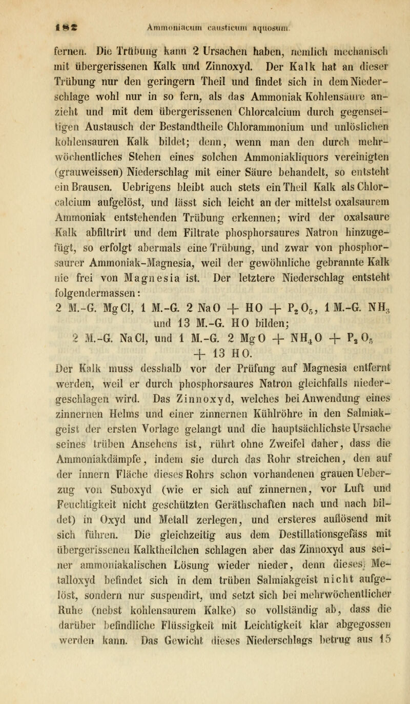 fernen. Die Trübung kann 2 Ursaehen haben, ziemlich mechanisch mit übergerissenen Kalk und Zinnoxyd. Der Kalk hat an dieser Trübung nur den geringern Theil und findet sich in dem Nieder- schlage wohl nur in so fern, als das Ammoniak Kohlensäure an- zieht und mit dem übergerissenen Chlorcalcium durch gegensei- tigen Austausch der Bestandtheile Chlorammonium und unlöslichen kohlensauren Kalk bildet; denn, wenn man den durch mehr- wöehentliches Stehen eines solchen Ammoniakliquors vereinigten (grauweissen) Niederschlag mit einer Säure behandelt, so entsteht ein Brausen. Uebrigens bleibt auch stets ein Theil Kalk als Chlor- calcium aufgelöst, und lässt sich leicht an der mittelst oxalsaurem Ammoniak entstehenden Trübung erkennen; wird der Oxalsäure Kalk abfiltrirt und dem Filtrate phosphorsaures Natron hinzuge- fügt, so erfolgt abermals eine Trübung, und zwar von phosphor- saurer Ammoniak-Magnesia, weil der gewöhnliche gebrannte Kalk nie frei von Magnesia ist. Der letztere Niederschlag entsteht folgendermassen: 2 M.~G. MgCl, 1 M.-G. 2 NaO + HO + P205, 1 M.-G. NH:, und 13 M.-G. HO bilden; 2 M.-G. NaCl, und 1 M.-G. 2 MgO + NH40 + P, 08 + 13 HO. Der Kalk muss desshalb vor der Prüfung auf Magnesia entfernt werden, weil er durch phosphorsaures Natron gleichfalls nieder- geschlagen wird. Das Zinnoxyd, welches bei Anwendung eines zinnernen Helms und einer zinnernen Kühlröhre in den Salmiak- geist der ersten Vorlage gelangt und die hauptsächlichste Ursache seines trüben Ansehens ist, rührt ohne Zweifel daher, dass die Ammoniakdämpfe, indem sie durch das Rohr streichen, den auf der Innern Fläche dieses Rohrs schon vorhandenen grauen Ueber- zug von Suboxyd (wie er sich auf zinnernen, vor Luft und Feuchtigkeit nicht geschützten Gerätschaften nach und nach bil- det) in Oxyd und Metall zerlegen, und ersteres auflösend mit sich führen. Die gleichzeitig aus dem Destillationsgefäss mit übergerissenen Kalktheilchen schlagen aber das Zinnoxyd aus sei- ner ammoniakalischen Lösung wieder nieder, denn dieses* Me- talioxyd befindet sich in dem trüben Salmiakgeist nicht aufge- löst, sondern nur suspendirt, und setzt sich bei mehrwöchentlicher Ruhe (nebst kohlensaurem Kalke) so vollständig ab, dass die darüber befindliche Flüssigkeit mit Leichtigkeit klar abgegossen werden kann. Das Gewicht dieses Niederschlags betrug aus 15