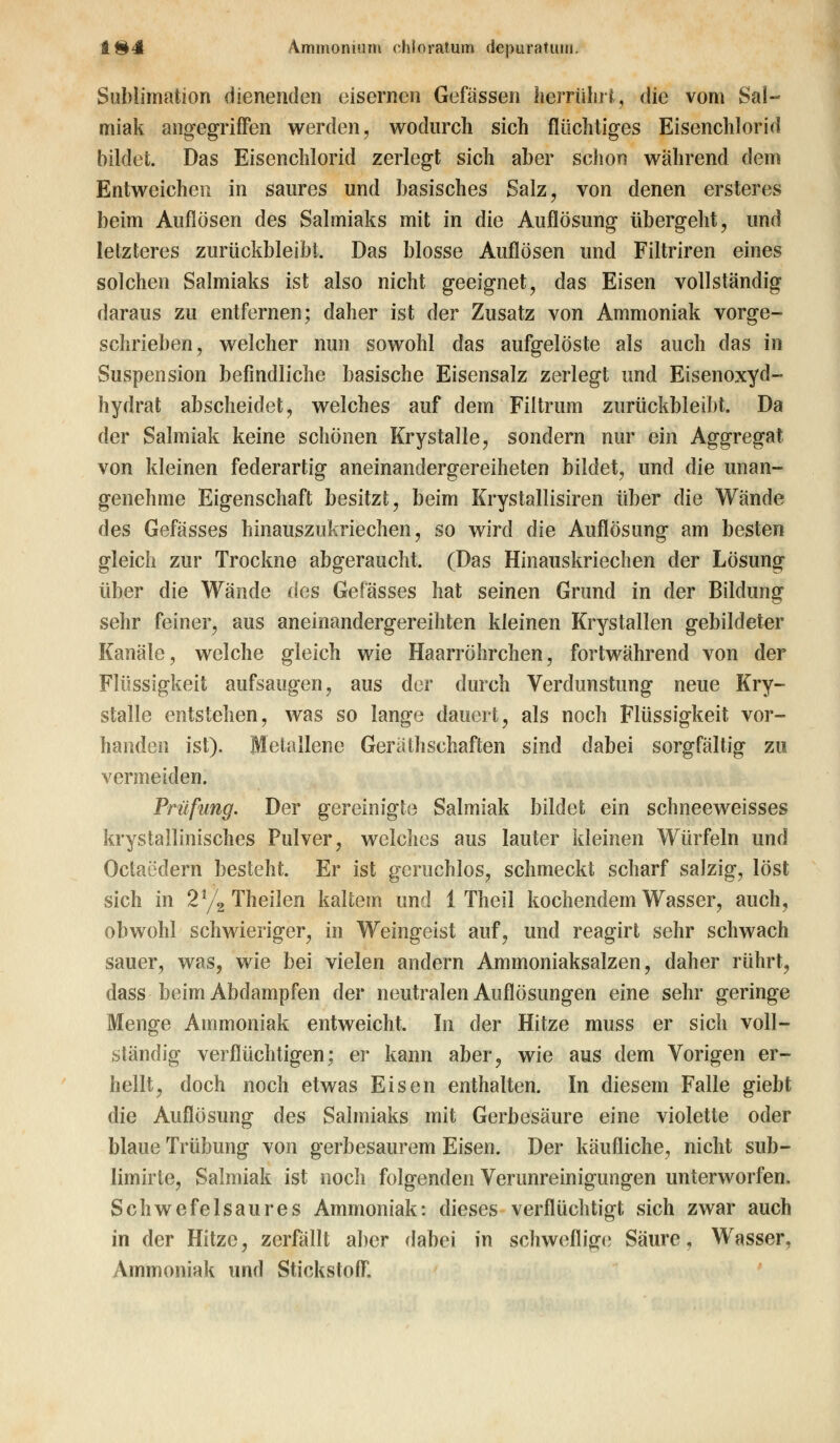 Sublimation dienenden eisernen Gefässen herrührt., die vom Sal- miak angegriffen werden, wodurch sich flüchtiges Eisenchlorid bildet. Das Eisenchlorid zerlegt sich aber schon während dem Entweichen in saures und basisches Salz, von denen ersteres beim Auflösen des Salmiaks mit in die Auflösung übergeht, und letzteres zurückbleibt. Das blosse Auflösen und Filtriren eines solchen Salmiaks ist also nicht geeignet, das Eisen vollständig daraus zu entfernen; daher ist der Zusatz von Ammoniak vorge- schrieben, welcher nun sowohl das aufgelöste als auch das in Suspension befindliche basische Eisensalz zerlegt und Eisenoxyd- hydrat abscheidet, welches auf dem Filtrum zurückbleibt. Da der Salmiak keine schönen Krystalle, sondern nur ein Aggregat von kleinen federartig aneinandergereiheten bildet, und die unan- genehme Eigenschaft besitzt, beim Krystallisiren über die Wände des Gefässes hinauszukriechen, so wird die Auflösung am besten gleich zur Trockne abgeraucht. (Das Hinauskriechen der Lösung über die Wände des Gefässes hat seinen Grund in der Bildung sehr feiner, aus aneinandergereihten kleinen Krystallen gebildeter Kanäle, welche gleich wie Haarröhrchen, fortwährend von der Flüssigkeit aufsaugen, aus der durch Verdunstung neue Kry- stalle entstehen, was so lange dauert, als noch Flüssigkeit vor- handen ist). Metallene GerathSchäften sind dabei sorgfältig zu vermeiden. Prüfung. Der gereinigte Salmiak bildet ein schneeweisses krystallinisches Pulver, welches aus lauter kleinen Würfeln und Octaedern besteht. Er ist geruchlos, schmeckt scharf salzig, löst sich in 2% Theilen kaltem und 1 Theil kochendem Wasser, auch, obwohl schwieriger, in Weingeist auf, und reagirt sehr schwach sauer, was, wie bei vielen andern Ammoniaksalzen, daher rührt, dass beim Abdampfen der neutralen Auflösungen eine sehr geringe Menge Ammoniak entweicht. In der Hitze muss er sich voll- ständig verflüchtigen; er kann aber, wie aus dem Vorigen er- hellt, doch noch etwas Eisen enthalten. In diesem Falle giebt die Auflösung des Salmiaks mit Gerbesäure eine violette oder blaue Trübung von gerbesaurem Eisen. Der käufliche, nicht sub- limirte, Salmiak ist noch folgenden Verunreinigungen unterworfen. Schwefelsaures Ammoniak: dieses verflüchtigt sich zwar auch in der Hitze, zerfällt aber dabei in schweflige Säure, Wasser, Ammoniak und Stickstoff.