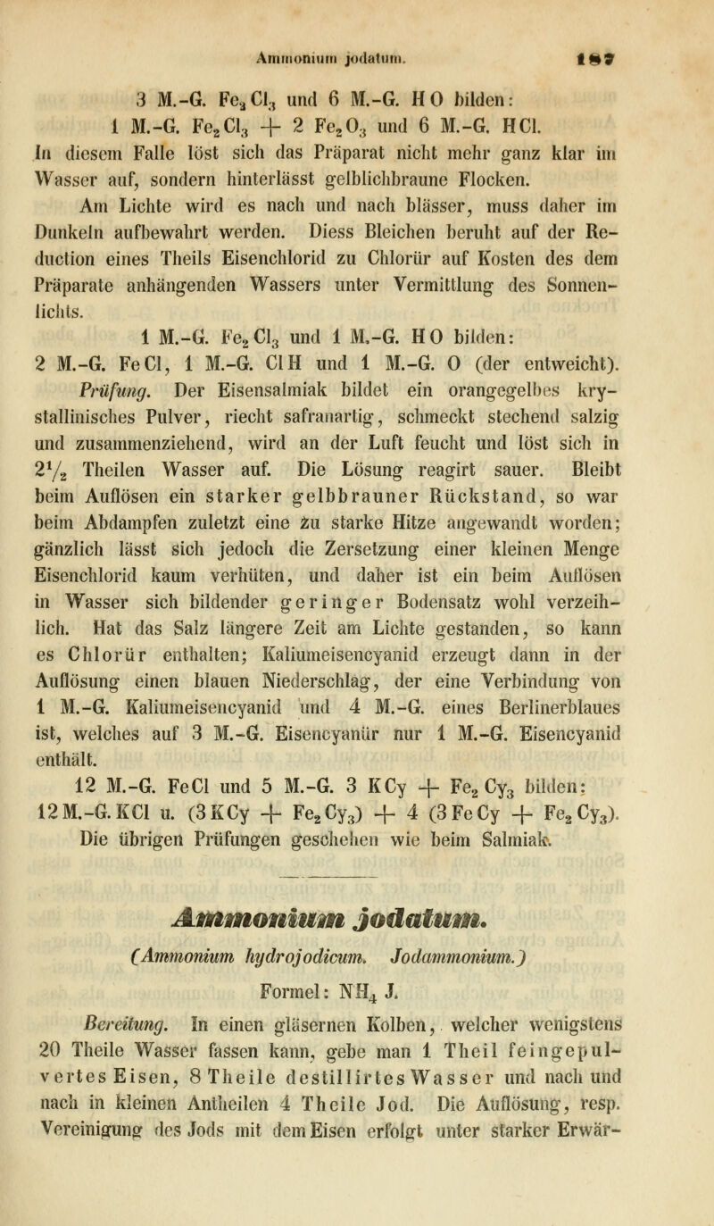 3 M.-G. FeaCl3 und 6 M.-G. HO bilden: 1 M.-G. Fe2Cl3 + 2 Fe203 und 6 M.-G. HCl. In diesem Falle lost sich das Präparat nicht mehr ganz klar im Wasser auf, sondern hinterlässt gelblichbraune Flocken. Am Lichte wird es nach und nach blässer, muss daher im Dunkeln aufbewahrt werden. Diess Bleichen beruht auf der Re- duetion eines Theils Eisenchlorid zu Chlorür auf Kosten des dem Präparate anhängenden Wassers unter Vermittlung des Sonnen- lichts. 1 M.-G. Fe2Cl3 und 1 M,-G. HO bilden: 2 M.-G. FeCl, 1 M.-G. C1H und 1 M.-G. 0 (der entweicht). Prüfung. Der Eisensalmiak bildet ein orangegelbes kry- stallinisches Pulver, riecht safranartig, schmeckt stechend salzig und zusammenziehend, wird an der Luft feucht und löst sich in 2y2 Theilen Wasser auf. Die Lösung reagirt sauer. Bleibt beim Auflösen ein starker gelbbrauner Rückstand, so war beim Abdampfen zuletzt eine zu starke Hitze angewandt worden; gänzlich lässt sich jedoch die Zersetzung einer kleinen Menge Eisenchlorid kaum verhüten, und daher ist ein beim Aullösen in Wasser sich bildender geringer Bodensatz wohl verzeih- lich. Hat das Salz längere Zeit am Lichte gestanden, so kann es Chlorür enthalten; Kaliumeisencyanid erzeugt dann in der Auflösung einen blauen Niederschlag, der eine Verbindung von 1 M.-G. Kaliumeisencyanid 'und 4 M.-G. eines Berlinerblaues ist, welches auf 3 M.-G. Eisencyanür nur 1 M.-G. Eisencyanid enthält. 12 M.-G. FeCl und 5 M.-G. 3 KCy + Fe2 Cy3 bilden: 12M.-G.KC1 u. (3KCy + Fe2Cy3) + 4 (3FeCy + Fe2Cy3), Die übrigen Prüfungen geschehen wie beim Salmiak. Ammonium Jodatum. (Ammonium hydrojodicum. Jodammonium.) Formel: NH4 J. Bereitung. In einen gläsernen Kolben, welcher wenigstens 20 Theile Wasser fassen kann, gebe man 1 Theil feingepul- vertes Eisen, 8Theile destillirtes Wasser und nach und nach in kleinen Antheilen 4 Theile Jod. Die Auflösung, resp. Vereinigung des Jods mit dem Eisen erfolgt unter starker Erwär-