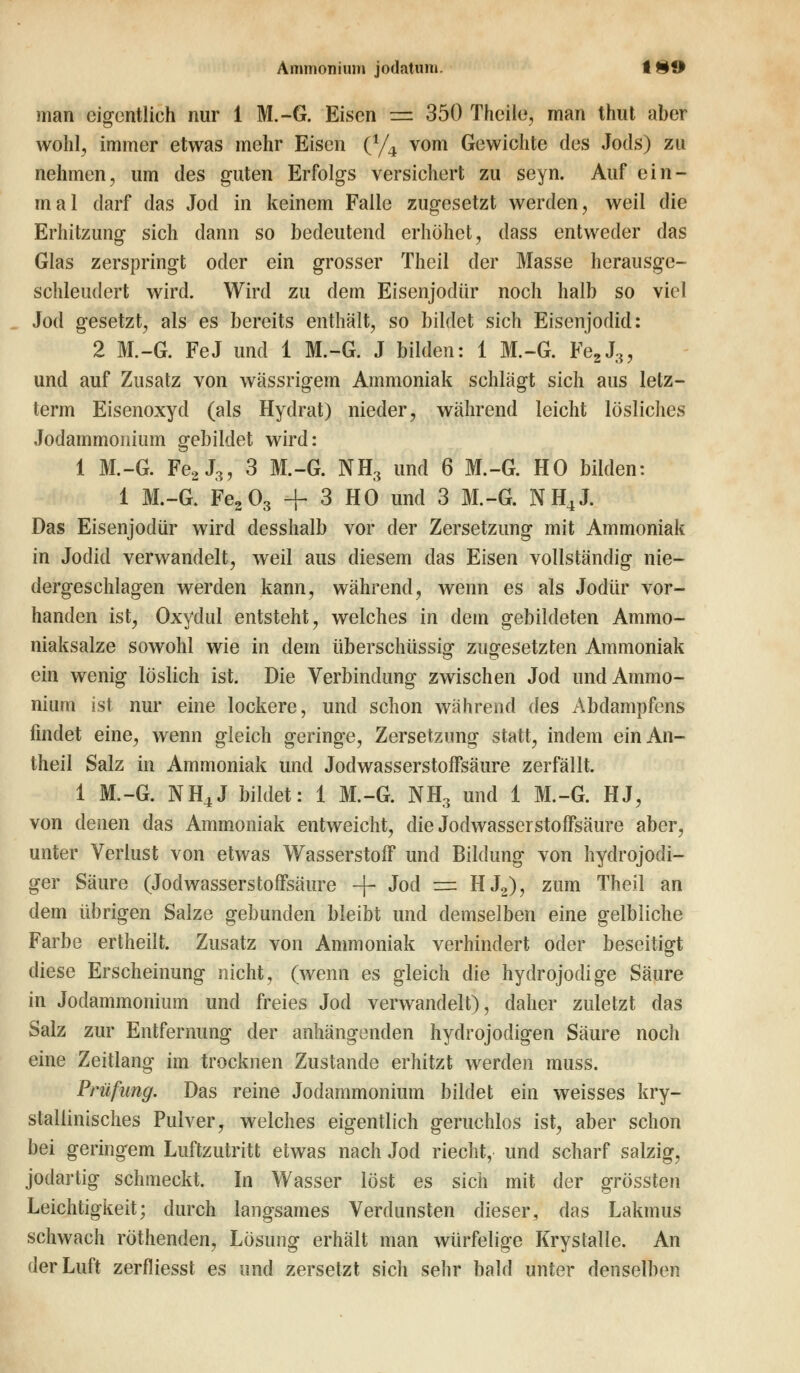 man eigentlich nur 1 M.-G. Eisen =2 350 Thcile, man thut aber wohl, immer etwas mehr Eisen (% vom Gewichte des Jods) zu nehmen, um des guten Erfolgs versichert zu seyn. Auf ein- mal darf das Jod in keinem Falle zugesetzt werden, weil die Erhitzung sich dann so bedeutend erhöhet, dass entweder das Glas zerspringt oder ein grosser Theil der Masse herausge- schleudert wird. Wird zu dem Eisenjodür noch halb so viel Jod gesetzt, als es bereits enthält, so bildet sich Eisenjodid: 2 M.-G. FeJ und 1 M.-G. J bilden: 1 M.-G. Fe2J3, und auf Zusatz von wässrigem Ammoniak schlägt sich aus lelz- term Eisenoxyd (als Hydrat) nieder, während leicht lösliches Jodammonium gebildet wird: 1 M.-G. Fe2J3, 3 M.-G. NH3 und 6 M.-G. HO bilden: 1 M.-G. Fe203 + 3 HO und 3 M.-G. NH4J. Das Eisenjodür wird desshalb vor der Zersetzung mit Ammoniak in Jodid verwandelt, weil aus diesem das Eisen vollständig nie- dergeschlagen werden kann, während, wenn es als Jodür vor- handen ist, Oxydul entsteht, welches in dem gebildeten Ammo- niaksalze sowohl wie in dem überschüssig- zugesetzten Ammoniak ein wenig löslich ist. Die Verbindung zwischen Jod und Ammo- nium ist nur eine lockere, und schon während des Abdampfens findet eine, wenn gleich geringe, Zersetzung statt, indem einAn- theil Salz in Ammoniak und Jodwasserstoffsäure zerfällt. 1 M.-G. NH4J bildet: 1 M.-G. NH3 und 1 M.-G. HJ, von denen das Ammoniak entweicht, die Jodwasserstoffsäure aber, unter Verlust von etwas Wasserstoff und Bildung von hydrojodi- ger Säure (Jodwasserstoffsäure -f- Jod =± HJ2), zum Theil an dem übrigen Salze gebunden bleibt und demselben eine gelbliche Farbe ertheilt. Zusatz von Ammoniak verhindert oder beseitigt diese Erscheinung nicht, (wenn es gleich die hydrojodige Säure in Jodammonium und freies Jod verwandelt), daher zuletzt das Salz zur Entfernung der anhängenden hydrojodigen Säure noch eine Zeitlang im trocknen Zustande erhitzt werden muss. Prüfung. Das reine Jodammonium bildet ein weisses kry- stallinisches Pulver, welches eigentlich geruchlos ist, aber schon bei geringem Luftzutritt etwas nach Jod riecht, und scharf salzig, jodartig schmeckt. In Wasser löst es sich mit der grössten Leichtigkeit; durch langsames Verdunsten dieser, das Lakmus schwach röthenden, Lösung erhält man würfelige Krystalle. An der Luft zerfliesst es und zersetzt sich sehr bald unter denselben