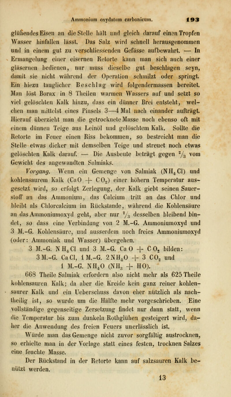 glüHendes Eisen an die Stelle hält und gleich darauf einen Tropfen Wasser hinfallen lässt. Das Salz wird schnell herausgenommen und in einem gut zu verschliessenden Gefässe aufbewahrt. — In Ermangelung einer eisernen Retorte kann man sich auch einer gläsernen bedienen, nur muss dieselbe gut beschlagen seyn, damit sie nicht während der Operation schmilzt oder springt. Ein hiezu tauglicher Beschlag wird folgendermassen bereitet. Man löst Borax in 8 Theilen warmen Wassers auf und setzt so viel gelöschten Kalk hinzu, dass ein dünner Brei entsteht, wel- chen man mittelst eines Pinsels 3—4 Mal nach einander aufträgt. Hierauf überzieht man die getrocknete Masse noch ebenso oft mit einem dünnen Teige aus Leinöl und gelöschtem Kalk. Sollte die Retorte im Feuer einen Riss bekommen, so bestreicht man die Stelle etwas dicker mit demselben Teige und streuet noch etwas gelöschten Kalk darauf. — Die Ausbeute beträgt gegen 2/3 vom Gewicht des angewandten Salmiaks. Vorgang. Wenn ein Gemenge von Salmiak (NH4C1) und kohlensaurem Kalk (CaO -f- C02) einer höhern Temperatur aus- gesetzt wird, so erfolgt Zerlegung, der Kalk giebt seinen Sauer- stoff an das Ammonium, das Calcium tritt an das Chlor und bleibt als Chlorcalcium im Rückstande, während die Kohlensäure an das Ammoniumoxyd geht, aber nur 2/3 desselben bleibend bin- det, so dass eine Verbindung von 2 M.-G. Ammoniumoxyd und 3 M.-G. Kohlensäure, und ausserdem noch freies Ammoniumoxyd (oder: Ammoniak und Wasser) übergehen. 3 M.-G. NH4C1 und 3 M.-G. Ca 0 + C 02 bilden: 3 M.-G. CaCl, 1M.-G. 2NH40 + 3 C02 und 1 M.-G. NH40 (NH3 + HO). 668 Theile Salmiak erfordern also nicht mehr als 625 Theile kohlensauren Kalk; da aber die Kreide kein ganz reiner kohlen- saurer Kalk und ein Ueberschuss davon eher nützlich als nach- theilig ist, so wurde um die Hälfte mehr vorgeschrieben. Eine vollständige gegenseitige Zersetzung findet nur dann statt, wenn die Temperatur bis zum dunkeln Rothglühen gesteigert wird, da- her die Anwendung des freien Feuers unerlässlich ist. Würde man das Gemenge nicht zuvor sorgfältig austrocknen, so erhielte man in der Vorlage statt eines festen, trocknen Salzes eine feuchte Masse. Der Rückstand in der Retorte kann auf salzsauren Kalk be- nützt werden. 13