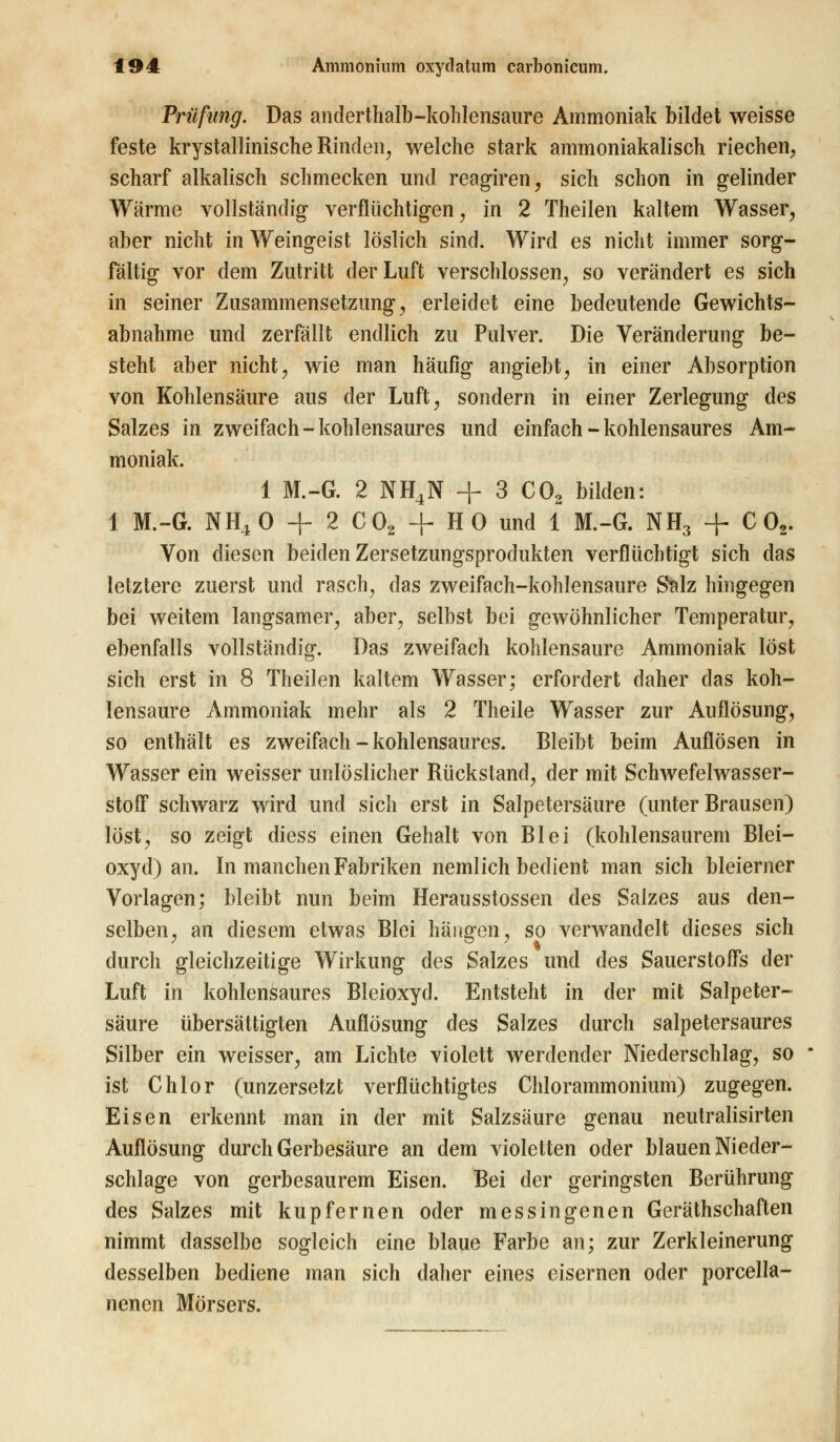 Prüfung. Das anderthalb-kohlensaure Ammoniak bildet weisse feste krystallinische Rinden, welche stark ammoniakalisch riechen, scharf alkalisch schmecken und reagiren, sich schon in gelinder Wärme vollständig verflüchtigen, in 2 Theilen kaltem Wasser, aber nicht in Weingeist löslich sind. Wird es nicht immer sorg- fältig vor dem Zutritt der Luft verschlossen, so verändert es sich in seiner Zusammensetzung, erleidet eine bedeutende Gewichts- abnahme und zerfällt endlich zu Pulver. Die Veränderung be- steht aber nicht, wie man häufig angiebt, in einer Absorption von Kohlensäure aus der Luft, sondern in einer Zerlegung des Salzes in zweifach - kohlensaures und einfach - kohlensaures Am- moniak. 1 M.-G. 2 NH4N + 3 C02 bilden: 1 M.-G. NH40 + 2 C02 + HO und 1 M.-G. NH3 + C 02. Von diesen beiden Zersetzungsprodukten verflüchtigt sich das letztere zuerst und rasch, das zweifach-kohlensaure Salz hingegen bei weitem langsamer, aber, selbst bei gewöhnlicher Temperatur, ebenfalls vollständig. Das zweifach kohlensaure Ammoniak löst sich erst in 8 Theilen kaltem Wasser; erfordert daher das koh- lensaure Ammoniak mehr als 2 Theile Wasser zur Auflösung, so enthält es zweifach - kohlensaures. Bleibt beim Auflösen in Wasser ein weisser unlöslicher Rückstand, der mit Schwefelwasser- stoff schwarz wird und sich erst in Salpetersäure (unter Brausen) löst, so zeigt diess einen Gehalt von Blei (kohlensaurem Blei- oxyd) an. In manchen Fabriken nemlich bedient man sich bleierner Vorlagen; bleibt nun beim Herausstossen des Salzes aus den- selben, an diesem etwas Blei hängen, so verwandelt dieses sich durch gleichzeitige Wirkung des Salzes und des Sauerstoffs der Luft in kohlensaures Bleioxyd. Entsteht in der mit Salpeter- säure übersättigten Auflösung des Salzes durch salpetersaures Silber ein weisser, am Lichte violett werdender Niederschlag, so ist Chlor (unzersetzt verflüchtigtes Chlorammonium) zugegen. Eisen erkennt man in der mit Salzsäure genau neutralisirten Auflösung durch Gerbesäure an dem violetten oder blauen Nieder- schlage von gerbesaurem Eisen. Bei der geringsten Berührung des Salzes mit kupfernen oder messingenen Gerätschaften nimmt dasselbe sogleich eine blaue Farbe an; zur Zerkleinerung desselben bediene man sich daher eines eisernen oder porcella- nenen Mörsers.