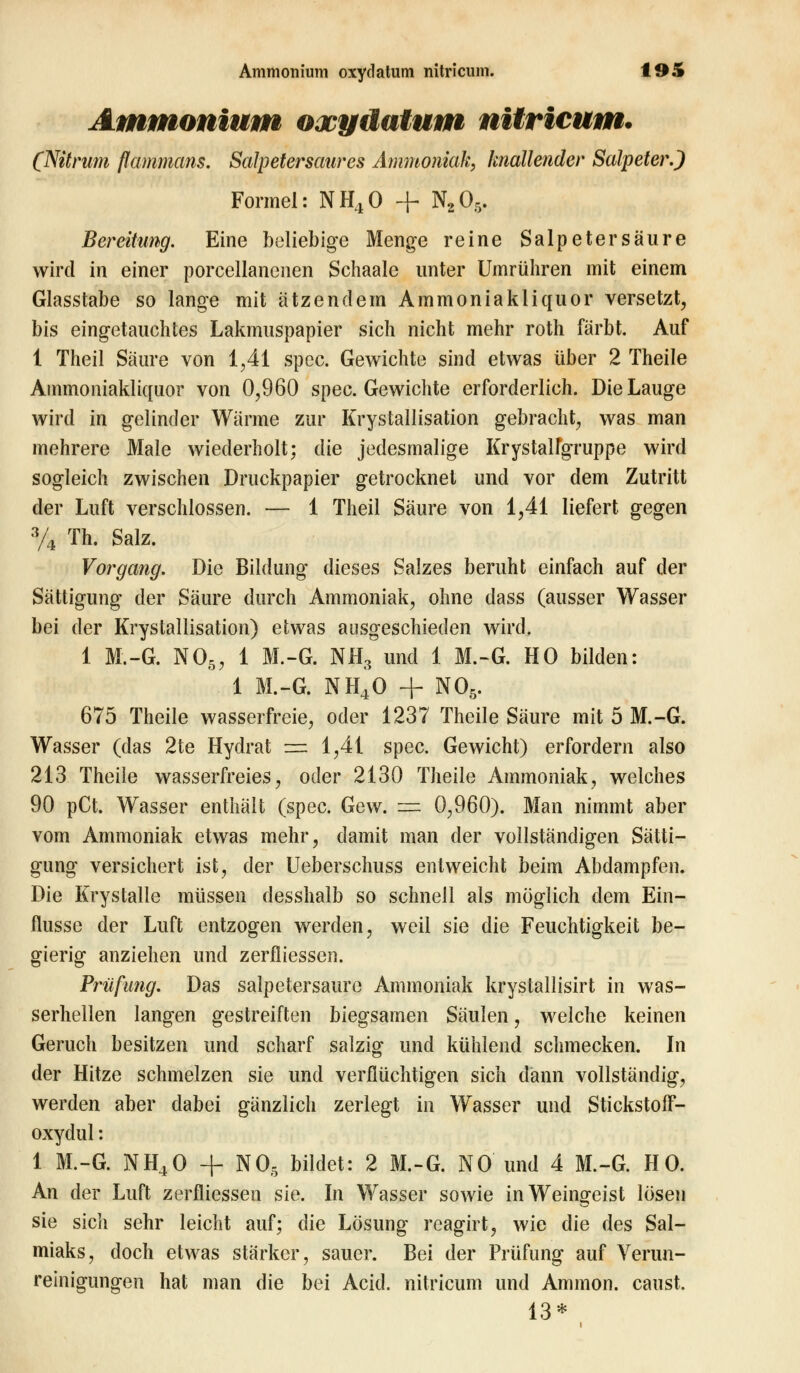 Ammonium oxydatum nitricum. (Nitrum flammans. Salpetersaures Ammoniak, knallender Salpeter.) Formel: NH40 + N20r>. Bereitung. Eine beliebige Menge reine Salpetersäure wird in einer porcellancnen Schaale unter Umrühren mit einem Glasstabe so lange mit ätzendem Ammoniakliquor versetzt, bis eingetauchtes Lakmuspapier sich nicht mehr roth färbt. Auf 1 Theil Säure von 1,41 spec. Gewichte sind etwas über 2 Theile Ammoniakliquor von 0,960 spec. Gewichte erforderlich. Die Lauge wird in gelinder Wärme zur Krystallisation gebracht, was man mehrere Male wiederholt; die jedesmalige Krystalfgruppe wird sogleich zwischen Druckpapier getrocknet und vor dem Zutritt der Luft verschlossen. — 1 Theil Säure von 1,41 liefert gegen 3/4 Th. Salz. Vorgang. Die Bildung dieses Salzes beruht einfach auf der Sättigung der Säure durch Ammoniak, ohne dass (ausser Wasser bei der Krystallisation) etwas ausgeschieden wird, 1 M.-G. NO>5, 1 M.-G. NH3 und 1 M.-G. HO bilden: 1 M.-G. NH40 + NOß. 675 Theile wasserfreie, oder 1237 Theile Säure mit 5 M.-G. Wasser (das 2te Hydrat = 1,41 spec. Gewicht) erfordern also 213 Theile wasserfreies, oder 2130 Theile Ammoniak, welches 90 pCt. Wasser enthält (spec. Gew. s= 0,960). Man nimmt aber vom Ammoniak etwas mehr, damit man der vollständigen Sätti- gung versichert ist, der Ueberschuss entweicht beim Abdampfen. Die Krystalle müssen desshalb so schnell als möglich dem Ein- flüsse der Luft entzogen werden, weil sie die Feuchtigkeit be- gierig anziehen und zerfliessen. Prüfimg. Das salpetersaure Ammoniak krystallisirt in was- serhellen langen gestreiften biegsamen Säulen, welche keinen Geruch besitzen und scharf salzig und kühlend schmecken. In der Hitze schmelzen sie und verflüchtigen sich dann vollständig, werden aber dabei gänzlich zerlegt in Wasser und Stickstoff- oxydul : 1 M.-G. NH40 -f NO, bildet: 2 M.-G. NO und 4 M.-G. HO. An der Luft zerfliessen sie. In Wasser sowie in Weingeist lösen sie sich sehr leicht auf; die Lösung reagirt, wie die des Sal- miaks, doch etwas stärker, sauer. Bei der Prüfung auf Verun- reinigungen hat man die bei Acid. nitricum und Amnion, caust. 13*
