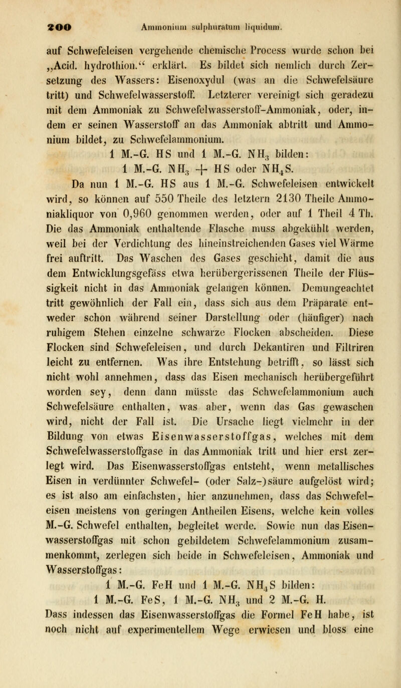 auf Schwefeleisen vergehende chemische Proeess wurde schon bei „Acid. hydrothion. erklärt. Es bildet sich nemlich durch Zer- setzung des Wassers: Eisenoxydul (was an die Schwefelsäure tritt) und Schwefelwasserstoff. Letzterer vereinigt sich geradezu mit dem Ammoniak zu Schwefelwasserstoff-Ammoniak, oder, in- dem er seinen Wasserstoff an das Ammoniak abtritt und Ammo- nium bildet, zu Schwefelammonium. 1 M.-G. HS und 1 M.-G. NH, bilden: 1 M.-G. NH3 + HS oder NH4S. Da nun 1 M.-G. HS aus 1 M.-G. Schwefeleisen entwickelt wird, so können auf 550 Theile des letztern 2130 Theile Ammo- niakliquor von 0,960 genommen werden, oder auf 1 Theil 4 Th. Die das Ammoniak enthaltende Flasche muss abgekühlt werden, weil bei der Verdichtung des hineinstreichenden Gases viel Wärme frei auftritt. Das Waschen des Gases geschieht, damit die aus dem Entwicklungsgefäss etwa herübergerissenen Theile der Flüs- sigkeit nicht in das Ammoniak gelangen können. Demungeachtet tritt gewöhnlich der Fall ein, dass sich aus dem Präparate ent- weder schon während seiner Darstellung oder (häufiger) nach ruhigem Stehen einzelne schwarze Flocken abscheiden. Diese Flocken sind Schwefeleisen, und durch Dekantiren und Filtriren leicht zu entfernen. Was ihre Entstehung betrifft, so lässt sich nicht wohl annehmen, dass das Eisen mechanisch herübergeführt worden sey, denn dann müsste das Schwefelammonium auch Schwefelsäure enthalten, was aber, wenn das Gas gewaschen wird, nicht der Fall ist. Die Ursache liegt vielmehr in der Bildung von etwas Eisen Wasserstoff gas, welches mit dem Schwefelwasserstoffgase in das Ammoniak tritt und hier erst zer- legt wird. Das Eisenwasserstoffgas entsteht, wenn metallisches Eisen in verdünnter Schwefel- (oder Salz-)säure aufgelöst wird; es ist also am einfachsten, hier anzunehmen, dass das Schwefel- eisen meistens von geringen Antheilen Eisens, welche kein volles M.-G. Schwefel enthalten, begleitet werde. Sowie nun das Eisen- wasserstoffgas mit schon gebildetem Schwefelammonium zusam- menkommt, zerlegen sich beide in Schwefeleisen, Ammoniak und Wasserstoffgas: 1 M.-G. FeH und 1 M.-G. NH4S bilden: 1 M.-G. FeS, 1 M.-G. NH3 und 2 M.-G. H. Dass indessen das Eisenwasserstoffgas die Formel FeH habe, ist noch nicht auf experimentellem Wege erwiesen und bloss eine