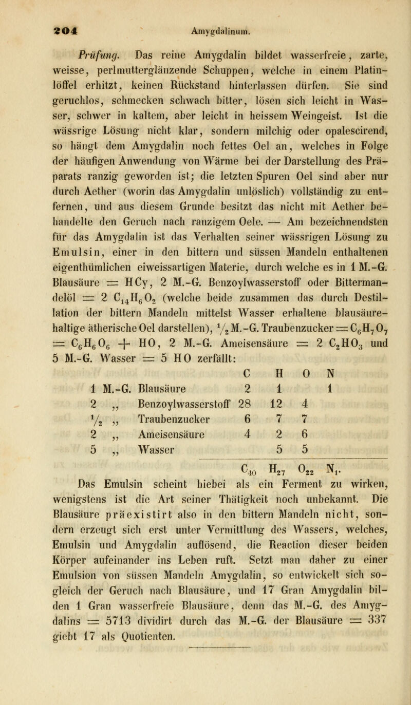 Prüfung. Das reine Amygdalin bildet wasserfreie, zarte, weisse, perlmutterglänzende Schuppen, welche in einem Platin- löffel erhitzt, keinen Rückstand hinterlassen dürfen. Sie sind geruchlos, schmecken schwach bitter, lösen sich leicht in Was- ser, schwer in kaltem, aber leicht in heissem Weingeist. Ist die wässrige Lösung nicht klar, sondern milchig oder opalescirend, so hängt dem Amygdalin noch fettes Oel an, welches in Folge der häufigen Anwendung von Wärme bei der Darstellung des Prä- parats ranzig geworden ist; die letzten Spuren Oel sind aber nur durch Aether (worin das Amygdalin unlöslich) vollständig zu ent- fernen, und aus diesem Grunde besitzt das nicht mit Aether be- handelte den Geruch nach ranzigem Oele. — Am bezeichnendsten für das Amygdalin ist das Verhalten seiner wässrigen Lösung zu Emulsin, einer in den bittern und süssen Mandeln enthaltenen eigenthümlichen eiweissartigen Materie, durch welche es in 1 M.-G. Blausäure == HCy, 2 M.-G. Benzoylwasserstoff oder Bitterman- delöl äs 2 C14H602 (welche beide zusammen das durch Destil- lation der bittern Mandeln mittelst Wasser erhaltene blausäure- haltige ätherische Oel darstellen), l/t M.-G. Traubenzucker := C6H7 07 — C6H606 + HO, 2 M.-G. Ameisensäure = 2 C2H03 und 5 M.-G. Wasser : 5 HO zei •fällt: C H 0 N 1 M.-G. Blausäure 2 1 1 2 vi Benzoylwasser; stoff 28 12 4 /z y> Traubenzucker 6 7 7 2 „ Ameisensäure 4 2 6 5 „ Wasser 5 5 C40 H27 o22 Nr Das Emulsin scheint hiebei als ein Ferment zu wirken, wenigstens ist die Art seiner Thätigkeit noch unbekannt. Die Blausäure präexistirt also in den bittern Mandeln nicht, son- dern erzeugt sich erst unter Vermittlung des Wassers, welches, Emulsin und Amygdalin auflösend, die Reaction dieser beiden Körper aufeinander ins Leben ruft. Setzt man daher zu einer Emulsion von süssen Mandeln Amygdalin, so entwickelt sich so- gleich der Geruch nach Blausäure, und 17 Gran Amygdalin bil- den 1 Gran wasserfreie Blausäure, denn das M.-G. des Amyg- dalins =: 5713 dividirt durch das M.-G. der Blausäure == 337 giebt 17 als Quotienten.