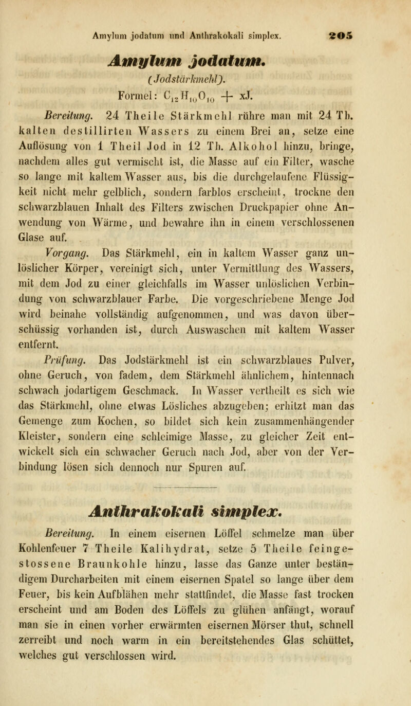 Amylum jodatum. C Jodstür Janehl). Formel: C12HluO,0 -f- xJ. Bereitung. 24 Theile Stärkmehl rühre man mit 24 Th. kalten destillirten Wassers zu einem Brei an, setze eine Auflösung von 1 Theil Jod in 12 Th. Alkohol hinzu, bringe, nachdem alles gut vermischt ist, die Masse auf ein Filter, wasche so lange mit kaltem Wasser aus, bis die durchgelaufene Flüssig- keit nicht mehr gelblich, sondern farblos erscheint, trockne den schwarzblauen Inhalt des Filters zwischen Druckpapier ohne An- wendung von Wärme, und bewahre ihn in einem verschlossenen Glase auf. Vorgang. Das Stärkmehl, ein in kaltem Wasser ganz un- löslicher Körper, vereinigt sich, unter Vermittlung des Wassers, mit dem Jod zu einer gleichfalls im Wasser unlöslichen Verbin- dung von schwarzblauer Farbe. Die vorgeschriebene Menge Jod wird beinahe vollständig aufgenommen, und was davon über- schüssig vorhanden ist, durch Auswaschen mit kaltem Wasser entfernt. Prüfung. Das Jodstärkmehl ist ein schwarzblaues Pulver, ohne Geruch, von fadem, dem Stärkmehl ähnlichem, hintennach schwach jodartigem Geschmack. In Wasser vertheilt es sich wie das Stärkmehl, ohne etwas Lösliches abzugeben; erhitzt man das Gemenge zum Kochen, so bildet sich kein zusammenhängender Kleister, sondern eine schleimige Masse, zu gleicher Zeit ent- wickelt sich ein schwacher Geruch nach Jod, aber von der Ver- bindung lösen sich dennoch nur Spuren auf. Anthrakokali simplex. Bereitung. In einem eisernen Löffel schmelze man über Kohlenfeuer 7 Theile Kalihydrat, setze 5 Theile feinge- stossene Braunkohle hinzu, lasse das Ganze unter bestän- digem Durcharbeiten mit einem eisernen Spatel so lange über dem Feuer, bis kein Aufblähen mehr stattfindet, die Masse fast trocken erscheint und am Boden des Löffels zu glühen anfängt, worauf man sie in einen vorher erwärmten eisernen Mörser thut, schnell zerreibt und noch warm in ein bereitstehendes Glas schüttet, welches gut verschlossen wird.