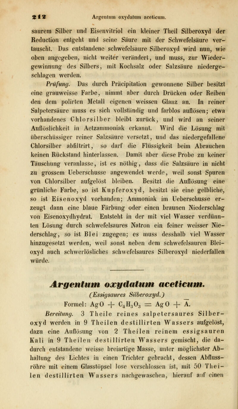 saurem Silber und Eisenvitriol ein kleiner Theil Silberoxyd der Reduction entgeht und seine Säure mit der Schwefelsäure ver- tauscht. Das entstandene schwefelsaure Silberoxyd wird nun, wie oben angegeben, nicht weiter verändert, und muss, zur Wieder- gewinnung des Silbers, mit Kochsalz oder Salzsäure niederge- schlagen werden. Prüfung. Das durch Präcipitation gewonnene Silber besitzt eine grauweisse Farbe, nimmt aber durch Drücken oder Reiben den dem polirten Metall eigenen weissen Glanz an. In reiner Salpetersäure muss es sich vollständig und farblos auflösen; etwa vorhandenes Chlorsilber bleibt zurück, und wird an seiner Auflöslichkeit in Aetzammoniak erkannt. Wird die Lösung mit überschüssiger reiner Salzsäure versetzt, und das niedergefallene Chlorsilber abfiltrirt, so darf die Flüssigkeit beim Abrauchen keinen Rückstand hinterlassen. Damit aber diese Probe zu keiner Täuschung veranlasse, ist es nöthig, dass die Salzsäure in nicht zu grossem Ueberschusse angewendet werde, weil sonst Spuren von Chlorsilber aufgelöst bleiben. Besitzt die Auflösung eine grünliche Farbe, so ist Kupferoxyd, besitzt sie eine gelbliche, so ist Eisenoxyd vorhanden; Ammoniak im Ueberschusse er- zeugt dann eine blaue Färbung oder einen braunen Niederschlag von Eisenoxydhydrat. Entsteht in der mit viel Wasser verdünn- ten Lösung durch schwefelsaures Natron ein feiner weisser Nie- derschlag, so ist Blei zugegen; es muss desshalb viel Wasser hinzugesetzt werden, weil sonst neben dem schwefelsauren Blei- oxyd auch schwerlösliches schwefelsaures Silberoxyd niederfallen würde. Argentum oxydatum aceticum. (Essigsaures Silberoxyd.) Formel: AgO + C4H303 = AgO + X. Bereitung. 3 Theile reines salpetersaures Silber- oxyd werden in 9 Theilen destillirten Wassers aufgelöst, dazu eine Auflösung von 2 Theilen reinem essigsauren Kali in 9 Theilen destillirten Wassers gemischt, die da- durch entstandene weisse breiartige Masse, unter möglichster Ab- haltung des Lichtes in einen Trichter gebracht, dessen Abfluss- röhre mit einem Glasstöpsel lose verschlossen ist, mit 50 Thei- len destillirten Wassers nachgewaschen, hierauf auf einen