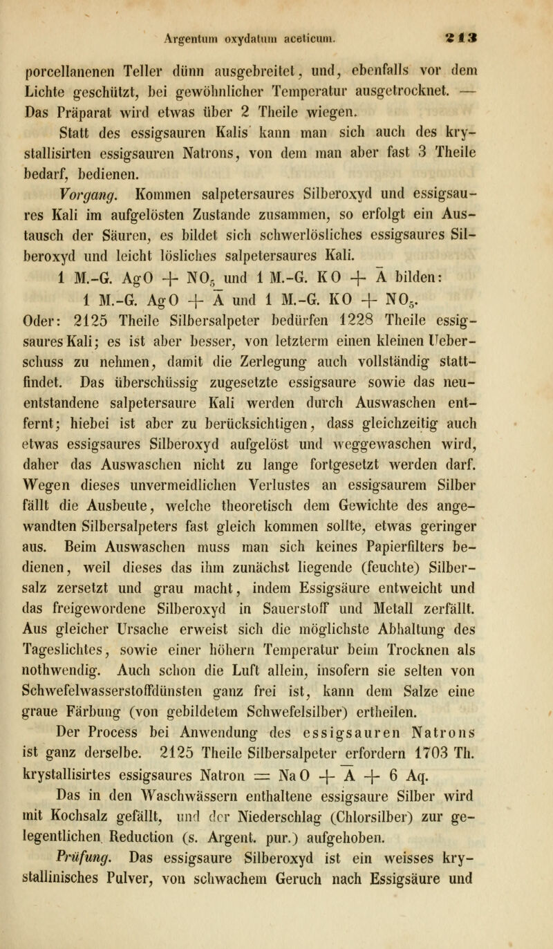 porcellanenen Teller dünn ausgebreitet, und, ebenfalls vor dem Lichte geschützt, bei gewöhnlicher Temperatur ausgetrocknet. — Das Präparat wird etwas über 2 Theile wiegen. Statt des essigsauren Kalis kann man sich auch des kry- stallisirten essigsauren Natrons, von dein man aber fast 3 Theile bedarf, bedienen. Vorgang. Kommen salpetersaures Silberoxyd und essigsau- res Kali im aufgelösten Zustande zusammen, so erfolgt ein Aus- tausch der Säuren, es bildet sich schwerlösliches essigsaures Sil- beroxyd und leicht lösliches salpetersaures Kali. 1 M.-G. AgO + N05 und 1 M.-G. KO + Ä bilden: 1 M.-G. AgO + Ä und 1 M.-G. KO + N05. Oder: 2125 Theile Silbersalpeter bedürfen 1228 Theile essig- saures Kali; es ist aber besser, von letzterm einen kleinen Ueber- schuss zu nehmen, damit die Zerlegung auch vollständig statt- findet. Das überschüssig zugesetzte essigsaure sowie das neu- entstandene salpetersaure Kali werden durch Auswaschen ent- fernt; hiebei ist aber zu berücksichtigen, dass gleichzeitig auch etwas essigsaures Silberoxyd aufgelöst und weggewaschen wird, daher das Auswaschen nicht zu lange fortgesetzt werden darf. Wegen dieses unvermeidlichen Verlustes an essigsaurem Silber fällt die Ausbeute, welche theoretisch dem Gewichte des ange- wandten Silbersalpeters fast gleich kommen sollte, etwas geringer aus. Beim Auswaschen muss man sich keines Papierfilters be- dienen, weil dieses das ihm zunächst liegende (feuchte) Silber- salz zersetzt und grau macht, indem Essigsäure entweicht und das freigewordene Silberoxyd in Sauerstoff und Metall zerfällt. Aus gleicher Ursache erweist sich die möglichste Abhaltung des Tageslichtes, sowie einer höhern Temperatur beim Trocknen als nothwendig. Auch schon die Luft allein, insofern sie selten von Schwefelwasserstoffdünsten ganz frei ist, kann dem Salze eine graue Färbung (von gebildetem Schwefelsilber) ertheilen. Der Process bei Anwendung des essigsauren Natrons ist ganz derselbe. 2125 Theile Silbersalpeter erfordern 1703 Th. krystallisirtes essigsaures Natron = NaO + A + 6 Aq. Das in den Waschwässern enthaltene essigsaure Silber wird mit Kochsalz gefällt, und der Niederschlag (Chlorsilber) zur ge- legentlichen. Reduction (s. Argent. pur.) aufgehoben. Prüfung. Das essigsaure Silberoxyd ist ein weisses kry- stallinisches Pulver, von schwachem Geruch nach Essigsäure und