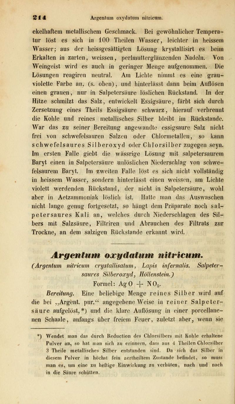 ekelhaftem metallischem Geschmack. Bei gewöhnlicher Tempera- tur löst es sich in 100 Theilen Wasser, leichter in heissem Wasser; aus der heissgesättigten Lösung krystallisirt es beim Erkalten in zarten, weissen, perlmutterglänzenden Nadeln. Von Weingeist wird es auch in geringer Menge aufgenommen. Die Lösungen reagiren neutral. Am Lichte nimmt es eine grau- violette Farbe an, (s. oben), und hinterlässt dann beim Auflösen einen grauen, nur in Salpetersäure löslichen Rückstand. In der Hitze schmilzt das Salz, entwickelt Essigsäure, färbt sich durch Zersetzung eines Theils Essigsäure schwarz, hierauf verbrennt die Kohle und reines metallisches Silber bleibt im Rückstande. War das zu seiner Bereitung angewandte essigsaure Salz nicht frei von schwefelsauren Salzen oder Chlormetallen, so kann schwefelsaures Silberoxyd oder Chlorsilber zugegen seyn. Im ersten Falle giebt die wässrige Lösung mit salpetersaurem Baryt einen in Salpetersäure unlöslichen Niederschlag von schwe- felsaurem Baryt. Im zweiten Falle löst es sich nicht vollständig in heissem Wasser, sondern hinterlässt einen weissen, am Lichte violett werdenden Rückstand, der nicht in Salpetersäure, wohl aber in Aetzammoniak löslich ist. Hatte man das Auswaschen nicht lange genug fortgesetzt, so hängt dein Präparate noch sal- petersaures Kali an, welches durch Niederschlagen des Sil- bers mit Salzsäure, Filtriren und Abrauchen des Filtrats zur Trockne, an dem salzigen Rückstande erkannt wird. Argentum oxydatum nitricum. (Argentum nitricum crystallisatum, Lapis infernalis. Salpeter - saures Silberoxyd, Höllenstein.) Formel: AgO + N05. Bereitung. Eine beliebige Menge reines Silber wird auf die bei ,,Argent. pur. angegebene Weise in reiner Salpeter- säure aufgelöst,*) und die klare Auflösung in einer porcellane- nen Schaale, anfangs über freiem Feuer, zuletzt aber, wenn sie *) Wendet man das durch Reduction des Chlorsilbers mit Kohle erhaltene Pulver an, so hat man sich zu erinnern, dass aus 4 Theilen Chlorsilber 3 Theile metallisches Silber entstanden sind. Da sich das Silber in diesem Pulver in höchst fein zertheiltem Zustande befindet, so muss man es, um eine zu heftige Einwirkung zu verhüten, nach und nach in die Säure schütten.