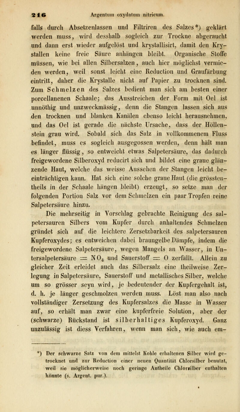 falls durch Absetzenlassen und Filtriren des Salzes*) geklärt werden muss, wird desshalb sogleich zur Trockne abgeraucht und dann erst wieder aufgelöst und krystallisirt, damit den Kry- stallen keine freie Säure anhängen bleibt. Organische StofFe müssen, wie bei allen Silbersalzen, auch hier möglichst vermie- den werden, weil sonst leicht eine Reduction und Graufärbung eintritt, daher die Krystalle nicht auf Papier zu trocknen sind. Zum Schmelzen des Salzes bedient man sich am besten einer porcellanenen Schaale; das Ausstreichen der Form mit Oel ist unnöthig und unzweckmässig, denn die Stangen lassen sich aus den trocknen und blanken Kanälen ebenso leicht herausnehmen, und das Oel ist gerade die nächste Ursache, dass der Höllen- stein grau wird. Sobald sich das Salz in vollkommenem Fluss befindet, muss es sogleich ausgegossen werden, denn hält man es länger flüssig, so entweicht etwas Salpetersäure, das dadurch freigewordene Silberoxyd reducirt sich und bildet eine graue glän- zende Haut, welche das weisse Aussehen der Stangen leicht be- einträchtigen kann. Hat sich eine solche graue Haut (die grössten- theils in der Schaale hängen bleibt) erzeugt, so setze man der folgenden Portion Salz vor dem Schmelzen ein paar Tropfen reine Salpetersäure hinzu. Die mehrseitig in Vorschlag gebrachte Reinigung des sal- petersauren Silbers vom Kupfer durch anhaltendes Schmelzen gründet sich auf die leichtere Zersetzbarkeit des salpetersauren Kupferoxydes; es entweichen dabei braungelbe Dämpfe, indem die freigewordene Salpetersäure, wegen Mangels an Wasser, in Un- tersalpetersäure = N04 und Sauerstoff — 0 zerfällt. Allein zu gleicher Zeit erleidet auch das Silbersalz eine theilweise Zer- legung in Salpetersäure, Sauerstoff und metallisches Silber, welche um so grösser seyn wird, je bedeutender der Kupfergehalt ist, d. h. je länger geschmolzen werden muss. Löst man also nach vollständiger Zersetzung des Kupfersalzes die Masse in Wasser auf, so erhält man zwar eine kupferfreie Solution, aber der (schwarze) Rückstand ist silberhaltiges Kupferoxyd. Ganz unzulässig ist diess Verfahren, wenn man sich, wie auch em- *) Der schwarze Satz von dem mittelst Kohle erhaltenen Silber wird ge- trocknet und zur Reduction einer neuen Quantität Chlorsilber benutzt, weil sie möglicherweise noch geringe Antheile Chloriilber enthalten könnte (s. Argent. pur.).