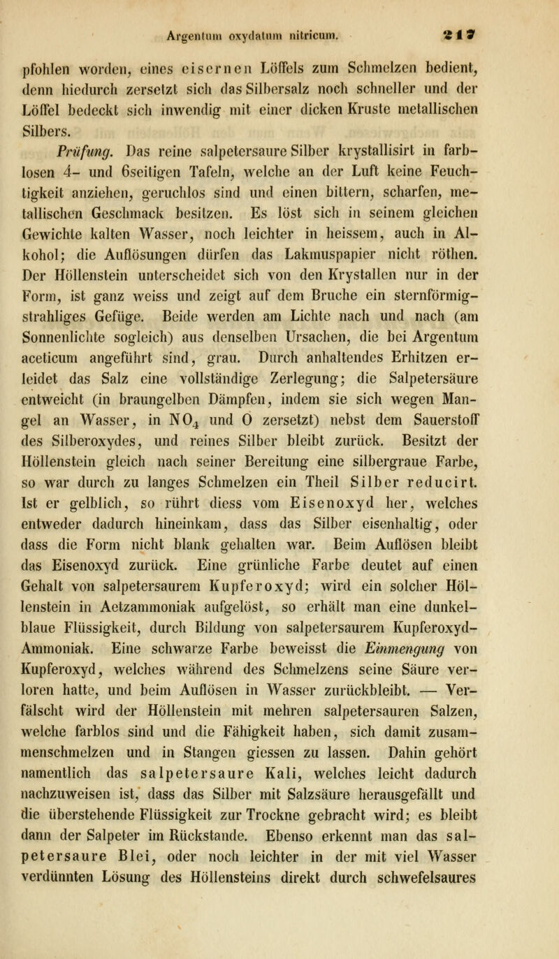pfohlen worden, eines eisernen Löffels zum Sehmelzen bedient, denn hiedurch zersetzt sich das Silbersalz noch schneller und der Löffel bedeckt sich inwendig mit einer dicken Kruste metallischen Silbers. Prüfung. Das reine salpetersaure Silber krystallisirt in farb- losen 4- und öseitigen Tafeln, welche an der Luft keine Feuch- tigkeit anziehen, geruchlos sind und einen bittern, scharfen, me- tallischen Geschmack besitzen. Es löst sich in seinem gleichen Gewichte kalten Wasser, noch leichter in heissem, auch in Al- kohol; die Auflösungen dürfen das Lakmuspapier nicht röthen. Der Höllenstein unterscheidet sich von den Krystallen nur in der Form, ist ganz weiss und zeigt auf dem Bruche ein sternförmig- strahliges Gefüge. Beide werden am Lichte nach und nach (am Sonnenlichte sogleich) aus denselben Ursachen, die bei Argentum aceticum angeführt sind, grau. Durch anhaltendes Erhitzen er- leidet das Salz eine vollständige Zerlegung; die Salpetersäure entweicht (in braungelben Dämpfen, indem sie sich wegen Man- gel an Wasser, in N04 und 0 zersetzt) nebst dem Sauerstoff des Silberoxydes, und reines Silber bleibt zurück. Besitzt der Höllenstein gleich nach seiner Bereitung eine silbergraue Farbe, so war durch zu langes Schmelzen ein Theil Silber reducirt. Ist er gelblich, so rührt diess vom Eisenoxyd her, welches entweder dadurch hineinkam, dass das Silber eisenhaltig, oder dass die Form nicht blank gehalten war. Beim Auflösen bleibt das Eisenoxyd zurück. Eine grünliche Farbe deutet auf einen Gehalt von salpetersaurem Kupferoxyd; wird ein solcher Höl- lenstein in Aetzammoniak aufgelöst, so erhält man eine dunkel- blaue Flüssigkeit, durch Bildung von salpetersaurem Kupferoxyd- Ammoniak. Eine schwarze Farbe beweisst die Einmengung von Kupferoxyd, welches während des Sehmelzens seine Säure ver- loren hatte, und beim Auflösen in Wasser zurückbleibt. — Ver- fälscht wird der Höllenstein mit mehren salpetersauren Salzen, welche farblos sind und die Fähigkeit haben, sich damit zusam- menschmelzen und in Stangen giessen zu lassen. Dahin gehört namentlich das Salpeter saure Kali, welches leicht dadurch nachzuweisen ist, dass das Silber mit Salzsäure herausgefällt und die überstehende Flüssigkeit zur Trockne gebracht wird; es bleibt dann der Salpeter im Rückstande. Ebenso erkennt man das sal- petersaure Blei, oder noch leichter in der mit viel Wasser verdünnten Lösung des Höllensteins direkt durch schwefelsaures