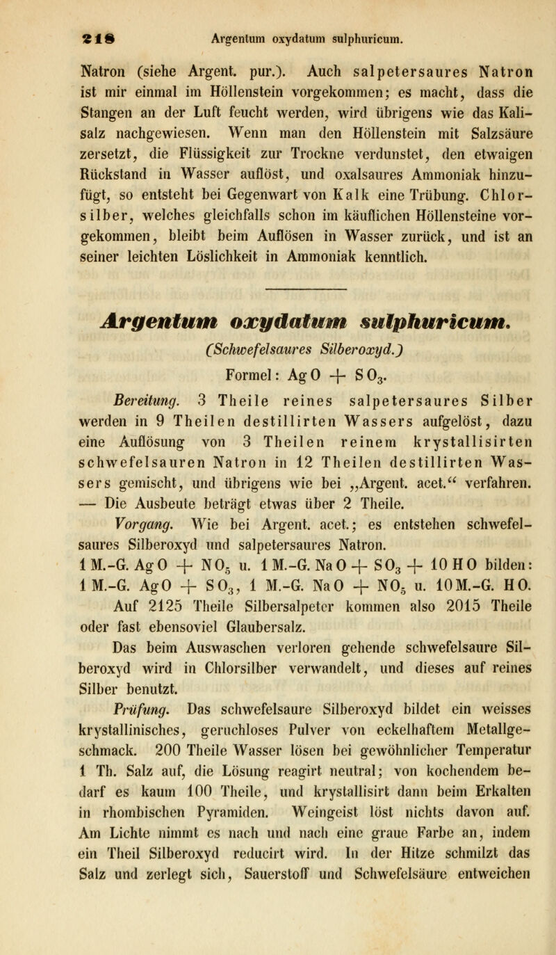 Natron (siehe Argent. pur.). Auch salpetersaures Natron ist mir einmal im Höllenstein vorgekommen; es macht, dass die Stangen an der Luft feucht werden, wird übrigens wie das Kali- salz nachgewiesen. Wenn man den Höllenstein mit Salzsäure zersetzt, die Flüssigkeit zur Trockne verdunstet, den etwaigen Rückstand in Wasser auflöst, und oxalsaures Ammoniak hinzu- fügt, so entsteht bei Gegenwart von Kalk eine Trübung. Chlor- silber, welches gleichfalls schon im käuflichen Höllensteine vor- gekommen, bleibt beim Auflösen in Wasser zurück, und ist an seiner leichten Löslichkeit in Ammoniak kenntlich. Argentum oxydatum sulphuricum. (Schwefelsaures Silberoxyd.) Formel: AgO + S03. Bereitung. 3 Theile reines salpetersaures Silber werden in 9 Theilen destillirten Wassers aufgelöst, dazu eine Auflösung von 3 Theilen reinem krystallisirten schwefelsauren Natron in 12 Theilen destillirten Was- sers gemischt, und übrigens wie bei „Argent. acet. verfahren. — Die Ausbeute beträgt etwas über 2 Theile. Vorgang. Wie bei Argent. acet.; es entstehen schwefel- saures Silberoxyd und salpetersaures Natron. 1M.-G. AgO + N05 u. 1M.-G. NaO+ S03 + 10 HO bilden: 1M.-G. AgO + S03, 1 M.-G. NaO + N05 u. 10M.-G. HO. Auf 2125 Theile Silbersalpeter kommen also 2015 Theile oder fast ebensoviel Glaubersalz. Das beim Auswaschen verloren gehende schwefelsaure Sil- beroxyd wird in Chlorsilber verwandelt, und dieses auf reines Silber benutzt. Prüfung. Das schwefelsaure Silberoxyd bildet ein weisses krystallinisches, geruchloses Pulver von eckelliaftem Metallge- schmack. 200 Theile Wasser lösen bei gewöhnlicher Temperatur 1 Th. Salz auf, die Lösung reagirt neutral; von kochendem be- darf es kaum 100 Theile, und krystallisirt dann beim Erkalten in rhombischen Pyramiden. Weingeist löst nichts davon auf. Am Lichte nimmt es nach und nach eine graue Farbe an, indem ein Theil Silberoxyd reducirt wird. In der Hitze schmilzt das Salz und zerlegt sich, Sauerstoff und Schwefelsäure entweichen