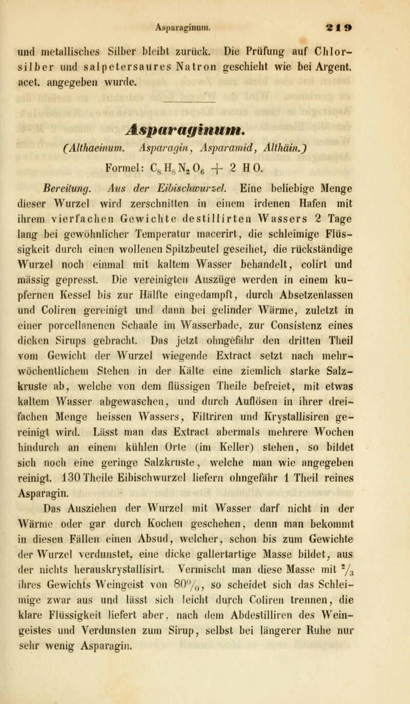 und metallisches Silber bleibt zurück. Die Prüfung auf Chlor- silber und salpetersaures Natron geschieht wie bei Argent. acet. angegeben wurde. Asparaginum. (Althaeinum. Asparagin, Asparamid, Althäin.) Formel: C8HsN206 + 2 HO. Bereitung. Aus der Eibischwurzel. Eine beliebige Menge dieser Wurzel wird zerschnitten in einem irdenen Hafen mit ihrem vierfachen Gewichte destillirten Wassers 2 Tage lang bei gewöhnlicher Temperatur macerirt, die schleimige Flüs- sigkeit durch einen wollenen Spitzbeutel geseihet, die rückständige Wurzel noch einmal mit kaltem Wasser behandelt, colirt und massig gepresst. Die vereinigten Auszüge werden in einem ku- pfernen Kessel bis zur Hälfte eingedampft, durch Absetzenlassen und Coliren gereinigt und dann bei gelinder Wärme, zuletzt in einer porcellanenen Schaale im Wasserbade, zur Consistenz eines dicken Sirups gebracht. Das jetzt ohngefähr den dritten Theil vom Gewicht der Wurzel wiegende Extract setzt nach mehr- wöchentlichem Stehen in der Kälte eine ziemlich starke Salz- kruste ab, welche von dem flüssigen Theile befreiet, mit etwas kaltem Wasser abgewaschen, und durch Auflösen in ihrer drei- fachen Menge heissen Wassers, Filtriren und Krystallisiren ge- reinigt wird. Lässt man das Extract abermals mehrere Wochen hindurch an einem kühlen Orte (im Keller) stehen, so bildet sich noch eine geringe Salzkruste, welche man wie angegeben reinigt. 130 Theile Eibischwurzel liefern ohngefähr 1 Theil reines Asparagin. Das Ausziehen der Wurzel mit Wasser darf nicht in der Wärme oder gar durch Kochen geschehen, denn man bekommt in diesen Fällen einen Absud, welcher, schon bis zum Gewichte der Wurzel verdunstet, eine dicke gallertartige Masse bildet, aus der nichts herauskrystailisirt. Vermischt man diese Masse mit 2/3 ihres Gewichts Weingeist von 80%, so scheidet sich das Schlei- mige zwar aus und lässt sich leicht durch Coliren trennen, die klare Flüssigkeit liefert aber, nach dem Abdestilliren des Wein- geistes und Verdunsten zum Sirup, selbst bei längerer Ruhe nur sehr wenig Asparagin.