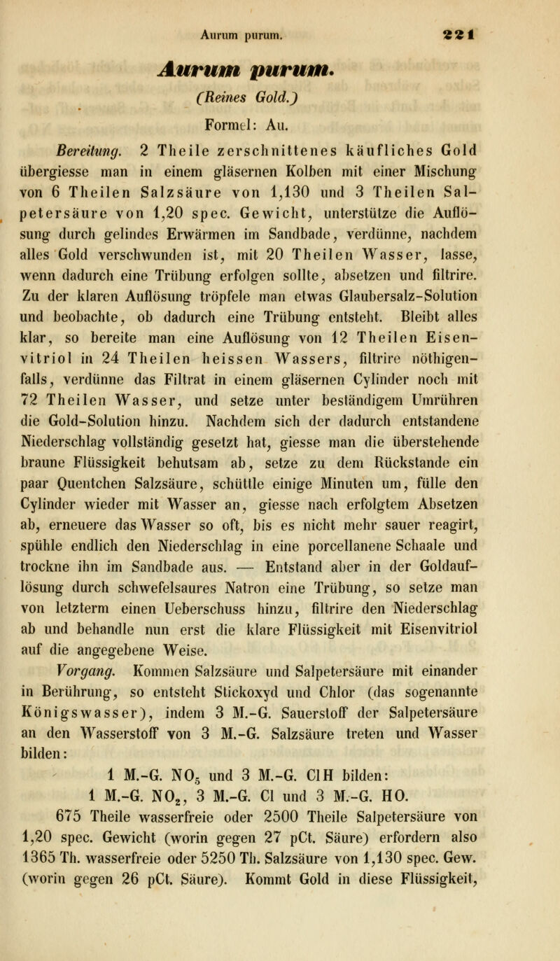 Aurum purum. *£'£! Aurum purum* (Reines Gold.) Formel: Au. Bereitung. 2 Theile zerschnittenes käufliches Gold übergiesse man in einem gläsernen Kolben mit einer Mischung von 6 Theilen Salzsäure von 1,130 und 3 Theilen Sal- petersäure von 1,20 spec. Gewicht, unterstütze die Auflö- sung durch gelindes Erwärmen im Sandbade, verdünne, nachdem alles Gold verschwunden ist, mit 20 Theilen Wasser, lasse, wenn dadurch eine Trübung erfolgen sollte, absetzen und filtrire. Zu der klaren Auflösung tröpfele man etwas Glaubersalz-Solution und beobachte, ob dadurch eine Trübung entsteht. Bleibt alles klar, so bereite man eine Auflösung von 12 Theilen Eisen- vitriol in 24 Theilen heissen Wassers, filtrire nöthigen- falls, verdünne das Filtrat in einem gläsernen Cylinder noch mit 72 Theilen Wasser, und setze unter beständigem Umrühren die Gold-Solution hinzu. Nachdem sich der dadurch entstandene Niederschlag vollständig gesetzt hat, giesse man die überstehende braune Flüssigkeit behutsam ab, setze zu dem Rückstande ein paar Quentchen Salzsäure, schüttle einige Minuten um, fülle den Cylinder wieder mit Wasser an, giesse nach erfolgtem Absetzen ab, erneuere das Wasser so oft, bis es nicht mehr sauer reagirt, spühle endlich den Niederschlag in eine porcellanene Schaale und trockne ihn im Sandbade aus. — Entstand aber in der Goldauf- lösung durch schwefelsaures Natron eine Trübung, so setze man von letzterm einen Ueberschuss hinzu, filtrire den Niederschlag ab und behandle nun erst die klare Flüssigkeit mit Eisenvitriol auf die angegebene Weise. Vorgang. Kommen Salzsäure und Salpetersäure mit einander in Berührung, so entsteht Stickoxyd und Chlor (das sogenannte Königswasser), indem 3 M.-G. Sauerstoff der Salpetersäure an den Wasserstoff von 3 M.-G. Salzsäure treten und Wasser bilden: 1 M.-G. N05 und 3 M.-G. C1H bilden: 1 M.-G. N02, 3 M.-G. Cl und 3 M.-G. HO. 675 Theile wasserfreie oder 2500 Theile Salpetersäure von 1,20 spec. Gewicht (worin gegen 27 pCt. Säure) erfordern also 1365 Th. wasserfreie oder 5250 Th. Salzsäure von 1,130 spec. Gew. (worin gegen 26 pCt. Säure). Kommt Gold in diese Flüssigkeit,