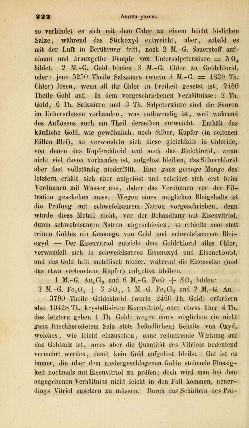 22£ Aurum purum. so verbindet es sich mit dem Chlor zu einem leicht löslichen Salze, während das Stickoxyd entweicht, aber, sobald es mit der Luft in Berührung- tritt, noch 2 M.-G. Sauerstoff auf- nimmt und braungelbe Dämpfe von Untersalpetersäure = N04 bildet. 2 M.-G. Gold binden 3 M.-G. Chlor zu Goldchlorid, oder: jene 5250 Theile Salzsäure (worin 3 M.-G. = 1329 Th. Chlor) lösen, wenn all ihr Chlor in Freiheit gesetzt ist, 2460 Theile Gold auf. In dem vorgeschriebenen Verhältnisse: 2 Th. Gold, 6 Th. Salzsäure und 3 Th. Salpetersäure sind die Säuren im Ueberschusse vorhanden, was nothwendig ist, weil während des Auflösens auch ein Theil derselben entweicht. Enthält das käufliche Gold, wie gewöhnlich, noch Silber, Kupfer (in seltenen Fällen Blei), so verwandeln sich diese gleichfalls in Chloride, von denen das Kupferchlorid und auch das Bleichlorid, wenn nicht viel davon vorhanden ist, aufgelöst bleiben, das Silberchlorid aber fast vollständig niederfällt. Eine ganz geringe Menge des letztern erhält sich aber aufgelöst und scheidet sich erst beim Verdünnen mit Wasser aus, daher das Verdünnen vor der Fil- tration geschehen muss. Wegen eines möglichen Bleigehalts ist die Prüfung mit schwefelsaurem Natron vorgeschrieben, denn würde diess Metall nicht, vor der Behandlung mit Eisenvitriol, durch schwefelsauren Natron abgeschieden, so erhielte man statt reinen Goldes ein Gemenge von Gold und schwefelsaurem Blei- oxyd. — Der Eisenvitriol entzieht dem Goldchlorid alles Chlor, verwandelt sich in schwefelsaures Eisenoxyd und Eisenchlorid, und das Gold fällt metallisch nieder, während die Eisensalze (und das etwa vorhandene Kupfer) aufgelöst bleiben. 1 M.-G. Au2Cl3 und 6 M.-G. FeO + S03 bilden: 2 M.-G. Fe203 + 3 S03, 1 M.-G. Fe2CI3 und 2 M.-G. Au. 3790 Theile Goldchlorid (worin 2460 Th. Gold) erfordern also 10428 Th. krystallisirten Eisenvitriol, oder etwas über 4 Th. des letztem geben 1 Th. Gold: wegen eines möglichen (in nicht ganz frischbereitetem Salz stets befindlichen) Gehalts von Oxyd, welches, wie leicht einzusehen, ohne reducirende Wirkung auf das Goldsalz ist, muss aber die Quantität des Vitriols bedeutend vermehrt werden, damit kein Gold aufgelöst bleibe. Gut ist es immer, die über dem niedergeschlagenen Golde stehende Flüssig- keit nochmals mit Eisenvitriol zu prüfen; doch wird man bei dem angegebenen Verhältniss nicht leicht in den Fall kommen, neuer- dings Vitriol zusetzen zu müssen. Durch das Schütteln des Prä-
