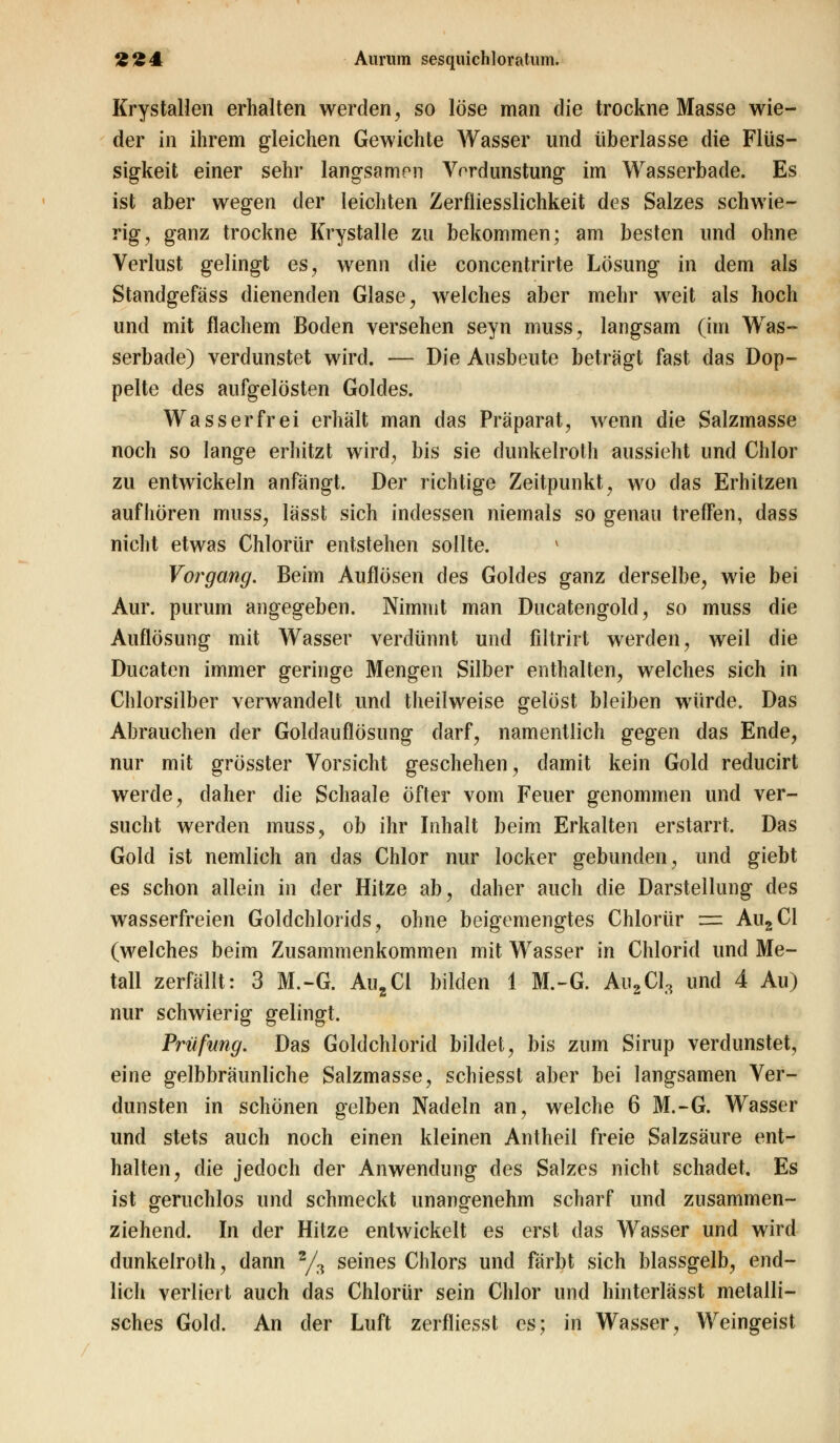 Krystallen erhalten werden, so löse man die trockne Masse wie- der in ihrem gleichen Gewichte Wasser und überlasse die Flüs- sigkeit einer sehr langsamen Vrrdunstung im Wasserbade. Es ist aber wegen der leichten Zerfliesslichkeit des Salzes schwie- rig, ganz trockne Krystalle zu bekommen; am besten und ohne Verlust gelingt es, wenn die concentrirte Lösung in dem als Standgefäss dienenden Glase, welches aber mehr weit als hoch und mit flachem Boden versehen seyn muss, langsam (im Was- serbade) verdunstet wird. — Die Ausbeute beträgt fast das Dop- pelte des aufgelösten Goldes. Wasserfrei erhalt man das Präparat, wenn die Salzmasse noch so lange erhitzt wird, bis sie dunkelroth aussieht und Chlor zu entwickeln anfängt. Der richtige Zeitpunkt, wo das Erhitzen aufhören muss, lässt sich indessen niemals so genau treffen, dass nicht etwas Chlorür entstehen sollte. l Vorgang. Beim Auflösen des Goldes ganz derselbe, wie bei Aur. purum angegeben. Nimmt man Ducatengold, so muss die Auflösung mit Wasser verdünnt und filtrirt werden, weil die Ducaten immer geringe Mengen Silber enthalten, welches sich in Chlorsilber verwandelt und theilweise gelöst bleiben würde. Das Abrauchen der Goldauflösung darf, namentlich gegen das Ende, nur mit grösster Vorsicht geschehen, damit kein Gold reducirt werde, daher die Schaale öfter vom Feuer genommen und ver- sucht werden muss, ob ihr Inhalt beim Erkalten erstarrt. Das Gold ist nemlich an das Chlor nur locker gebunden, und giebt es schon allein in der Hitze ab, daher auch die Darstellung des wasserfreien Goldchlorids, ohne beigemengtes Chlorür = Au2Cl (welches beim Zusammenkommen mit Wasser in Chlorid und Me- tall zerfällt: 3 M.-G. Au2Cl bilden 1 M.-G. Au2Cl3 und 4 Au) nur schwierig gelingt. Prüfung. Das Goldchlorid bildet, bis zum Sirup verdunstet, eine gelbbräunliche Salzmasse, schiesst aber bei langsamen Ver- dunsten in schönen gelben Nadeln an, welche 6 M.-G. Wasser und stets auch noch einen kleinen Antheil freie Salzsäure ent- halten, die jedoch der Anwendung des Salzes nicht schadet. Es ist geruchlos und schmeckt unangenehm scharf und zusammen- ziehend. In der Hitze entwickelt es erst das Wasser und wird dunkelroth, dann 2/3 seines Chlors und färbt sich blassgelb, end- lich verliert auch das Chlorür sein Chlor und hinterlässt metalli- sches Golcl. An der Luft zerfliesst es; in Wasser, Weingeist