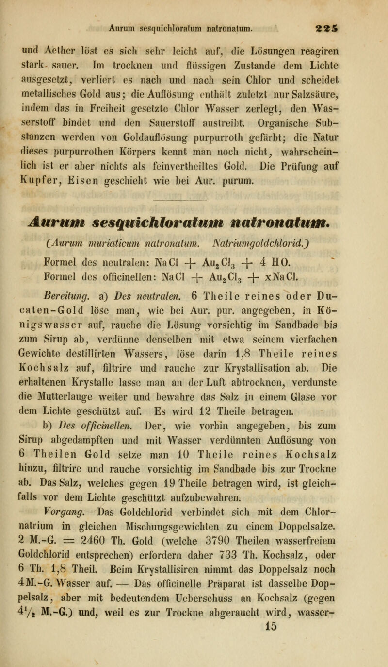 Aurum sesquichloratum natronatum. *&%& und Aether löst es sich sehr leicht auf, die Lösungen reagiren stark sauer. Im trocknen und flüssigen Zustande dem Lichte ausgesetzt, verliert es nach und nach sein Chlor und scheidet metallisches Gold aus; die Auflösung enthalt zuletzt nur Salzsäure, indem das in Freiheit gesetzte Chlor Wasser zerlegt, den Was- serstoff bindet und den Sauerstoff austreibt. Organische Sub- stanzen werden von Goldauflösung purpurroth gefärbt; die Natur dieses purpurroten Körpers kennt man noch nicht; wahrschein- lich ist er aber nichts als feinvertheiltes Gold. Die Prüfung auf Kupfer, Eisen geschieht wie bei Aur. purum. Aurum sesquichloratum natronatum. (Aurum muriaticum natronatum. Natriumgoldchlorid.) Formel des neutralen: NaCl + Au2Cl3 + 4 HO. Formel des officinellen: NaCl + Au2Cl3 + xNaCl. Bereitung, a) Des neutralen. 6 Theile reines oder Du- caten-Gold löse man, wie bei Aur. pur. angegeben, in Kö- nigswasser auf, rauche die Lösung vorsichtig im Sandbade bis zum Sirup ab, verdünne denselben mit etwa seinem vierfachen Gewichte destillirten Wassers, löse darin 1,8 Theile reines Kochsalz auf, filtrire und rauche zur Krystallisation ab. Die erhaltenen Krystalle lasse man an der Luft abtrocknen, verdunste die Mutterlauge weiter und bewahre das Salz in einem Glase vor dem Lichte geschützt auf. Es wird 12 Theile betragen. b) Des officinellen. Der, wie vorhin angegeben, bis zum Sirup abgedampften und mit Wasser verdünnten Auflösung von 6 Theilen Gold setze man 10 Theile reines Kochsalz hinzu, fdtrire und rauche vorsichtig im Sandbade bis zur Trockne ab. Das Salz, welches gegen 19 Theile betragen wird, ist gleich- falls vor dem Lichte geschützt aufzubewahren. Vorgang. Das Goldchlorid verbindet sich mit dem Chlor- natrium in gleichen Mischungsgewichten zu einem Doppelsalze. 2 M.-G. = 2460 Th. Gold (welche 3790 Theilen wasserfreiem Goldchlorid entsprechen) erfordern daher 733 Th. Kochsalz, oder 6 Th. 1,8 Theil. Beim Krystallisiren nimmt das Doppelsalz noch 4M.-G. Wasser auf.— Das officinelle Präparat ist dasselbe Dop- pelsalz, aber mit bedeutendem Ueberschuss an Kochsalz (gegen 4y2 M.-G.) und, weil es zur Trockne abgeraucht wird, wasser- 15