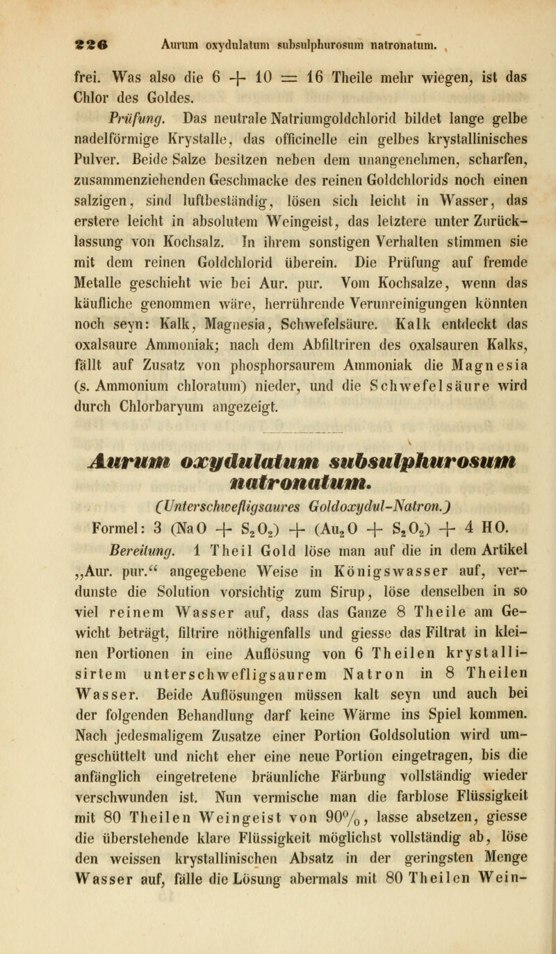 frei. Was also die 6 -f- 10 = 16 Theile mehr wiegen, ist das Chlor des Goldes. Prüfung. Das neutrale Natriumgoldchlorid bildet lange gelbe nadeiförmige Krystalle, das officinelle ein gelbes krystallinisches Pulver. Beide Salze besitzen neben dem unangenehmen, scharfen, zusammenziehenden Geschmacke des reinen Goldchlorids noch einen salzigen, sind luftbesländig, lösen sich leicht in Wasser, das erstere leicht in absolutem Weingeist, das letztere unter Zurück- lassung von Kochsalz. In ihrem sonstigen Verhalten stimmen sie mit dem reinen Goldchlorid überein. Die Prüfung auf fremde Metalle geschieht wie bei Aur. pur. Vom Kochsalze, wenn das käufliche genommen wäre, herrührende Verunreinigungen könnten noch seyn: Kalk, Magnesia, Schwefelsäure. Kalk entdeckt das oxalsaure Ammoniak; nach dem Abfiltriren des Oxalsäuren Kalks, fällt auf Zusatz von phosphorsaurem Ammoniak die Magnesia (s.Ammonium chloratum) nieder, und die Schwefelsäure wird durch Chlorbaryum angezeigt. Aurum oxydulatum subsulphurosum natronatum. (Unterschivefligsaures Goldoxydul-Natron.) Formel: 3 (NaO + S202) + (Au20 + S202) + 4 HO. Bereitung. 1 Theil Gold löse man auf die in dem Artikel „Aur. pur. angegebene Weise in Königswasser auf, ver- dunste die Solution vorsichtig zum Sirup, löse denselben in so viel reinem Wasser auf, dass das Ganze 8 Theile am Ge- wicht beträgt, filtrire nöthigenfalls und giesse das Filtrat in klei- nen Portionen in eine Auflösung von 6 Theilen krystalli- sirtem unterschwefligsaurem Natron in 8 Theilen Wasser. Beide Auflösungen müssen kalt seyn und auch bei der folgenden Behandlung darf keine Wärme ins Spiel kommen. Nach jedesmaligem Zusätze einer Portion Goldsolution wird um- geschüttelt und nicht eher eine neue Portion eingetragen, bis die anfänglich eingetretene bräunliche Färbung vollständig wieder verschwunden ist. Nun vermische man die farblose Flüssigkeit mit 80 Theilen Weingeist von 90%, lasse absetzen, giesse die überstehende klare Flüssigkeit möglichst vollständig ab, löse den weissen krystallinischen Absatz in der geringsten Menge Wasser auf, fälle die Lösung abermals mit 80 Theilen Wein-