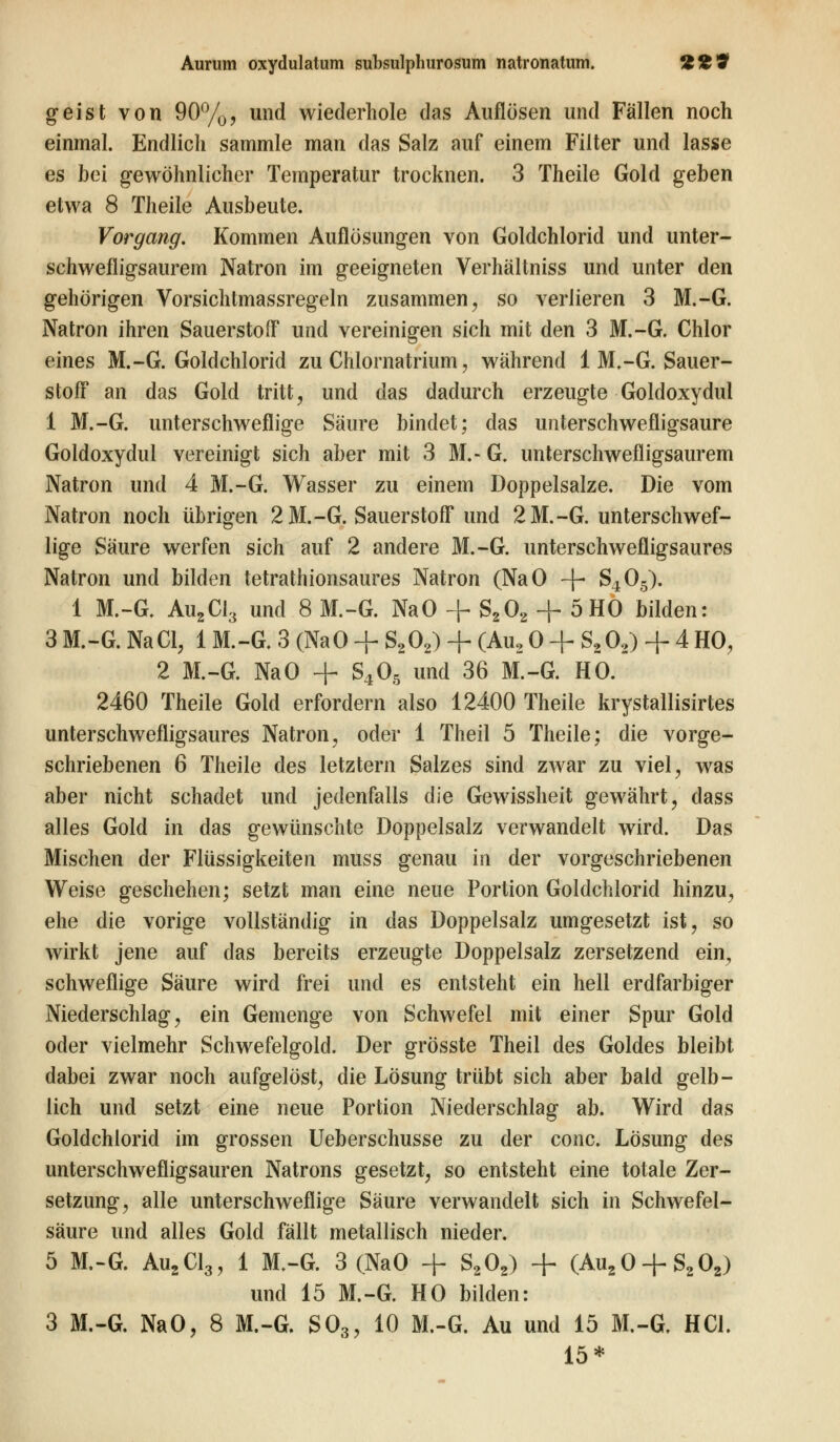 geist von 90%, und wiederhole das Auflösen und Fällen noch einmal. Endlich sammle man das Salz auf einem Filter und lasse es bei gewöhnlicher Temperatur trocknen. 3 Theile Gold geben etwa 8 Theile Ausbeute. Vorgang. Kommen Auflösungen von Goldchlorid und unter- schwefligsaurern Natron im geeigneten Verhältniss und unter den gehörigen Vorsichtmassregeln zusammen, so verlieren 3 M.-G. Natron ihren Sauerstoff und vereinigen sich mit den 3 M.-G. Chlor eines M.-G. Goldchlorid zu Chlornatrium, während 1 M.-G. Sauer- stoff an das Gold tritt, und das dadurch erzeugte Goldoxydul 1 M.-G. unterschwellige Säure bindet; das unterschwefligsaure Goldoxydul vereinigt sich aber mit 3 M.- G. unterschwefligsaurem Natron und 4 M.-G. Wasser zu einem Doppelsalze. Die vom Natron noch übrigen 2 M.-G. Sauerstoff und 2 M.-G. unterschwef- lige Säure werfen sich auf 2 andere M.-G. unterschwefligsaures Natron und bilden tetrathionsaures Natron (NaO -f- S405). 1 M.-G. Au2Cl3 und 8 M.-G. NaO + S202 + 5HO bilden: 3 M.-G. NaCl, 1 M.-G. 3 (NaO + S202) + (Au2 0 + S202) + 4 HO, 2 M.-G. NaO + S405 und 36 M.-G. HO. 2460 Theile Gold erfordern also 12400 Theile krystallisirtes unterschwefligsaures Natron, oder 1 Theil 5 Theile; die vorge- schriebenen 6 Theile des letztern Salzes sind zwar zu viel, was aber nicht schadet und jedenfalls die Gewissheit gewährt, dass alles Gold in das gewünschte Doppelsalz verwandelt wird. Das Mischen der Flüssigkeiten muss genau in der vorgeschriebenen Weise geschehen; setzt man eine neue Portion Goldchlorid hinzu, ehe die vorige vollständig in das Doppelsalz umgesetzt ist, so wirkt jene auf das bereits erzeugte Doppelsalz zersetzend ein, schweflige Säure wird frei und es entsteht ein hell erdfarbiger Niederschlag, ein Gemenge von Schwefel mit einer Spur Gold oder vielmehr Schwefelgold. Der grösste Theil des Goldes bleibt dabei zwar noch aufgelöst, die Lösung trübt sich aber bald gelb- lich und setzt eine neue Portion Niederschlag ab. Wird das Goldchlorid im grossen Ueberschusse zu der conc. Lösung des unterschwefligsauren Natrons gesetzt, so entsteht eine totale Zer- setzung, alle unterschweflige Säure verwandelt sich in Schwefel- säure und alles Gold fällt metallisch nieder. 5 M.-G. Au2Cl3, 1 M.-G. 3 (NaO + S202) + (Au20 + S202) und 15 M.-G. HO bilden: 3 M.-G. NaO, 8 M.-G. S03, 10 M.-G. Au und 15 M.-G. HCl. 15*
