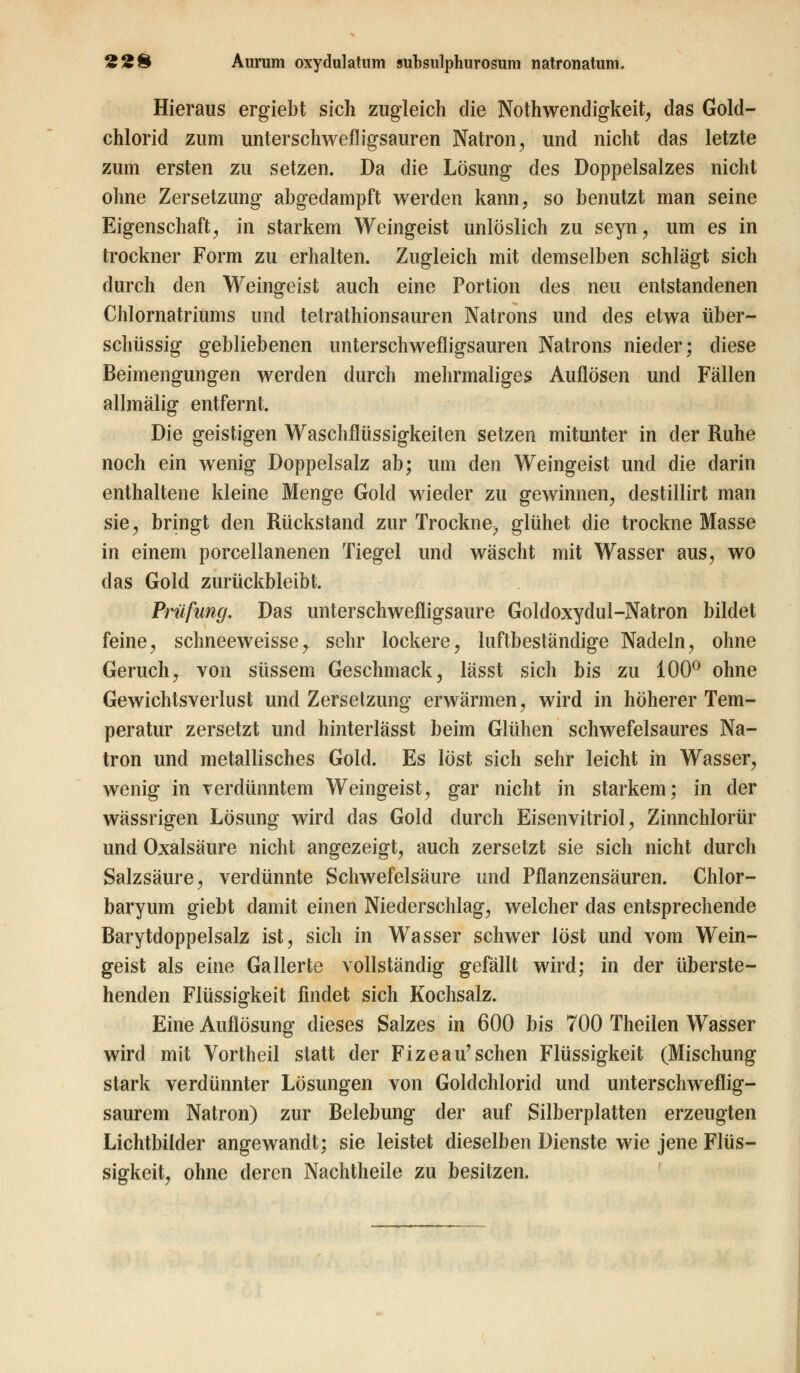Hieraus ergiebt sich zugleich die Notwendigkeit, das Gold- chlorid zum unterschwefligsauren Natron, und nicht das letzte zum ersten zu setzen. Da die Lösung des Doppelsalzes nicht ohne Zersetzung abgedampft werden kann, so benutzt man seine Eigenschaft, in starkem Weingeist unlöslich zu seyn, um es in trockner Form zu erhalten. Zugleich mit demselben schlägt sich durch den Weingeist auch eine Portion des neu entstandenen Chlornatriums und tetrathionsauren Natrons und des etwa über- schüssig gebliebenen unterschwefligsauren Natrons nieder; diese Beimengungen werden durch mehrmaliges Auflösen und Fällen allmälig entfernt. Die geistigen Waschflüssigkeiten setzen mitunter in der Ruhe noch ein wenig Doppelsalz ab; um den Weingeist und die darin enthaltene kleine Menge Gold wieder zu gewinnen, destillirt man sie, bringt den Rückstand zur Trockne^ glühet die trockne Masse in einem porcellanenen Tiegel und wäscht mit Wasser aus, wo das Gold zurückbleibt. Prüfung. Das unterschwefligsaure Goldoxydul-Natron bildet feine, schneeweisse, sehr lockere, luftbeständige Nadeln, ohne Geruch, von süssem Geschmack, lässt sich bis zu 100° ohne Gewichtsverlust und Zersetzung erwärmen, wird in höherer Tem- peratur zersetzt und hinterlässt beim Glühen schwefelsaures Na- tron und metallisches Gold. Es löst sich sehr leicht in Wasser, wenig in verdünntem Weingeist, gar nicht in starkem; in der wässrigen Lösung wird das Gold durch Eisenvitriol, Zinnchlorür und Oxalsäure nicht angezeigt, auch zersetzt sie sich nicht durch Salzsäure, verdünnte Schwefelsäure und Pflanzensäuren. Chlor- baryum giebt damit einen Niederschlag, welcher das entsprechende Barytdoppelsalz ist, sich in Wasser schwer löst und vom Wein- geist als eine Gallerte vollständig gefällt wird; in der überste- henden Flüssigkeit findet sich Kochsalz. Eine Auflösung dieses Salzes in 600 bis 700 Theilen Wasser wird mit Vortheil statt der Fizeau'sehen Flüssigkeit (Mischung stark verdünnter Lösungen von Goldchlorid und unterschweflig- saurem Natron) zur Belebung der auf Silberplatten erzeugten Lichtbilder angewandt; sie leistet dieselben Dienste wie jene Flüs- sigkeit, ohne deren Nachtheile zu besitzen.