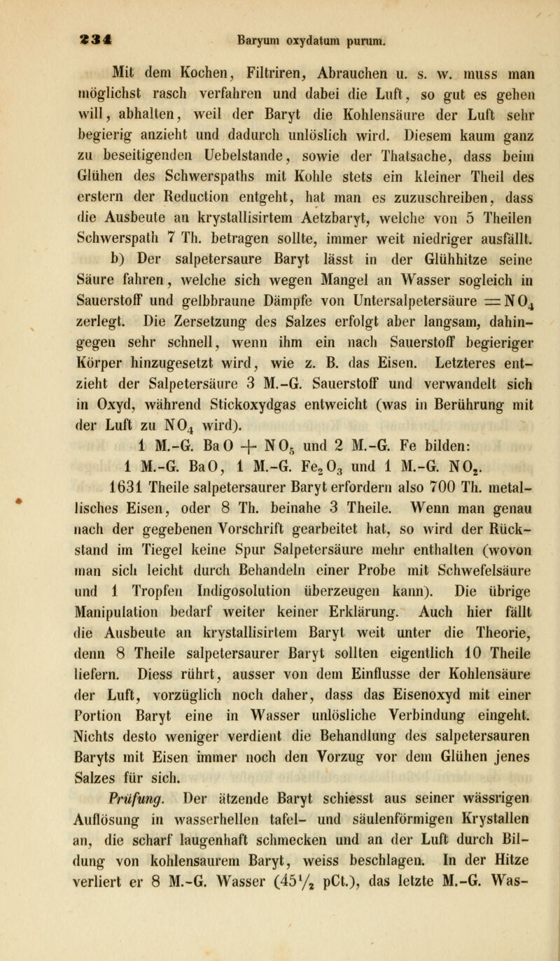 Mit dem Kochen, Filtriren, Abrauchen u. s. w. muss man möglichst rasch verfahren und dabei die Luft, so gut es gehen will, abhalten, weil der Baryt die Kohlensäure der Luft sehr begierig anzieht und dadurch unlöslich wird. Diesem kaum ganz zu beseitigenden Uebelstande, sowie der Thatsache, dass beim Glühen des Schwerspaths mit Kohle stets ein kleiner Theil des erstem der Reduction entgeht, hat man es zuzuschreiben, dass die Ausbeute an krystallisirtem Aetzbaryt, welche von 5 Theilen Schwerspath 7 Th. betragen sollte, immer weit niedriger ausfällt. b) Der salpetersaure Baryt lässt in der Glühhitze seine Säure fahren, welche sich wegen Mangel an Wasser sogleich in Sauerstoff und gelbbraune Dämpfe von Untersalpetersäure — N04 zerlegt. Die Zersetzung des Salzes erfolgt aber langsam, dahin- gegen sehr schnell, wenn ihm ein nach Sauerstoff begieriger Körper hinzugesetzt wird, wie z. B. das Eisen. Letzteres ent- zieht der Salpetersäure 3 M.-G. Sauerstoff und verwandelt sich in Oxyd, während Stickoxydgas entweicht (was in Berührung mit der Luft zu N04 wird). 1 M.-G. BaO + N05 und 2 M.-G. Fe bilden: 1 M.-G. BaO, 1 M.-G. Fe203 und 1 M.-G. N02. 1631 Theile salpetersaurer Baryt erfordern also 700 Th. metal- lisches Eisen, oder 8 Th. beinahe 3 Theile. Wenn man genau tiach der gegebenen Vorschrift gearbeitet hat, so wird der Rück- stand im Tiegel keine Spur Salpetersäure mehr enthalten (wovon man sich leicht durch Behandeln einer Probe mit Schwefelsäure und 1 Tropfen Indigosolution überzeugen kann). Die übrige Manipulation bedarf weiter keiner Erklärung. Auch hier fällt die Ausbeute an krystallisirtem Baryt weit unter die Theorie, denn 8 Theile salpetersaurer Baryt sollten eigentlich 10 Theile liefern. Diess rührt, ausser von dem Einflüsse der Kohlensäure der Luft, vorzüglich noch daher, dass das Eisenoxyd mit einer Portion Baryt eine in Wasser unlösliche Verbindung eingeht. Nichts desto weniger verdient die Behandlung des salpetersauren Baryts mit Eisen immer noch den Vorzug vor dem Glühen jenes Salzes für sich. Prüfung. Der ätzende Baryt schiesst aus seiner wässrigen Auflösung in wasserhellen tafel- und säulenförmigen Krystallen an, die scharf laugenhaft schmecken und an der Luft durch Bil- dung von kohlensaurem Baryt, weiss beschlagen. In der Hitze verliert er 8 M.-G. Wasser (45% pCt.), das letzte M.-G. Was-
